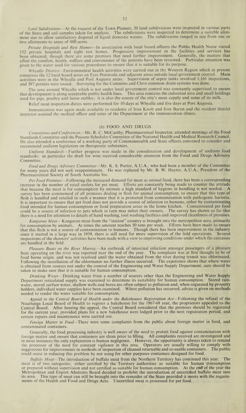 Land Subdivisions—At the request of the Town Planner, 30 land subdivisions were inspected in various parts of the State and soil samples taken for analysis. The subdivisions were inspected to determine a suitable allot¬ ment size to allow satisfactory disposal of liquid domestic wastes. The subdivisions ranged in size from one or two allotments to areas of 480 acres. Private Hospitals and Rest Homes—In association with local board officers the Public Health Nurse visited 152 private hospitals and eight rest homes. Progressive improvement in the facilities and services has been obtained, though there are some premises that need further improvement. Generally, the matters that affect the comfort, health, welfare and convenience of the patients have been reviewed. Particular attention was given to the water used for various procedures to ensure that it is suitable for its purpose. Why alia District—Environmental health activities were carried out in the Western Region which at present comprises the 12 local board areas on Eyre Peninsula and adjacent areas outside local government control. Main activities were in the Whyalla and Port Augusta areas. Supervision of septic tanks involved 1,161 inspections, and 397 permits were issued. Surveying for the Cummins and Cleve common drain systems was done. The area around Whyalla which is not under local government control was constantly supervised to ensure that development is along acceptable public health lines. This area contains the industrial area and small holdings used for pigs, poultry and horse stables; it is also the source of the city’s meat supply and some of its milk. Relief meat inspection duties were performed for 10 days at Whyalla and five days at Port Augusta. Immunization was again made available to residents of Iron Knob and Iron Baron and the resident district inspector assisted the medical officer and sister of the Department at the immunization clinics. (.b) FOOD AND DRUGS Committees and Conferences—Mr. R. C. McCarthy, Pharmaceutical Inspector, attended meetings of the Food Standards Committee and the Poisons Schedules Committee of the National Health and Medical Research Council. He also attended a conference of a working party of Commonwealth and State officers convened to consider and recommend uniform legislation on therapeutic substances. Uniform Standards—Further progress was made in the consideration and development of uniform food standards; in particular the draft for wine received considerable attention from the Food and Drugs Advisory Committee. Food and Drugs Advisory Committee— Mr. K. S. Porter, A.U.A., who had been a member of the Committee for many years did not seek reappointment. He was replaced by Mr. B. W. Hayter, A.U.A., President of the Pharmaceutical Society of South Australia Inc. Pet Food Premises—Following the increased demand for meat as animal food, there has been a corresponding increase in the number of retail outlets for pet meat. Efforts are constantly being made to counter the attitude that because the meat is for consumption by animals a high standard of hygiene in handling is not needed. A survey has been commenced of all premises dealing in flesh for animal consumption, to ensure that this type of flesh is handled and retailed in such a manner that it is protected from contamination with pathogenic bacteria. It is important to ensure that pet food does not provide a source of infection to humans, either by contaminating food intended for human consumption or food preparation areas in the home kitchen. Contaminated pet food could be a source of infection to pets which in turn may infect their owners. The survey has shown so far that there is a need for attention to details of hand washing, tool washing facilities and improved cleanliness of premises. Kangaroo Meat--Kangaroo meat from the “station” country is brought into the metropolitan area, primarily for consumption by animals. At times the amount reaches 50 tons per week. Efforts have been made to ensure that this flesh is not a source of contamination to humans. Though there has been improvement in the industry since it started in a large way in 1959, there is still need for more supervision of the field operations. Several inspections of the shooters’ activities have been made with a view to improving conditions under which the carcasses are handled in the field. Pleasure Boats on the River Murray—An outbreak of intestinal infection amongst passengers of a pleasure boat operating on the river was reported near the end of the year. The complaint was at first thought to be of food borne origin, and was not resolved until the water obtained from the river during transit was chlorinated. Following the installation of the chlorinator no further illness occurred. The experience shows that where water is obtained from sources not under the control of the Engineering and Water Supply Department, care should be taken to make sure that it is suitable for human consumption. Drinking Water—Drinking water from a number of sources other than the Engineering and Water Supply Department reticulated supply was examined to determine its suitability for human consumption. Stored rain¬ water, stored surface water, shallow wells and bores are often subject to pollution and, when requested by property holders, individual water supplies have been examined. Where pollution has occurred, advice is given on methods needed to render the water suitable for consumption. Appeal to the Central Board of Health under the Bakehouses Registration Act—Following the refusal of the Noarlunga Local Board of Health to register a bakehouse for the 1967-68 year, the proprietors appealed to the Central Board. After hearing the appeal, the Central Board considered that the premises should be registered for the current year, provided plans for a new bakehouse were lodged prior to the next registration period, and certain repairs and maintenance were carried out. Foreign Matter in Food—There were some complaints from the public about foreign matter in food, and contaminated containers. Generally, the food processing industry is well aware of the need to protect food against contamination with foreign matter and ensure that containers are clean prior to filling. All complaints received are investigated and in most instances the only explanation is human negligence. However, the opportunity is always taken to remind the processor of the need for constant vigilance in this area. Operators are usually willing to comply with suggestions for improvements in methods of inspection of cleaned returnable and re-usable containers. The public could assist in reducing this problem by not using for other purposes containers designed for food. Buffalo Meat—The introduction of buffalo meat from the Northern Territory has continued this year. The meat is of two categories; either certified by the Territory authorities as suitable for human consumption or prepared without supervision and not certified as suitable for human consumption. At the end of the year the Metropolitan and Export Abattoirs Board decided to prohibit the introduction of uncertified buffalo meat into its area. This type of meat can still be brought into the remaider of the State provided it meets with the require¬ ments of the Health and Food and Drugs Acts. Uncertified meat is processed for pet food.