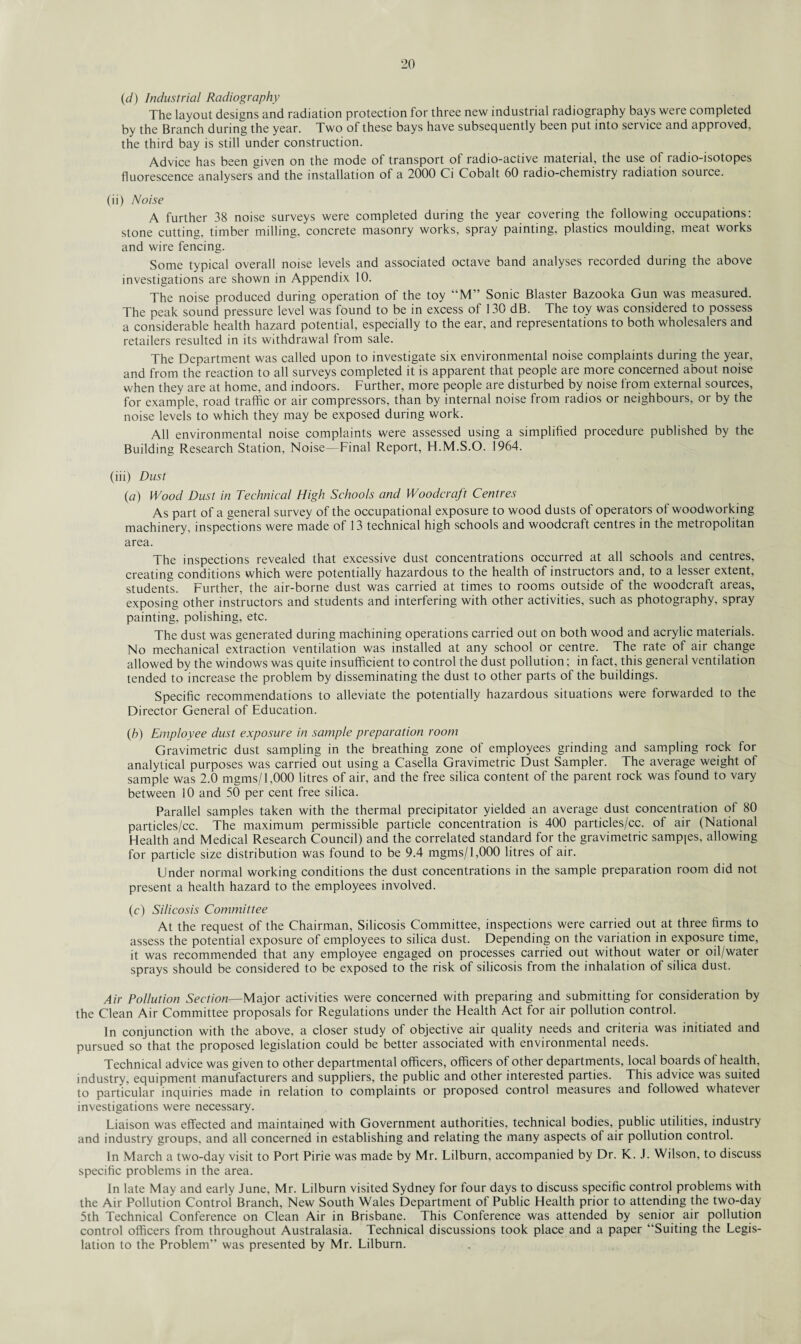 (d) Industrial Radiography The layout designs and radiation protection for three new industrial radiography bays were completed by the Branch during the year. Two of these bays have subsequently been put into service and approved, the third bay is still under construction. Advice has been given on the mode of transport of radio-active material, the use of radio-isotopes fluorescence analysers and the installation of a 2000 Ci Cobalt 60 radio-chemistry radiation source. (ii) Noise A further 38 noise surveys were completed during the year covering the following occupations: stone cutting, timber milling, concrete masonry works, spray painting, plastics moulding, meat works and wire fencing. Some typical overall noise levels and associated octave band analyses recorded during the above investigations are shown in Appendix 10. The noise produced during operation of the toy “M” Sonic Blaster Bazooka Gun was measured. The peak sound pressure level was found to be in excess of 130 dB. The toy was considered to possess a considerable health hazard potential, especially to the ear, and representations to both wholesalers and retailers resulted in its withdrawal from sale. The Department was called upon to investigate six environmental noise complaints during the year, and from the reaction to all surveys completed it is apparent that people are more concerned about noise when they are at home, and indoors. Further, more people are disturbed by noise from external sources, for example, road traffic or air compressors, than by internal noise from radios or neighbours, or by the noise levels to which they may be exposed during work. All environmental noise complaints were assessed using a simplified procedure published by the Building Research Station, Noise—Final Report, H.M.S.O. 1964. (iii) Dust (a) Wood Dust in Technical High Schools and Woodcraft Centres As part of a general survey of the occupational exposure to wood dusts of operators of woodworking machinery, inspections were made of 13 technical high schools and woodcraft centres in the metropolitan area. The inspections revealed that excessive dust concentrations occurred at all schools and centres, creating conditions which were potentially hazardous to the health of instructors and, to a lesser extent, students. Further, the air-borne dust was carried at times to rooms outside of the woodcraft areas, exposing other instructors and students and interfering with other activities, such as photography, spray painting, polishing, etc. The dust was generated during machining operations carried out on both wood and acrylic materials. No mechanical extraction ventilation was installed at any school Or centre. The rate of air change allowed by the windows was quite insufficient to control the dust pollution; in fact, this general ventilation tended to increase the problem by disseminating the dust to other parts of the buildings. Specific recommendations to alleviate the potentially hazardous situations were forwarded to the Director General of Education. (//) Employee dust exposure in sample preparation room Gravimetric dust sampling in the breathing zone of employees grinding and sampling rock for analytical purposes was carried out using a Casella Gravimetric Dust Sampler. The average weight of sample was 2.0 mgms/1,000 litres of air, and the free silica content of the parent rock was found to vary between 10 and 50 per cent free silica. Parallel samples taken with the thermal precipitator yielded an average dust concentration of 80 particles/cc. The maximum permissible particle concentration is 400 particles/cc. of air (National Health and Medical Research Council) and the correlated standard for the gravimetric samples, allowing for particle size distribution was found to be 9.4 mgms/1,000 litres of air. Under normal working conditions the dust concentrations in the sample preparation room did not present a health hazard to the employees involved. (c) Silicosis Committee At the request of the Chairman, Silicosis Committee, inspections were carried out at three firms to assess the potential exposure of employees to silica dust. Depending on the variation in exposure time, it was recommended that any employee engaged on processes carried out without water or oil/water sprays should be considered to be exposed to the risk of silicosis from the inhalation of silica dust. Air Pollution Section— Major activities were concerned with preparing and submitting for consideration by the Clean Air Committee proposals for Regulations under the Health Act for air pollution control. In conjunction with the above, a closer study of objective air quality needs and criteria was initiated and pursued so that the proposed legislation could be better associated with environmental needs. Technical advice was given to other departmental officers, officers of other departments, local boards of health, industry, equipment manufacturers and suppliers, the public and other interested parties. This advice was suited to particular inquiries made in relation to complaints or proposed control measures and followed whatever investigations were necessary. Liaison was effected and maintained with Government authorities, technical bodies, public utilities, industry and industry groups, and all concerned in establishing and relating the many aspects of air pollution control. In March a two-day visit to Port Pirie was made by Mr. Lilburn, accompanied by Dr. K. J. Wilson, to discuss specific problems in the area. In late May and early June, Mr. Lilburn visited Sydney for four days to discuss specific control problems with the Air Pollution Control Branch, New South Wales Department of Public Health prior to attending the two-day 5th Technical Conference on Clean Air in Brisbane. This Conference was attended by senior air pollution control officers from throughout Australasia. Technical discussions took place and a paper “Suiting the Legis¬ lation to the Problem” was presented by Mr. Lilburn.
