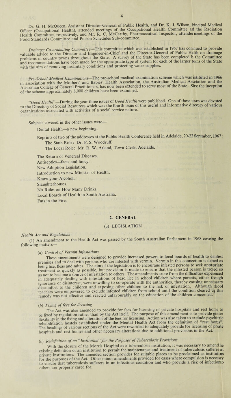 Dr G. H. McQueen, Assistant Director-General of Public Health, and Dr. K. J. Wilson, tincipal Medical Officer (Occupational Health), attended meetings of the Occupational Health Committee ad the Radiation Health Committee, respectively, and Mr. R. C. McCarthy, Pharmaceutical Inspector, attendee meetings of the Food Standards Committee and Poison Schedules Sub-committee. ‘ . - f* Drainage Co-ordinating Committee—This committee which was established in 1967 has con nued to provide valuable advice to the Director and Engineer-in-Chief and the Director-General of Public Helth on drainage problems in country towns throughout the State. A survey of the State has been completed b the Committee and recommendations have been made for the appropriate type of system for each of the larger twns of the State with the aim of removing insanitary conditions and protecting water supplies. Pre-School Medical Examinations—The pre-school medical examination scheme which was istituted in 1966 in association with the Mothers’ and Babies’ Health Association, the Australian Medical Assciation and the Australian College of General Practitioners, has now been extended to serve most of the State. Sine the inception of the scheme approximately 8,000 children have been examined. “Good Health”—During the year three issues of Good Health were published. One of these issus was devoted to the Directory of Social Resources which was the fourth issue of this useful and informative direc^ry of various organizations associated with activities of a social service nature. Subjects covered in the other issues were— Dental Health—a new beginning. Reprints of two of the addresses at the Public Health Conference held in Adelaide, 20-22 Septmber, 1967: The State Role: Dr. P. S. Woodruff. The Local Role: Mr. R. W. Arland, Town Clerk, Adelaide. The Return of Venereal Diseases. Antiseptics—facts and fancy. New Adoption Legislation. Introduction to new Minister of Health. Know your Alcohol. Slaughterhouses. No Rules on How Many Drinks. Local Boards of Health in South Australia. Fats in the Fire. 2. GENERAL (a) LEGISLATION Health Act and Regulations (1) An amendment to the Health Act was passed by the South Australian Parliament in 1968 coveing the following matters— (a) Control of Vermin Infestations These amendments were designed to provide increased powers to local boards of health to dsinfest premises and to deal with persons who are infested with vermin. Vermin in this connection is defied as being lice, fleas and mites. The aim of the legislation is to encourage infested persons to seek appropriate treatment as quickly as possible, but provision is made to ensure that the infested person is treted so as not to become a source of infestation to others. The amendments arose from the difficulties experenced in adequately dealing with infestations of head lice in school children where parents, either though ignorance or disinterest, were unwilling to co-operate with the authorities, thereby causing unnecssary discomfort to the children and exposing other children to the risk of infestation. Although shool teachers were empowered to exclude infested children from school until the condition cleared u\ this remedy was not effective and reacted unfavourably on the education of the children concerned. (.b) Fixing of fees for licensing The Act was also amended to provide for fees for licensing of private hospitals and rest horns to be fixed by regulation rather than by the Act itself. The purpose of this amendment is to provide grater flexibility in the fixing and alteration of the fees for licensing. Action was also taken to exclude psychitric rehabilitation hostels established under the Mental Health Act from the definition of “rest horns”. The headings of various sections of the Act were reworded to adequately provide for licensing of prrate hospitals and rest homes and other necessary alterations due to additional provisions in the Act. (c) Redefinition of an “Institution” for the Purposes of Tuberculosis Provisions With the closure of the Morris Hospital as a tuberculosis institution, it was necessary to amend he existing definition of an institution to permit the maintenance and treatment of tuberculosis sufferer at private institutions. The amended section provides for suitable places to be proclaimed as institutins for the purposes of the Act. Other minor amendments provided for cases where compulsion is necessry to ensure that tuberculosis sufferers in an infectious condition and who provide a risk of infectionto others are properly cared for.