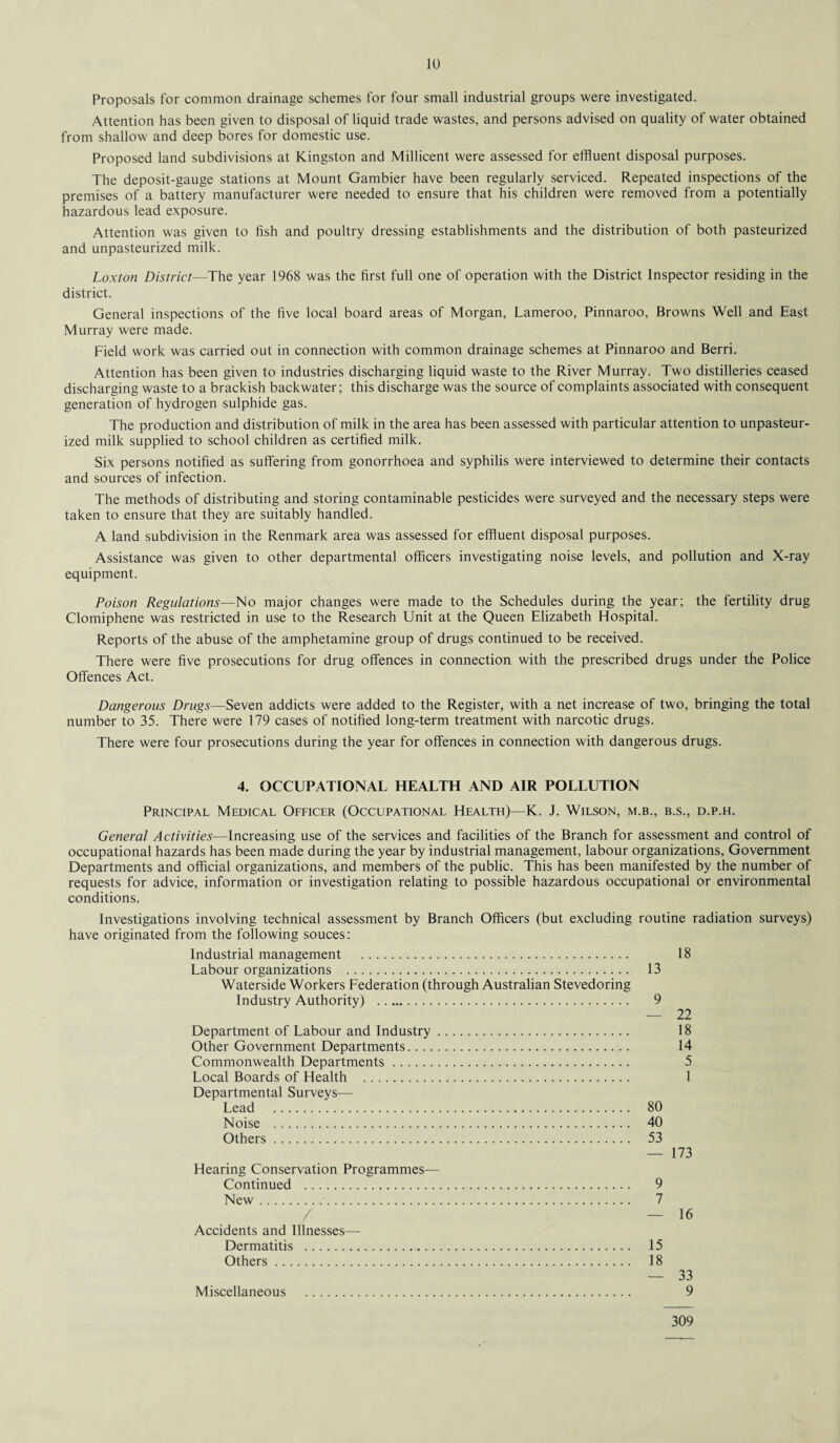 Proposals for common drainage schemes for four small industrial groups were investigated. Attention has been given to disposal of liquid trade wastes, and persons advised on quality of water obtained from shallow and deep bores for domestic use. Proposed land subdivisions at Kingston and Millicent were assessed for effluent disposal purposes. The deposit-gauge stations at Mount Gambier have been regularly serviced. Repeated inspections of the premises of a battery manufacturer were needed to ensure that his children were removed from a potentially hazardous lead exposure. Attention was given to fish and poultry dressing establishments and the distribution of both pasteurized and unpasteurized milk. Loxton District—The year 1968 was the first full one of operation with the District Inspector residing in the district. General inspections of the five local board areas of Morgan, Lameroo, Pinnaroo, Browns Well and East Murray were made. Field work was carried out in connection with common drainage schemes at Pinnaroo and Berri. Attention has been given to industries discharging liquid waste to the River Murray. Two distilleries ceased discharging waste to a brackish backwater; this discharge was the source of complaints associated with consequent generation of hydrogen sulphide gas. The production and distribution of milk in the area has been assessed with particular attention to unpasteur¬ ized milk supplied to school children as certified milk. Six persons notified as suffering from gonorrhoea and syphilis were interviewed to determine their contacts and sources of infection. The methods of distributing and storing contaminable pesticides were surveyed and the necessary steps were taken to ensure that they are suitably handled. A land subdivision in the Renmark area was assessed for effluent disposal purposes. Assistance was given to other departmental officers investigating noise levels, and pollution and X-ray equipment. Poison Regulations—No major changes were made to the Schedules during the year; the fertility drug Clomiphene was restricted in use to the Research Unit at the Queen Elizabeth Hospital. Reports of the abuse of the amphetamine group of drugs continued to be received. There were five prosecutions for drug offences in connection with the prescribed drugs under the Police Offences Act. Dangerous Drugs—Seven addicts were added to the Register, with a net increase of two, bringing the total number to 35. There were 179 cases of notified long-term treatment with narcotic drugs. There were four prosecutions during the year for offences in connection with dangerous drugs. 4. OCCUPATIONAL HEALTH AND AIR POLLUTION Principal Medical Officer (Occupational Health)—K. J. Wilson, m.b., b.s., d.p.h. General Activities—Increasing use of the services and facilities of the Branch for assessment and control of occupational hazards has been made during the year by industrial management, labour organizations, Government Departments and official organizations, and members of the public. This has been manifested by the number of requests for advice, information or investigation relating to possible hazardous occupational or environmental conditions. Investigations involving technical assessment by Branch Officers (but excluding routine radiation surveys) have originated from the following souces: Industrial management . Labour organizations . Waterside Workers Federation (through Australian Stevedoring Industry Authority) . Department of Labour and Industry. Other Government Departments. Commonwealth Departments. Local Boards of Health . Departmental Surveys— Lead . Noise . Others. Hearing Conservation Programmes— Continued . New. Accidents and Illnesses— Dermatitis ... Others. Miscellaneous . 18 13 9 — 22 18 14 5 1 80 40 53 — 173 9 7 — 16 15 18 — 33 309
