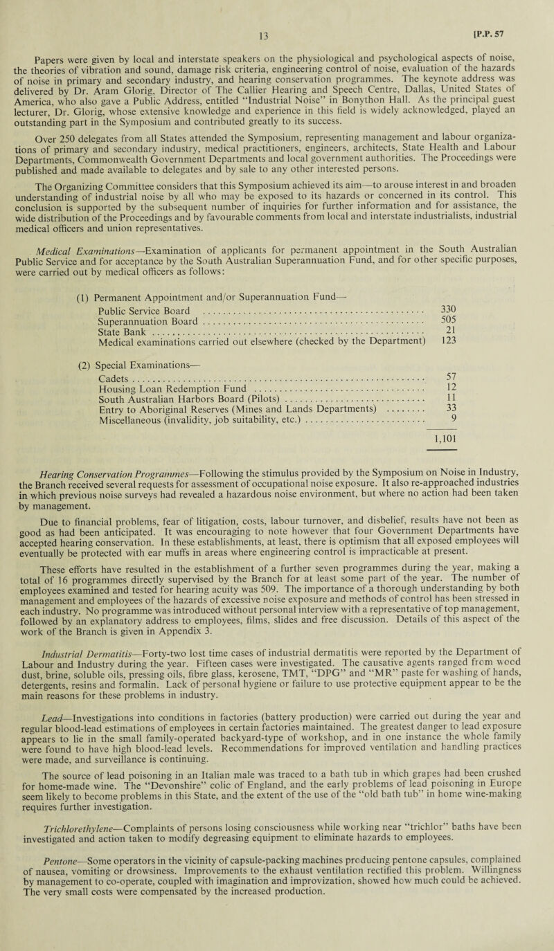 Papers were given by local and interstate speakers on the physiological and psychological aspects of noise, the theories of vibration and sound, damage risk criteria, engineering control of noise, evaluation of the hazards of noise in primary and secondary industry, and hearing conservation programmes. The keynote address was delivered by Dr. Aram Glorig, Director of The Callier Hearing and Speech Centre, Dallas, United States of America, who also gave a Public Address, entitled “Industrial Noise” in Bonython Hall. As the principal guest lecturer, Dr. Glorig, whose extensive knowledge and experience in this field is widely acknowledged, played an outstanding part in the Symposium and contributed greatly to its success. Over 250 delegates from all States attended the Symposium, representing management and labour organiza¬ tions of primary and secondary industry, medical practitioners, engineers, architects, State Health and Labour Departments, Commonwealth Government Departments and local government authorities. The Proceedings were published and made available to delegates and by sale to any other interested persons. The Organizing Committee considers that this Symposium achieved its aim—to arouse interest in and broaden understanding of industrial noise by all who may be exposed to its hazards or concerned in its control. This conclusion is supported by the subsequent number of inquiries for further information and for assistance, the wide distribution of the Proceedings and by favourable comments from local and interstate industrialists, industrial medical officers and union representatives. Medical Examinations—Examination of applicants for permanent appointment in the South Australian Public Service and for acceptance by the South Australian Superannuation Fund, and for other specific purposes, were carried out by medical officers as follows: (1) Permanent Appointment and/or Superannuation Fund—- Public Service Board . 330 Superannuation Board. 505 State Bank. 21 Medical examinations carried out elsewhere (checked by the Department) 123 (2) Special Examinations— Cadets. 57 Housing Loan Redemption Fund . 12 South Australian Harbors Board (Pilots). 11 Entry to Aboriginal Reserves (Mines and Lands Departments) . 33 Miscellaneous (invalidity, job suitability, etc.). 9 1,101 Hearing Conservation Programmes—Following the stimulus provided by the Symposium on Noise in Industry, the Branch received several requests for assessment of occupational noise exposure. It also re-approached industries in which previous noise surveys had revealed a hazardous noise environment, but where no action had been taken by management. Due to financial problems, fear of litigation, costs, labour turnover, and disbelief, results have not been as good as had been anticipated. It was encouraging to note however that four Government Departments have accepted hearing conservation. In these establishments, at least, there is optimism that all exposed employees will eventually be protected with ear muffs in areas where engineering control is impracticable at present. These efforts have resulted in the establishment of a further seven programmes during the year, making a total of 16 programmes directly supervised by the Branch for at least some part of the year. The number of employees examined and tested for hearing acuity was 509. The importance of a thorough understanding by both management and employees of the hazards of excessive noise exposure and methods of control has been stressed in each industry. No programme was introduced without personal interview with a representative of top management, followed by an explanatory address to employees, films, slides and free discussion. Details of this aspect of the work of the Branch is given in Appendix 3. Industrial Dermatitis—Forty-two lost time cases of industrial dermatitis were reported by the Department of Labour and Industry during the year. Fifteen cases were investigated. The causative agents ranged from wood dust, brine, soluble oils, pressing oils, fibre glass, kerosene, TMT, “DPG” and “MR” paste for washing of hands, detergents, resins and formalin. Lack of personal hygiene or failure to use protective equipment appear to be the main reasons for these problems in industry. Lead—Investigations into conditions in factories (battery production) were carried out during the year and regular blood-lead estimations of employees in certain factories maintained. The greatest danger to lead exposure appears to lie in the small family-operated backyard-type of workshop, and in one instance the whole family were found to have high blood-lead levels. Recommendations for improved ventilation and handling practices were made, and surveillance is continuing. The source of lead poisoning in an Italian male was traced to a bath tub in which grapes had been crushed for home-made wine. The “Devonshire” colic of England, and the early problems of lead poisoning in Europe seem likely to become problems in this State, and the extent of the use of the “old bath tub’ in home wine-making requires further investigation. Trichlorethylene—Complaints of persons losing consciousness while working near “trichlor” baths have been investigated and action taken to modify degreasing equipment to eliminate hazards to employees. Pentone—Some operators in the vicinity of capsule-packing machines producing pentone capsules, complained of nausea, vomiting or drowsiness. Improvements to the exhaust ventilation rectified this problem. Willingness by management to co-operate, coupled with imagination and improvization, showed how much could be achieved. The very small costs were compensated by the increased production.