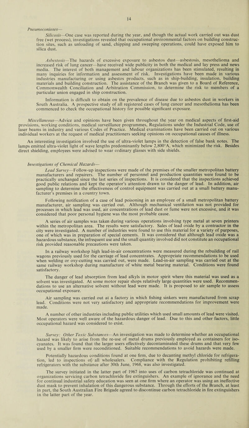 Pneumoconioses— Silicosis—One case was reported during the year, and though the actual work carried out was dust free (wet process), investigations revealed that occupational environmental factors on building construc¬ tion sites, such as unloading of sand, chipping and sweeping operations, could have exposed him to silica dust. Asbestosis—The hazards of excessive exposure to asbestos dust—asbestosis, mesothelioma and increased risk of lung cancer—have received wide publicity in both the medical and lay press and news media. The interest of both management and labour organizations has been stimulated, resulting in many inquiries for information and assessment of risk. Investigations have been made in various industries manufacturing or using asbestos products, such as in ship-building, insulation, building materials and building construction. The assistance of the Branch was given to a Board of Reference, Commonwealth Conciliation and Arbitration Commission, to determine the risk to members of a particular union engaged in ship construction. Information is difficult to obtain on the prevalence of disease due to asbestos dust in workers in South Australia. A prospective study of all registered cases of lung cancer and mesothelioma has been commenced to check the occupational history for possible significant exposure. Miscellaneous—-Advice and opinions have been given throughout the year on medical aspects of first-aid provisions, working conditions, medical surveillance programmes, Regulations under the Industrial Code, use of laser beams in industry and various Codes of Practice. Medical examinations have been carried out on various individual workers at the request of medical practitioners seeking opinions on occupational causes of illness. An interesting investigation involved the use of ultra-violet lamps in the detection of false bank notes. The lamps emitted ultra-violet light of wave lengths predominantly below 2,800°A, which minimized the risk. Besides direct shielding, employees were advised to wear ordinary glasses with side shields. Investigations of Chemical Hazards— Lead Survey—Follow-up inspections were made of the premises of the smaller metropolitan battery manufacturers and repairers. The number of personnel and production quantities were found to be practically unchanged since the last series of inspections. It is considered that the inspections achieved good public relations and kept the operator’s attention drawn to the danger of lead. In addition, air sampling to determine the effectiveness of control equipment was carried out at a small battery manu¬ facturer’s premises in a country town. Following notification of a case of lead poisoning in an employee of a small metropolitan battery manufacturer, air sampling was carried out. Although mechanical ventilation was not provided for processes in which lead was used, air concentrations of lead dust or fume were not excessive, and it was considered that poor personal hygiene was the most probable cause. A series of air samples was taken during various operations involving type metal at seven printers within the metropolitan area. The results were satisfactory. Sales of lead oxide by a contractor in the city were investigated. A number of industries were found to use this material for a variety of purposes, one of which was in preparation of special cements. It was considered that although lead oxide was a hazardous substance, the infrequent use and the small quantity involved did not constitute an occupational risk provided reasonable precautions were taken. In a railway workshop high lead-in-air concentrations were measured during the rebuilding of rail wagons previously used for the carriage of lead concentrates. Appropriate recommendations to be used when welding or oxy-cutting was carried out, were made. Lead-in-air sampling was carried out at the same railway workshop during manufacture of white metal bearing material. Conditions were found satisfactory. The danger of lead absorption from lead alkyls in motor spirit where this material was used as a solvent was investigated. At some motor repair shops relatively large quantities were used. Recommen¬ dations to use an alternative solvent without lead were made. It is proposed to air sample to assess occupational exposure. Air sampling was carried out at a factory in which fishing sinkers were manufactured from scrap lead. Conditions were not very satisfactory and appropriate recommendations for improvement were made. A number of other industries including public utilities which used small amounts of lead were visited. Most operators were well aware of the hazardous danger of lead. Due to this and other factors, little occupational hazard was considered to exist. Survey: Other Toxic Substances—An investigation was made to determine whether an occupational hazard was likely to arise from the re-use of metal drums previously employed as containers for iso¬ cyanates. It was found that the larger users effectively decontaminated these drums and that very few used by a smaller firm were reconditioned. Suitable recommendations to avoid hazards were made. Potentially hazardous conditions found at one firm, due to decanting methyl chloride for refrigera¬ tion, led to inspections ol/ all wholesalers. Compliance with the Regulation prohibiting refilling refrigerators with the substance after 30th June, 1968, was also investigated. The survey initiated in the latter part of 1967 into uses of carbon tetrachloride was continued at organizations servicing carbon tetrachloride fire extinguishers. An example of ignorance and the need for continual industrial safety education was seen at one firm where an operator was using an ineffective dust mask to prevent inhalation of this dangerous substance. Through the efforts of the Branch, at least in part, the South Australian Fire Brigade agreed to discontinue carbon tetrachloride in fire extinguishers in the latter part of the year.