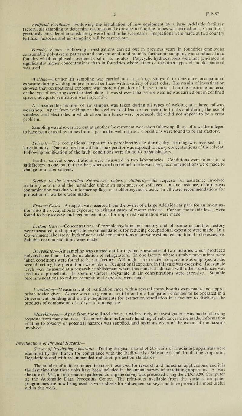 Artificial Fertilizers—Following the installation of new equipment by a large Adelaide fertilizer factory, air sampling to determine occupational exposure to fluoride fumes was carried out. Conditions previously considered unsatisfactory were found to be acceptable. Inspections were made at two country fertilizer factories and air sampling will be carried out. Foundry Fumes—Following investigations carried out in previous years in foundries employing consumable polystyrene patterns and conventional sand moulds, further air sampling was conducted at a foundry which employed powdered coal in its moulds. Polycyclic hydrocarbons were not generated in significantly higher concentrations than in foundries where either of the other types of mould material was used. Welding—Further air sampling was carried out at a large shipyard to determine occupational exposure during welding on pre-primed surfaces with a variety of electrodes. The results of investigation showed that occupational exposure was more a function of the ventilation than the electrode material or the type of covering over the steel plate. It was stressed that where welding was carried out in confined spaces, adequate ventilation was imperative. A considerable number of air samples was taken during all types of welding at a large railway workshop. Apart from welding on the steel work of lead ore concentrate trucks and during the use of stainless steel electrodes in which chromium fumes were produced, there did not appear to be a great problem. Sampling was also carried out at another Government workshop following illness of a welder alleged to have been caused by fumes from a particular welding rod. Conditions were found to be satisfactory. Solvents—The occupational exposure to perchlorethylene during dry cleaning was assessed at a large laundry. Due to a mechanical fault the operator was exposed to heavy concentrations of the solvent. Following rectification of the fault, conditions were found to be satisfactory. Further solvent concentrations were measured in two laboratories. Conditions were found to be satisfactory in one, but in the other, where carbon tetrachloride was used, recommendations were made to change to a safer solvent. Service to the Australian Stevedoring Industry Authority—Six requests for assistance involved irritating odours and the remainder unknown substances or spillages. In one instance, chlorine gas contamination was due to a former spillage of trichlorocyanuric acid. In all cases recommendations for protection of workers were made. Exhaust Gases—A request was received from the owner of a large Adelaide car park for an investiga¬ tion into the occupational exposure to exhaust gases of motor vehicles. Carbon monoxide levels were found to be excessive and recommendations for improved ventilation were made. Irritant Gases—Concentrations of formaldehyde in one factory and of ozone in another factory were measured, and appropriate recommendations for reducing occupational exposure were made. In a Government laboratory, hydrofluoric acid concentrations in air were estimated and found to be excessive. Suitable recommendations were made. Isocyanates—Air sampling was carried out for organic isocyanates at two factories which produced polyurethane foams for the insulation of refrigerators. In one factory where suitable precautions were taken conditions were found to be satisfactory. Although a pre-reacted isocyanate was employed at the second factory, few precautions were taken. Occupational exposure in this case was excessive. Isocyanate levels were measured at a research establishment where this material admixed with other substances was used as a propellant. In some instances isocyanate in air concentrations were excessive. Suitable recommendations to reduce occupational exposure were made. Ventilation—Measurement of ventilation rates within several spray booths were made and appro¬ priate advice given. Advice was also given on ventilation for a fumigation chamber to be operated in a Government building and on the requirements for extraction ventilation in a factory to discharge the products of combustion of a dryer to atmosphere. Miscellaneous—Apart from those listed above, a wide variety of investigations was made following requests from many sources. Recommendations for safe handling of substances were made, information relating to toxicity or potential hazards was supplied, and opinions given of the extent of the hazards involved. Investigations of Physical Hazards— Survey of Irradiating Apparatus— During the year a total of 569 units of irradiating apparatus were examined by the Branch for compliance with the Radio-active Substances and Irradiating Apparatus Regulations and with recommended radiation protection standards. The number of units examined includes those used for research and industrial applications, and it is the first time that these units have been included in the annual survey of irradiating apparatus. As was the case in 1967, all information gathered during the survey was processed using the CDC 3200 Computer at the Automatic Data Processing Centre. The print-outs available from the various computer programmes are now being used as work-sheets for subsequent surveys and have provided a most useful aid in this work.