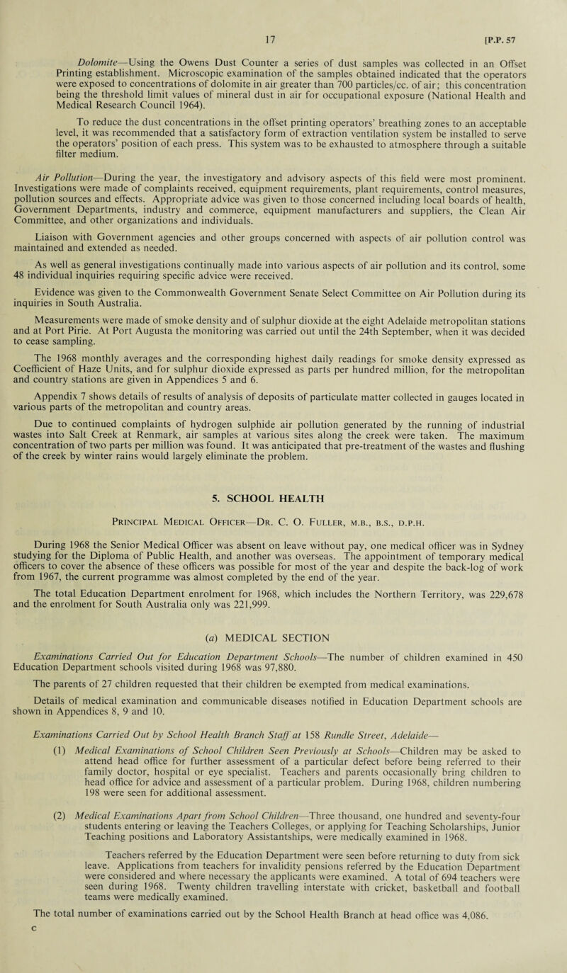 Dolomite—Using the Owens Dust Counter a series of dust samples was collected in an Offset Printing establishment. Microscopic examination of the samples obtained indicated that the operators were exposed to concentrations of dolomite in air greater than 700 particles/cc. of air; this concentration being the threshold limit values of mineral dust in air for occupational exposure (National Health and Medical Research Council 1964). To reduce the dust concentrations in the offset printing operators’ breathing zones to an acceptable level, it was recommended that a satisfactory form of extraction ventilation system be installed to serve the operators’ position of each press. This system was to be exhausted to atmosphere through a suitable filter medium. Air Pollution—During the year, the investigatory and advisory aspects of this field were most prominent. Investigations were made of complaints received, equipment requirements, plant requirements, control measures, pollution sources and effects. Appropriate advice was given to those concerned including local boards of health, Government Departments, industry and commerce, equipment manufacturers and suppliers, the Clean Air Committee, and other organizations and individuals. Liaison with Government agencies and other groups concerned with aspects of air pollution control was maintained and extended as needed. As well as general investigations continually made into various aspects of air pollution and its control, some 48 individual inquiries requiring specific advice were received. Evidence was given to the Commonwealth Government Senate Select Committee on Air Pollution during its inquiries in South Australia. Measurements were made of smoke density and of sulphur dioxide at the eight Adelaide metropolitan stations and at Port Pirie. At Port Augusta the monitoring was carried out until the 24th September, when it was decided to cease sampling. The 1968 monthly averages and the corresponding highest daily readings for smoke density expressed as Coefficient of Haze Units, and for sulphur dioxide expressed as parts per hundred million, for the metropolitan and country stations are given in Appendices 5 and 6. Appendix 7 shows details of results of analysis of deposits of particulate matter collected in gauges located in various parts of the metropolitan and country areas. Due to continued complaints of hydrogen sulphide air pollution generated by the running of industrial wastes into Salt Creek at Renmark, air samples at various sites along the creek were taken. The maximum concentration of two parts per million was found. It was anticipated that pre-treatment of the wastes and flushing of the creek by winter rains would largely eliminate the problem. 5. SCHOOL HEALTH Principal Medical Officer—Dr. C. O. Fuller, m.b., b.s., d.p.h. During 1968 the Senior Medical Officer was absent on leave without pay, one medical officer was in Sydney studying for the Diploma of Public Health, and another was overseas. The appointment of temporary medical officers to cover the absence of these officers was possible for most of the year and despite the back-log of work from 1967, the current programme was almost completed by the end of the year. The total Education Department enrolment for 1968, which includes the Northern Territory, was 229,678 and the enrolment for South Australia only was 221,999. (a) MEDICAL SECTION Examinations Carried Out for Education Department Schools—The number of children examined in 450 Education Department schools visited during 1968 was 97,880. The parents of 27 children requested that their children be exempted from medical examinations. Details of medical examination and communicable diseases notified in Education Department schools are shown in Appendices 8, 9 and 10. Examinations Carried Out by School Health Branch Staff at 158 Rundle Street, Adelaide— (1) Medical Examinations of School Children Seen Previously at Schools—Children may be asked to attend head office for further assessment of a particular defect before being referred to their family doctor, hospital or eye specialist. Teachers and parents occasionally bring children to head office for advice and assessment of a particular problem. During 1968, children numbering 198 were seen for additional assessment. (2) Medical Examinations Apart from School Children—Three thousand, one hundred and seventy-four students entering or leaving the Teachers Colleges, or applying for Teaching Scholarships, Junior Teaching positions and Laboratory Assistantships, were medically examined in 1968. Teachers referred by the Education Department were seen before returning to duty from sick leave. Applications from teachers for invalidity pensions referred by the Education Department were considered and where necessary the applicants were examined. A total of 694 teachers were seen during 1968. Twenty children travelling interstate with cricket, basketball and football teams were medically examined. The total number of examinations carried out by the School Health Branch at head office was 4,086. c