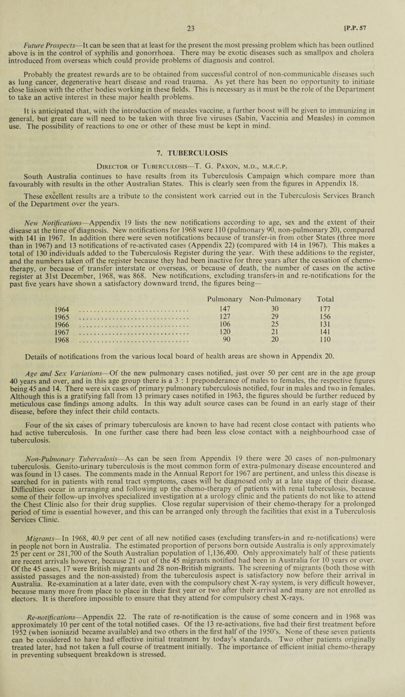 Future Prospects—It can be seen that at least for the present the most pressing problem which has been outlined above is in the control of syphilis and gonorrhoea. There may be exotic diseases such as smallpox and cholera introduced from overseas which could provide problems of diagnosis and control. Probably the greatest rewards are to be obtained from successful control of non-communicable diseases such as lung cancer, degenerative heart disease and road trauma. As yet there has been no opportunity to initiate close liaison with the other bodies working in these fields. This is necessary as it must be the role of the Department to take an active interest in these major health problems. It is anticipated that, with the introduction of measles vaccine, a further boost will be given to immunizing in general, but great care will need to be taken with three live viruses (Sabin, Vaccinia and Measles) in common use. The possibility of reactions to one or other of these must be kept in mind. 7. TUBERCULOSIS Director of Tuberculosis—T. G. Paxon, m.d., m.r.c.p. South Australia continues to have results from its Tuberculosis Campaign which compare more than favourably with results in the other Australian States. This is clearly seen from the figures in Appendix 18. These excellent results are a tribute to the consistent work carried out in the Tuberculosis Services Branch of the Department over the years. New Notifications—Appendix 19 lists the new notifications according to age, sex and the extent of their disease at the time of diagnosis. New notifications for 1968 were 110 (pulmonary 90, non-pulmonary 20), compared with 141 in 1967. In addition there were seven notifications because of transfer-in from other States (three more than in 1967) and 13 notifications of re-activated cases (Appendix 22) (compared with 14 in 1967). This makes a total of 130 individuals added to the Tuberculosis Register during the year. With these additions to the register, and the numbers taken off the register because they had been inactive for three years after the cessation of chemo¬ therapy, or because of transfer interstate or overseas, or because of death, the number of cases on the active register at 31st December, 1968, was 868. New notifications, excluding transfers-in and re-notifications for the past five years have shown a satisfactory downward trend, the figures being— Pulmonary Non-Pulmonary Total 1964 147 30 177 1965 127 29 156 1966 106 25 131 1967 120 21 141 1968 90 20 110 Details of notifications from the various local board of health areas are shown in Appendix 20. Age and Sex Variations—Of the new pulmonary cases notified, just over 50 per cent are in the age group 40 years and over, and in this age group there is a 3 : 1 preponderance of males to females, the respective figures being 45 and 14. There were six cases of primary pulmonary tuberculosis notified, four in males and two in females. Although this is a gratifying fall from 13 primary cases notified in 1963, the figures should be further reduced by meticulous case findings among adults. In this way adult source cases can be found in an early stage of their disease, before they infect their child contacts. Four of the six cases of primary tuberculosis are known to have had recent close contact with patients who had active tuberculosis. In one further case there had been less close contact with a neighbourhood case of tuberculosis. Non-Pulmonary Tuberculosis—As can be seen from Appendix 19 there were 20 cases of non-pulmonary tuberculosis. Genito-urinary tuberculosis is the most common form of extra-pulmonary disease encountered and was found in 13 cases. The comments made in the Annual Report for 1967 are pertinent, and unless this disease is searched for in patients with renal tract symptoms, cases will be diagnosed only at a late stage of their disease. Difficulties occur in arranging and following up the chemo-therapy of patients with renal tuberculosis, because some of their follow-up involves specialized investigation at a urology clinic and the patients do not like to attend the Chest Clinic also for their drug supplies. Close regular supervision of their chemo-therapy for a prolonged period of time is essential however, and this can be arranged only through the facilities that exist in a Tuberculosis Services Clinic. Migrants—In 1968, 40.9 per cent of all new notified cases (excluding transfers-in and re-notifications) were in people not born in Australia. The estimated proportion of persons born outside Australia is only approximately 25 per cent or 281,700 of the South Australian population of 1,136,400. Only approximately half of these patients are recent arrivals however, because 21 out of the 45 migrants notified had been in Australia for 10 years or over. Of the 45 cases, 17 were British migrants and 28 non-British migrants. The screening of migrants (both those with assisted passages and the non-assisted) from the tuberculosis aspect is satisfactory now before their arrival in Australia. Re-examination at a later date, even with the compulsory chest X-ray system, is very difficult however, because many more from place to place in their first year or two after their arrival and many are not enrolled as electors. It is therefore impossible to ensure that they attend for compulsory chest X-rays. Re-notfications—Appendix 22. The rate of re-notification is the cause of some concern and in 1968 was approximately 10 per cent of the total notified cases. Of the 13 re-activations, five had their first treatment before 1952 (when isoniazid became available) and two others in the first half of the 1950’s. None of these seven patients can be considered to have had effective initial treatment by today’s standards. Two other patients originally treated later, had not taken a full course of treatment initially. The importance of efficient initial chemo-therapy in preventing subsequent breakdown is stressed.