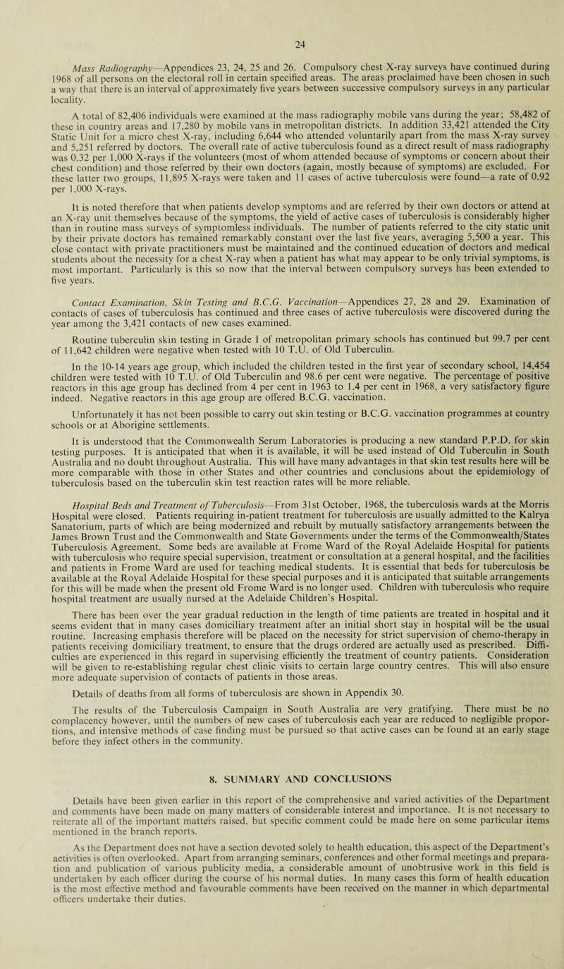 Mass Radiography—Appendices 23, 24, 25 and 26. Compulsory chest X-ray surveys have continued during 1968 of all persons on the electoral roll in certain specified areas. The areas proclaimed have been chosen in such a way that there is an interval of approximately five years between successive compulsory surveys in any particular locality. A total of 82,406 individuals were examined at the mass radiography mobile vans during the year; 58,482 of these in country areas and 17,280 by mobile vans in metropolitan districts. In addition 33,421 attended the City Static Unit for a micro chest X-ray, including 6,644 who attended voluntarily apart from the mass X-ray survey and 5,251 referred by doctors. The overall rate of active tuberculosis found as a direct result of mass radiography was 0.32 per 1,000 X-rays if the volunteers (most of whom attended because of symptoms or concern about their chest condition) and those referred by their own doctors (again, mostly because of symptoms) are excluded. For these latter two groups, 1 1,895 X-rays were taken and 11 cases of active tuberculosis were found—a rate of 0.92 per 1,000 X-rays. It is noted therefore that when patients develop symptoms and are referred by their own doctors or attend at an X-ray unit themselves because of the symptoms, the yield of active cases of tuberculosis is considerably higher than in routine mass surveys of symptomless individuals. The number of patients referred to the city static unit by their private doctors has remained remarkably constant over the last five years, averaging 5,500 a year. This close contact with private practitioners must be maintained and the continued education of doctors and medical students about the necessity for a chest X-ray when a patient has what may appear to be only trivial symptoms, is most important. Particularly is this so now that the interval between compulsory surveys has been extended to five years. Contact Examination, Skin Testing and B.C.G. Vaccination—Appendices 27, 28 and 29. Examination of contacts of cases of tuberculosis has continued and three cases of active tuberculosis were discovered during the year among the 3,421 contacts of new cases examined. Routine tuberculin skin testing in Grade I of metropolitan primary schools has continued but 99.7 per cent of 11,642 children were negative when tested with 10 T.U. of Old Tuberculin. In the 10-14 years age group, which included the children tested in the first year of secondary school, 14,454 children were tested with 10 T.U. of Old Tuberculin and 98.6 per cent were negative. The percentage of positive reactors in this age group has declined from 4 per cent in 1963 to 1.4 per cent in 1968, a very satisfactory figure indeed. Negative reactors in this age group are offered B.C.G. vaccination. Unfortunately it has not been possible to carry out skin testing or B.C.G. vaccination programmes at country schools or at Aborigine settlements. It is understood that the Commonwealth Serum Laboratories is producing a new standard P.P.D. for skin testing purposes. It is anticipated that when it is available, it will be used instead of Old Tuberculin in South Australia and no doubt throughout Australia. This will have many advantages in that skin test results here will be more comparable with those in other States and other countries and conclusions about the epidemiology of tuberculosis based on the tuberculin skin test reaction rates will be more reliable. Hospital Beds and Treatment of Tuberculosis—From 31st October, 1968, the tuberculosis wards at the Morris Hospital were closed. Patients requiring in-patient treatment for tuberculosis are usually admitted to the Kalrya Sanatorium, parts of which are being modernized and rebuilt by mutually satisfactory arrangements between the James Brown Trust and the Commonwealth and State Governments under the terms of the Commonwealth/States Tuberculosis Agreement. Some beds are available at Frome Ward of the Royal Adelaide Hospital for patients with tuberculosis who require special supervision, treatment or consultation at a general hospital, and the facilities and patients in Frome Ward are used for teaching medical students. It is essential that beds for tuberculosis be available at the Royal Adelaide Hospital for these special purposes and it is anticipated that suitable arrangements for this will be made when the present old Frome Ward is no longer used. Children with tuberculosis who require hospital treatment are usually nursed at the Adelaide Children’s Hospital. There has been over the year gradual reduction in the length of time patients are treated in hospital and it seems evident that in many cases domiciliary treatment after an initial short stay in hospital will be the usual routine. Increasing emphasis therefore will be placed on the necessity for strict supervision of chemo-therapy in patients receiving domiciliary treatment, to ensure that the drugs ordered are actually used as prescribed. Diffi¬ culties are experienced in this regard in supervising efficiently the treatment of country patients. Consideration will be given to re-establishing regular chest clinic visits to certain large country centres. This will also ensure more adequate supervision of contacts of patients in those areas. Details of deaths from all forms of tuberculosis are shown in Appendix 30. The results of the Tuberculosis Campaign in South Australia are very gratifying. There must be no complacency however, until the numbers of new cases of tuberculosis each year are reduced to negligible propor¬ tions, and intensive methods of case finding must be pursued so that active cases can be found at an early stage before they infect others in the community. 8. SUMMARY AND CONCLUSIONS Details have been given earlier in this report of the comprehensive and varied activities of the Department and comments have been made on many matters of considerable interest and importance. It is not necessary to reiterate all of the important matters raised, but specific comment could be made here on some particular items mentioned in the branch reports. As the Department does not have a section devoted solely to health education, this aspect of the Department’s activities is often overlooked. Apart from arranging seminars, conferences and other formal meetings and prepara¬ tion and publication of various publicity media, a considerable amount of unobtrusive work in this field is undertaken by each officer during the course of his normal duties. In many cases this form of health education is the most effective method and favourable comments have been received on the manner in which departmental officers undertake their duties.