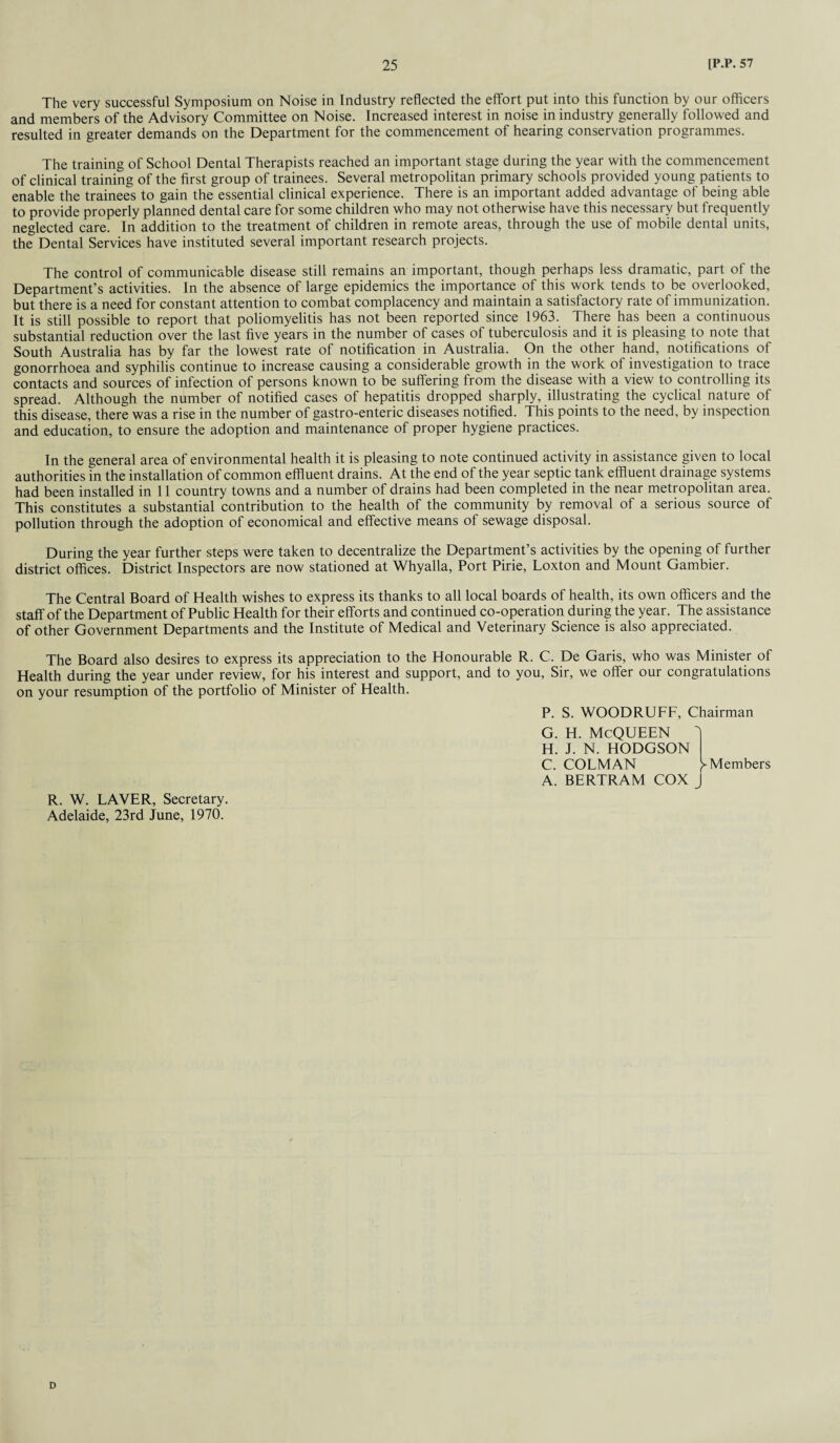 The very successful Symposium on Noise in Industry reflected the effort put into this function by our officers and members of the Advisory Committee on Noise. Increased interest in noise in industry generally followed and resulted in greater demands on the Department for the commencement of hearing conservation programmes. The training of School Dental Therapists reached an important stage during the year with the commencement of clinical training of the first group of trainees. Several metropolitan primary schools provided young patients to enable the trainees to gain the essential clinical experience. There is an important added advantage of being able to provide properly planned dental care for some children who may not otherwise have this necessary but frequently neglected care. In addition to the treatment of children in remote areas, through the use of mobile dental units, the Dental Services have instituted several important research projects. The control of communicable disease still remains an important, though perhaps less dramatic, part of the Department’s activities. In the absence of large epidemics the importance of this work tends to be overlooked, but there is a need for constant attention to combat complacency and maintain a satisfactory rate of immunization. It is still possible to report that poliomyelitis has not been reported since 1963. There has been a continuous substantial reduction over the last five years in the number of cases of tuberculosis and it is pleasing to note that South Australia has by far the lowest rate of notification in Australia. On the other hand, notifications of gonorrhoea and syphilis continue to increase causing a considerable growth in the work of investigation to trace contacts and sources of infection of persons known to be suffering from the disease with a view to controlling its spread. Although the number of notified cases of hepatitis dropped sharply, illustrating the cyclical nature of this disease, there was a rise in the number of gastro-enteric diseases notified. This points to the need, by inspection and education, to ensure the adoption and maintenance of proper hygiene practices. In the general area of environmental health it is pleasing to note continued activity in assistance given to local authorities in the installation of common effluent drains. At the end of the year septic tank effluent drainage systems had been installed in 11 country towns and a number of drains had been completed in the near metropolitan area. This constitutes a substantial contribution to the health of the community by removal of a serious source of pollution through the adoption of economical and effective means of sewage disposal. During the year further steps were taken to decentralize the Department’s activities by the opening of further district offices. District Inspectors are now stationed at Whyalla, Port Pirie, Loxton and Mount Gambier. The Central Board of Health wishes to express its thanks to all local boards of health, its own officers and the staff of the Department of Public Health for their efforts and continued co-operation during the year. The assistance of other Government Departments and the Institute of Medical and Veterinary Science is also appreciated. The Board also desires to express its appreciation to the Honourable R. C. De Garis, who was Minister of Health during the year under review, for his interest and support, and to you, Sir, we offer our congratulations on your resumption of the portfolio of Minister of Health. P. S. WOODRUFF, Chairman G. H. C. A. h. McQueen J. N. HODGSON COLMAN BERTRAM COX ► Members J R. W. LAVER, Secretary. Adelaide, 23rd June, 1970.