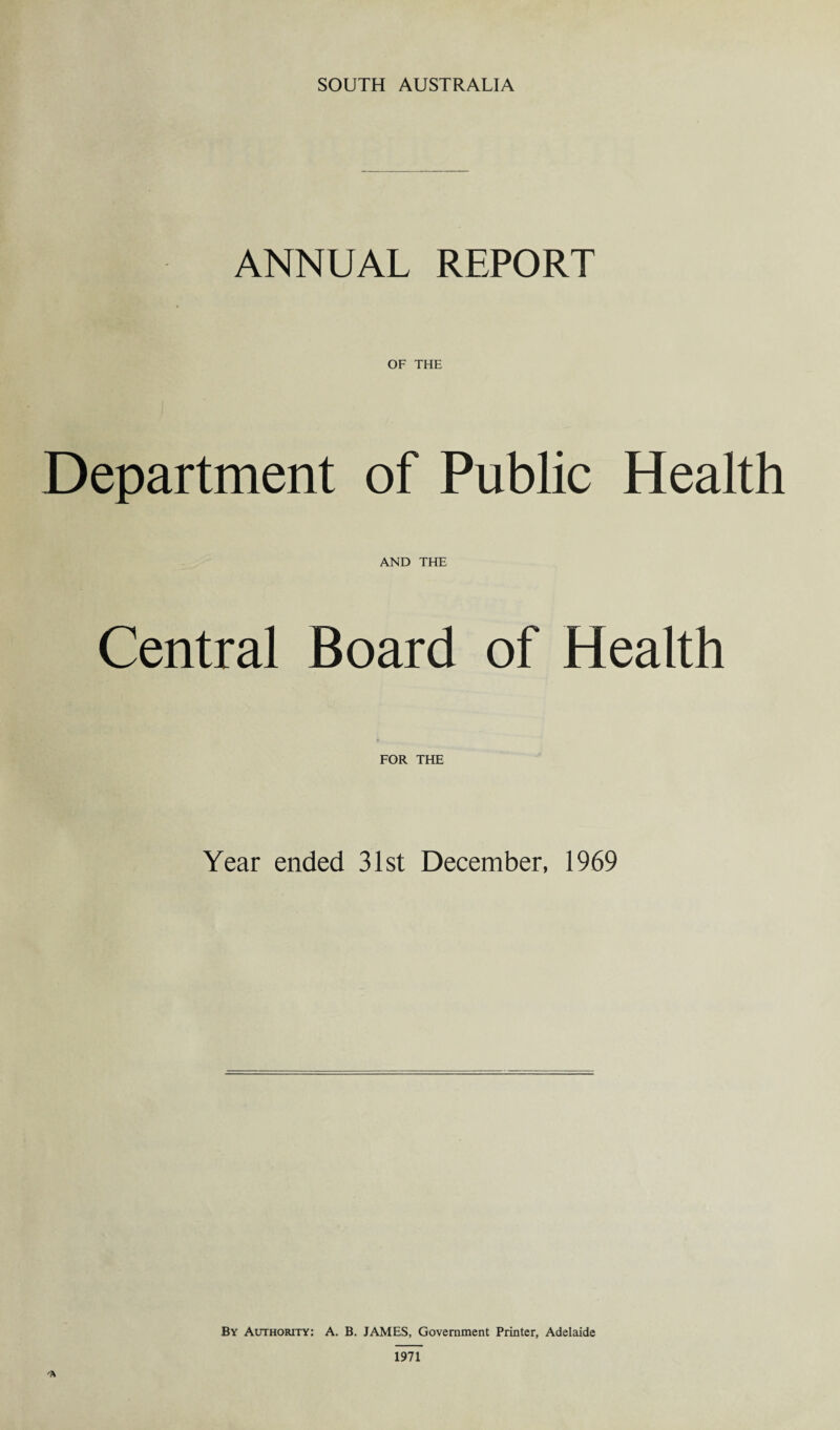 SOUTH AUSTRALIA ANNUAL REPORT Department of Public Health AND THE Central Board of Health FOR THE Year ended 31st December, 1969 By Authority: A. B. JAMES, Government Printer, Adelaide