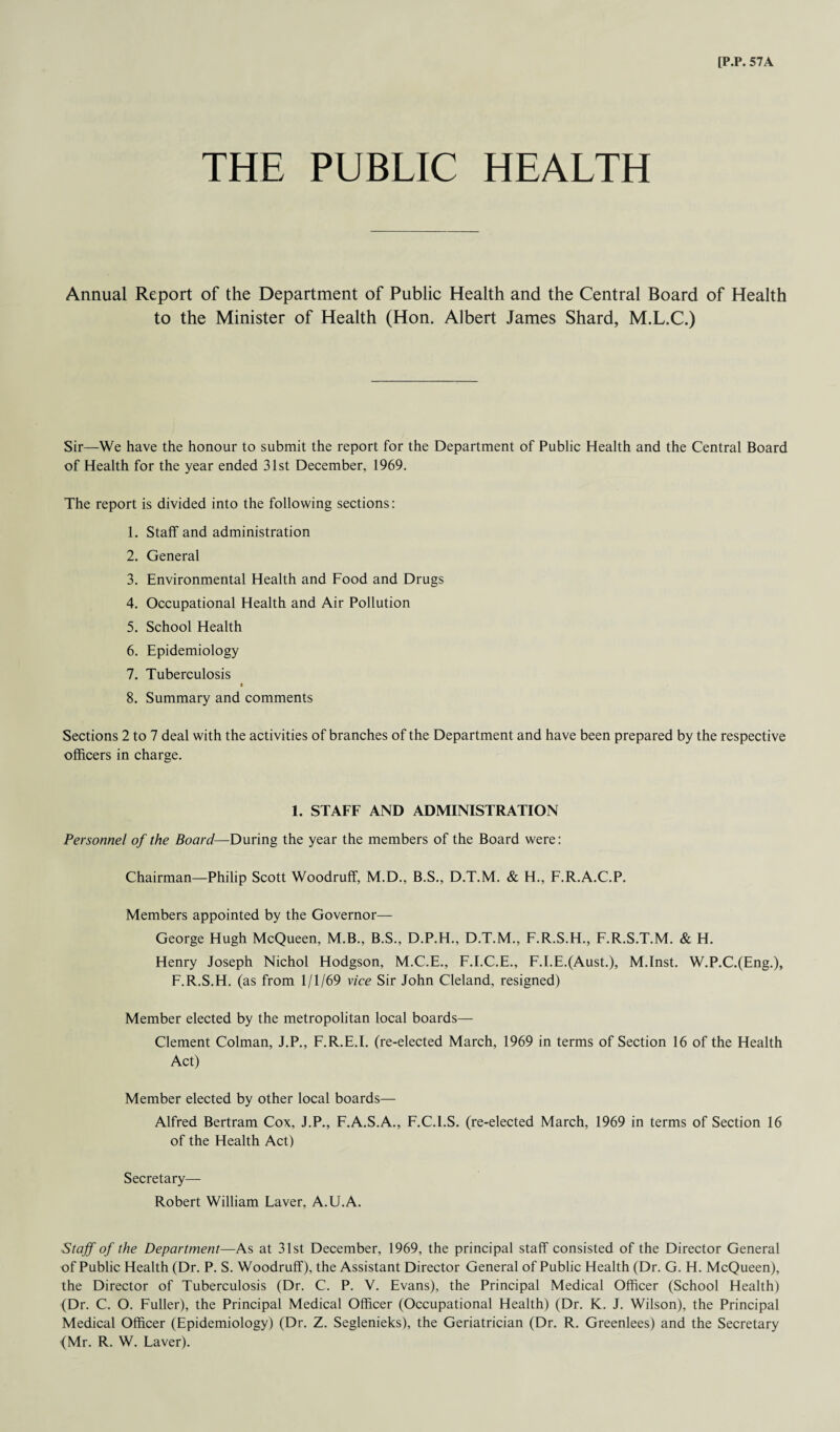 THE PUBLIC HEALTH Annual Report of the Department of Public Health and the Central Board of Health to the Minister of Health (Hon. Albert James Shard, M.L.C.) Sir—We have the honour to submit the report for the Department of Public Health and the Central Board of Health for the year ended 31st December, 1969. The report is divided into the following sections: 1. Staff and administration 2. General 3. Environmental Health and Food and Drugs 4. Occupational Health and Air Pollution 5. School Health 6. Epidemiology 7. Tuberculosis t 8. Summary and comments Sections 2 to 7 deal with the activities of branches of the Department and have been prepared by the respective officers in charge. 1. STAFF AND ADMINISTRATION Personnel of the Board—During the year the members of the Board were: Chairman—Philip Scott Woodruff, M.D., B.S., D.T.M. & H., F.R.A.C.P. Members appointed by the Governor— George Hugh McQueen, M.B., B.S., D.P.H., D.T.M., F.R.S.H., F.R.S.T.M. & H. Henry Joseph Nichol Hodgson, M.C.E., F.I.C.E., F.I.E.(Aust.), M.Inst. W.P.C.(Eng.), F.R.S.H. (as from 1/1/69 vice Sir John Cleland, resigned) Member elected by the metropolitan local boards— Clement Colman, J.P., F.R.E.I. (re-elected March, 1969 in terms of Section 16 of the Health Act) Member elected by other local boards— Alfred Bertram Cox, J.P., F.A.S.A., F.C.l.S. (re-elected March, 1969 in terms of Section 16 of the Health Act) Secretary— Robert William Laver, A.U.A. Staff of the Department—As at 31st December, 1969, the principal staff consisted of the Director General of Public Health (Dr. P. S. Woodruff), the Assistant Director General of Public Health (Dr. G. H. McQueen), the Director of Tuberculosis (Dr. C. P. V. Evans), the Principal Medical Officer (School Health) (Dr. C. O. Fuller), the Principal Medical Officer (Occupational Health) (Dr. K. J. Wilson), the Principal Medical Officer (Epidemiology) (Dr. Z. Seglenieks), the Geriatrician (Dr. R. Greenlees) and the Secretary (Mr. R. W. Laver).