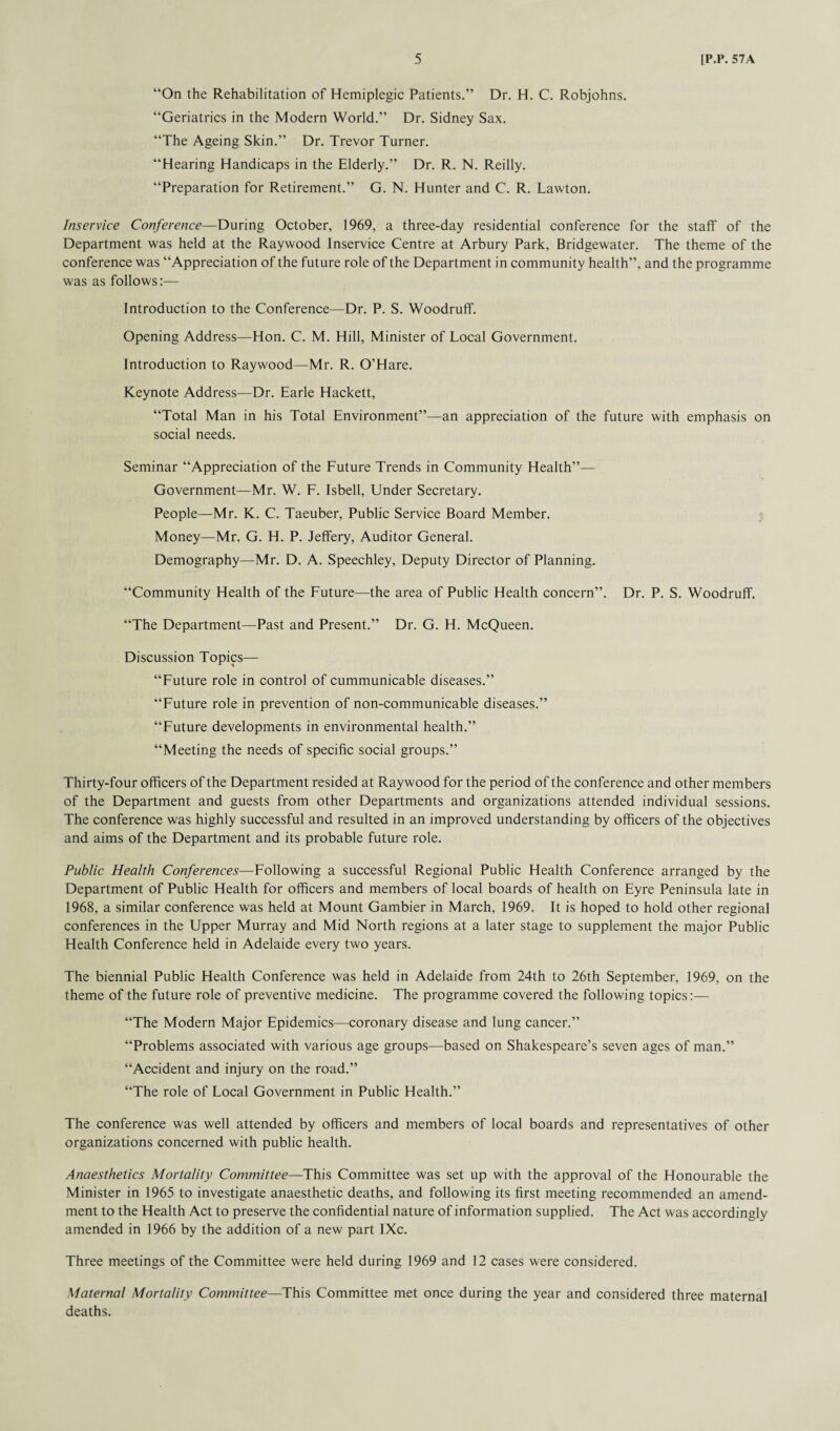 “On the Rehabilitation of Hemiplegic Patients.” Dr. H. C. Robjohns. “Geriatrics in the Modern World.” Dr. Sidney Sax. “The Ageing Skin.” Dr. Trevor Turner. “Hearing Handicaps in the Elderly.” Dr. R. N. Reilly. “Preparation for Retirement.” G. N. Hunter and C. R. Lawton. Inservice Conference—During October, 1969, a three-day residential conference for the staff of the Department was held at the Raywood Inservice Centre at Arbury Park, Bridgewater. The theme of the conference was “Appreciation of the future role of the Department in community health”, and the programme was as follows:— Introduction to the Conference—Dr. P. S. Woodruff. Opening Address—Hon. C. M. Hill, Minister of Local Government. Introduction to Raywood—Mr. R. O’Hare. Keynote Address—Dr. Earle Hackett, “Total Man in his Total Environment”—an appreciation of the future with emphasis on social needs. Seminar “Appreciation of the Future Trends in Community Health”— Government—Mr. W. F. Isbell, Under Secretary. People—Mr. K. C. Taeuber, Public Service Board Member. Money—Mr. G. H. P. Jeffery, Auditor General. Demography—Mr. D. A. Speechley, Deputy Director of Planning. “Community Health of the Future—the area of Public Health concern”. Dr. P. S. Woodruff. “The Department—Past and Present.” Dr. G. H. McQueen. Discussion Topics— “Future role in control of cummunicable diseases.” “Future role in prevention of non-communicable diseases.” “Future developments in environmental health.” “Meeting the needs of specific social groups.” Thirty-four officers of the Department resided at Raywood for the period of the conference and other members of the Department and guests from other Departments and organizations attended individual sessions. The conference was highly successful and resulted in an improved understanding by officers of the objectives and aims of the Department and its probable future role. Public Health Conferences—Following a successful Regional Public Health Conference arranged by the Department of Public Health for officers and members of local boards of health on Eyre Peninsula late in 1968, a similar conference was held at Mount Gambier in March, 1969. It is hoped to hold other regional conferences in the Upper Murray and Mid North regions at a later stage to supplement the major Public Health Conference held in Adelaide every two years. The biennial Public Health Conference was held in Adelaide from 24th to 26th September, 1969, on the theme of the future role of preventive medicine. The programme covered the following topics:— “The Modern Major Epidemics—coronary disease and lung cancer.” “Problems associated with various age groups—based on Shakespeare’s seven ages of man.” “Accident and injury on the road.” “The role of Local Government in Public Health.” The conference was well attended by officers and members of local boards and representatives of other organizations concerned with public health. Anaesthetics Mortality Committee—This Committee was set up with the approval of the Honourable the Minister in 1965 to investigate anaesthetic deaths, and following its first meeting recommended an amend¬ ment to the Health Act to preserve the confidential nature of information supplied. The Act was accordingly amended in 1966 by the addition of a new part IXc. Three meetings of the Committee were held during 1969 and 12 cases were considered. Maternal Mortality Committee—This Committee met once during the year and considered three maternal deaths.