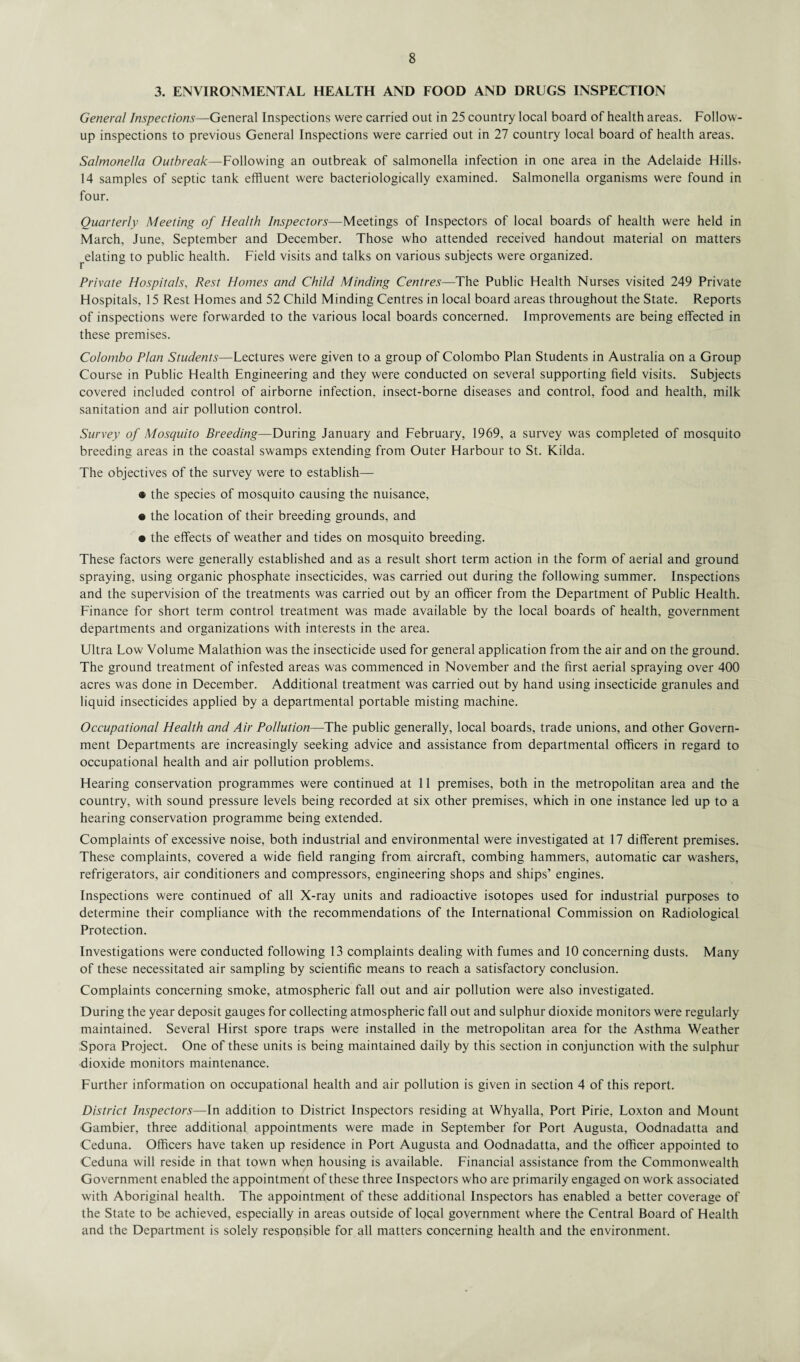 3. ENVIRONMENTAL HEALTH AND FOOD AND DRUGS INSPECTION General Inspections—General Inspections were carried out in 25 country local board of health areas. Follow¬ up inspections to previous General Inspections were carried out in 27 country local board of health areas. Salmonella Outbreak-— Following an outbreak of salmonella infection in one area in the Adelaide Hills. 14 samples of septic tank effluent were bacteriologically examined. Salmonella organisms were found in four. Quarterly Meeting of Health Inspectors—Meetings of Inspectors of local boards of health were held in March, June, September and December. Those who attended received handout material on matters ^elating to public health. Field visits and talks on various subjects were organized. Private Hospitals, Rest Homes and Child Minding Centres—The Public Health Nurses visited 249 Private Hospitals, 15 Rest Homes and 52 Child Minding Centres in local board areas throughout the State. Reports of inspections were forwarded to the various local boards concerned. Improvements are being effected in these premises. Colombo Plan Students—Lectures were given to a group of Colombo Plan Students in Australia on a Group Course in Public Health Engineering and they were conducted on several supporting field visits. Subjects covered included control of airborne infection, insect-borne diseases and control, food and health, milk sanitation and air pollution control. Survey of Mosquito Breeding—During January and February, 1969, a survey was completed of mosquito breeding areas in the coastal swamps extending from Outer Harbour to St. Kilda. The objectives of the survey were to establish— • the species of mosquito causing the nuisance, • the location of their breeding grounds, and • the effects of weather and tides on mosquito breeding. These factors were generally established and as a result short term action in the form of aerial and ground spraying, using organic phosphate insecticides, was carried out during the following summer. Inspections and the supervision of the treatments was carried out by an officer from the Department of Public Health. Finance for short term control treatment was made available by the local boards of health, government departments and organizations with interests in the area. Ultra Low Volume Malathion was the insecticide used for general application from the air and on the ground. The ground treatment of infested areas was commenced in November and the first aerial spraying over 400 acres was done in December. Additional treatment was carried out by hand using insecticide granules and liquid insecticides applied by a departmental portable misting machine. Occupational Health and Air Pollution—The public generally, local boards, trade unions, and other Govern¬ ment Departments are increasingly seeking advice and assistance from departmental officers in regard to occupational health and air pollution problems. Hearing conservation programmes were continued at 11 premises, both in the metropolitan area and the country, with sound pressure levels being recorded at six other premises, which in one instance led up to a hearing conservation programme being extended. Complaints of excessive noise, both industrial and environmental were investigated at 17 different premises. These complaints, covered a wide field ranging from aircraft, combing hammers, automatic car washers, refrigerators, air conditioners and compressors, engineering shops and ships’ engines. Inspections were continued of all X-ray units and radioactive isotopes used for industrial purposes to determine their compliance with the recommendations of the International Commission on Radiological Protection. Investigations were conducted following 13 complaints dealing with fumes and 10 concerning dusts. Many of these necessitated air sampling by scientific means to reach a satisfactory conclusion. Complaints concerning smoke, atmospheric fall out and air pollution were also investigated. During the year deposit gauges for collecting atmospheric fall out and sulphur dioxide monitors were regularly maintained. Several Hirst spore traps were installed in the metropolitan area for the Asthma Weather Spora Project. One of these units is being maintained daily by this section in conjunction with the sulphur dioxide monitors maintenance. Further information on occupational health and air pollution is given in section 4 of this report. District Inspectors—In addition to District Inspectors residing at Whyalla, Port Pirie, Loxton and Mount Gambier, three additional appointments were made in September for Port Augusta, Oodnadatta and Ceduna. Officers have taken up residence in Port Augusta and Oodnadatta, and the officer appointed to Ceduna will reside in that town when housing is available. Financial assistance from the Commonwealth Government enabled the appointment of these three Inspectors who are primarily engaged on work associated with Aboriginal health. The appointment of these additional Inspectors has enabled a better coverage of the State to be achieved, especially in areas outside of local government where the Central Board of Health and the Department is solely responsible for all matters concerning health and the environment.