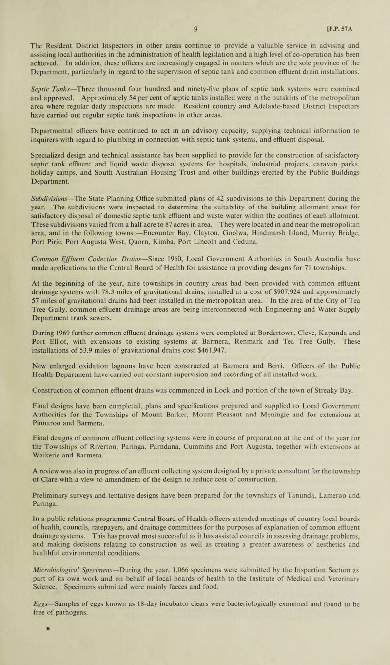The Resident District Inspectors in other areas continue to provide a valuable service in advising and assisting local authorities in the administration of health legislation and a high level of co-operation has been achieved. In addition, these officers are increasingly engaged in matters which are the sole province of the Department, particularly in regard to the supervision of septic tank and common effluent drain installations. Septic Tanks—Three thousand four hundred and ninety-five plans of septic tank systems were examined and approved. Approximately 54 per cent of septic tanks installed were in the outskirts of the metropolitan area where regular daily inspections are made. Resident country and Adelaide-based District Inspectors have carried out regular septic tank inspections in other areas. Departmental officers have continued to act in an advisory capacity, supplying technical information to inquirers with regard to plumbing in connection with septic tank systems, and effluent disposal. Specialized design and technical assistance has been supplied to provide for the construction of satisfactory septic tank effluent and liquid waste disposal systems for hospitals, industrial projects, caravan parks, holiday camps, and South Australian Housing Trust and other buildings erected by the Public Buildings Department. Subdivisions—The State Planning Office submitted plans of 42 subdivisions to this Department during the year. The subdivisions were inspected to determine the suitability of the building allotment areas for satisfactory disposal of domestic septic tank effluent and waste water within the confines of each allotment. These subdivisions varied from a half acre to 87 acres in area. They were located in and near the metropolitan area, and in the following towns:—Encounter Bay, Clayton, Goolwa, Hindmarsh Island, Murray Bridge, Port Pirie, Port Augusta West, Quorn, Kimba, Port Lincoln and Ceduna. Common Effluent Collection Drains—Since 1960, Local Government Authorities in South Australia have made applications to the Central Board of Health for assistance in providing designs for 71 townships. At the beginning of the year, nine townships in country areas had been provided with common effluent drainage systems with 78.3 miles of gravitational drains, installed at a cost of $907,924 and approximately 57 miles of gravitational drains had been installed in the metropolitan area. In the area of the City of Tea Tree Gully, common effluent drainage areas are being interconnected with Engineering and Water Supply Department trunk sewers. During 1969 further common effluent drainage systems were completed at Bordertown, Cleve, Kapunda and Port Elliot, with extensions to existing systems at Barmera, Renmark and Tea Tree Gully. These installations of 53.9 miles of gravitational drains cost $461,947. New enlarged oxidation lagoons have been constructed at Barmera and Berri. Officers of the Public Health Department have carried out constant supervision and recording of all installed work. Construction of common effluent drains was commenced in Lock and portion of the town of Streaky Bay. Final designs have been completed, plans and specifications prepared and supplied to Local Government Authorities for the Townships of Mount Barker, Mount Pleasant and Meningie and for extensions at Pinnaroo and Barmera. Final designs of common effluent collecting systems were in course of preparation at the end of the year for the Townships of Riverton, Paringa, Parndana, Cummins and Port Augusta, together with extensions at Waikerie and Barmera. A review was also in progress of an effluent collecting system designed by a private consultant for the township of Clare with a view to amendment of the design to reduce cost of construction. Preliminary surveys and tentative designs have been prepared for the townships of Tanunda, Lameroo and Paringa. In a public relations programme Central Board of Health officers attended meetings of country local boards of health, councils, ratepayers, and drainage committees for the purposes of explanation of common effluent drainage systems. This has proved most successful as it has assisted councils in assessing drainage problems, and making decisions relating to construction as well as creating a greater awareness of aesthetics and healthful environmental conditions. Microbiological Specimens—During the year, 1,066 specimens were submitted by the Inspection Section as part of its own work and on behalf of local boards of health to the Institute of Medical and Veterinary Science. Specimens submitted were mainly faeces and food. Eggs—Samples of eggs known as 18-day incubator clears were bacteriologically examined and found to be free of pathogens. B