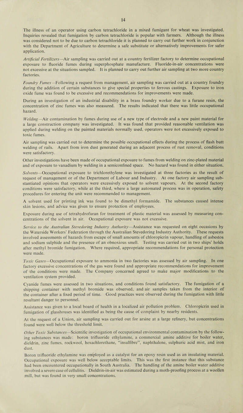 The illness of an operator using carbon tetrachloride in a mixed fumigant for wheat was investigated. Inquiries revealed that fumigation by carbon tetrachloride is popular with farmers. Although the illness was considered not to be due to carbon tetrachloride it is planned to carry out further work in conjunction with the Department of Agriculture to determine a safe substitute or alternatively improvements for safer application. Artificial Fertilizers—Air sampling was carried out at a country fertilizer factory to determine occupational exposure to fluoride fumes during superphosphate manufacture. Fluoride-in-air concentrations were not excessive at the situations sampled. It is planned to carry out further air sampling at two more country factories. Foundry Fumes— Following a request from management, air sampling was carried out at a country foundry during the addition of certain substances to give special properties to ferrous castings. Exposure to iron oxide fume was found to be excessive and recommendations for improvements were made. During an investigation of an industrial disability in a brass foundry worker due to a furane resin, the concentration of zinc fumes was also measured. The results indicated that there was little occupational hazard. Welding—Air contamination by fumes during use of a new type of electrode and a new paint material for a large construction company was investigated. It was found that provided reasonable ventilation was applied during welding on the painted materials normally used, operators were not excessively exposed to toxic fumes. Air sampling was carried out to determine the possible occupational effects during the process of flash butt welding of rails. Apart from iron dust generated during an adjacent process of rust removal, conditions were satisfactory. Other investigations have been made of occupational exposure to fumes from welding on zinc-plated material and of exposure to vanadium by welding in a semiconfined space. No hazard was found in either situation. Solvents—Occupational exposure to trichlorethylene was investigated at three factories as the result of request of management or of the Department of Labour and Industry. At one factory air sampling sub¬ stantiated opinions that operators were excessively exposed to solvent vapours. At the second factory conditions were satisfactory, while at the third, where a large automated process was in operation, safety procedures for entering the unit were recommended to management. A solvent used for printing ink was found to be dimethyl formamide. The substances caused intense skin lesions, and advice was given to ensure protection of employees. Exposure during use of tetrahydrofuran for treatment of plastic material was assessed by measuring con¬ centrations of the solvent in air. Occupational exposure was not excessive. Service to the Australian Stevedoring Industry Authority—Assistance was requested on eight occasions by the Waterside Workers' Federation through the Australian Stevedoring Industry Authority. These requests involved assessments of hazards from escape of small amounts of chloropicrin vapour, handling of asbestos and sodium sulphide and the presence of an obnoxious smell. Testing was carried out in two ships’ holds after methyl bromide fumigation. Where required, appropriate recommendations for personal protection were made. Toxic Gases—Occupational exposure to ammonia in two factories was assessed by air sampling. In one factory excessive concentrations of the gas were found and appropriate recommendations for improvement of the conditions were made. The Company concerned agreed to make major modifications to the ventilation system provided. Cyanide fumes were assessed in two situations, and conditions found satisfactory. The fumigation of a shipping container with methyl bromide was observed, and air samples taken from the interior of the container after a fixed period of time. Good practices were observed during the fumigation with little resultant danger to personnel. Assistance was given to a local board of health in a localized air pollution problem. Chloropicrin used in fumigation of glasshouses was identified as being the cause of complaint by nearby residents. At the request of a Union, air sampling was carried out for arsine at a large refinery, but concentrations found were well below the threshold limit. Other Toxic Substances—Scientific investigation of occupational environmental contamination by the follow¬ ing substances was made: boron trifluoride ethylamine, a commercial amine additive for boiler water, dieldrin, zinc fumes, rockwool, hexachlorethane, “insulfibre”, naphthalene, sulphuric acid mist, and iron dust. Boron trifluoride ethylamine was employed as a catalyst for an epoxy resin used as an insulating material. Occupational exposure was well below acceptable limits. This was the first instance that this substance had been encountered occupationally in South Australia. The handling of the amine boiler water additive involved a severe case of cellulitis. Dieldrin-in-air was estimated during a moth-proofing process at a woollen mill, but was found in very small concentrations.