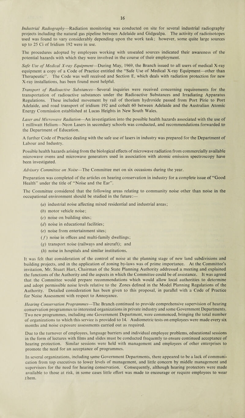Industrial Radiography—Radiation monitoring was conducted on site for several industrial radiography projects including the natural gas pipeline between Adelaide and Gidgealpa. The activity of radioisotopes used was found to vary considerably depending upon the work task; however, some quite large sources up to 25 Ci of Iridium 192 were in use. The procedures adopted by employees working with unsealed sources indicated their awareness of the potential hazards with which they were involved in the course of their employment. Safe Use of Medical X-ray Equipment—During May, 1969, the Branch issued to all users of medical X-ray equipment a copy of a Code of Practice entitled the “Safe Use of Medical X-ray Equipment—other than Therapeutic”. The Code was well received and Section E, which deals with radiation protection for new X-ray installations, has been found most helpful. Transport of Radioactive Substances—Several inquiries were received concerning requirements for the transportation of radioactive substances under the Radioactive Substances and Irradiating Apparatus Regulations. These included movement by rail of thorium hydroxide passed from Port Pirie to Port Adelaide, and road transport of iridium 192 and cobalt 60 between Adelaide and the Australian Atomic Energy Commission established at Lucas Heights in New South Wales. Laser and Microwave Radiation—An investigation into the possible health hazards associated with the use of 1 milliwatt Helium—Neon Lasers in secondary schools was conducted, and recommendations forwarded to the Department of Education. A further Code of Practice dealing with the safe use of lasers in industry was prepared for the Department of Labour and Industry. Possible health hazards arising from the biological effects of microwave radiation from commercially available microwave ovens and microwave generators used in association with atomic emission spectroscopy have been investigated. Advisory Committee on Noise—The Committee met on six occasions during the year. Preparation was completed of the articles on hearing conservation in industry for a complete issue of “Good Health” under the title of “Noise and the Ear”. The Committee considered that the following areas relating to community noise other than noise in the occupational environment should be studied in the future:— (a) industrial noise affecting mixed residential and industrial areas; (b) motor vehicle noise; (c) noise on building sites; (d) noise in educational facilities; (ie) noise from entertainment sites; (/) noise in offices and multi-family dwellings; (g) transport noise (railways and aircraft); and (h) noise in hospitals and similar institutions. It was felt that consideration of the control of noise at the planning stage of new land subdivisions and building projects, and in the application of zoning by-laws was of prime importance. At the Committee’s invitation, Mr. Stuart Hart, Chairman of the State Planning Authority addressed a meeting and explained the functions of the Authority and the aspects in which the Committee could be of assistance. It was agreed that the Committee would prepare recommendations which would allow local authorities to determine and adopt permissible noise levels relative to the Zones defined in the Model Planning Regulations of the Authority. Detailed consideration has been given to this proposal, in parallel with a Code of Practice for Noise Assessment with respect to Annoyance. Hearing Conservation Programmes—The Branch continued to provide comprehensive supervision of hearing conservation programmes to interested organizations in private industry and some Government Departments. Two new programmes, including one Government Department, were commenced, bringing the total number of organizations to which this service is provided to 14. Audiometric tests on employees were made every six months and noise exposure assessments carried out as required. Due to the turnover of employees, language barriers and individual employee problems, educational sessions in the form of lectures with films and slides must be conducted frequently to ensure continued acceptance of hearing protection. Similar sessions were held with management and employees of other enterprises to promote the need for an acceptance of programmes. In several organizations, including some Government Departments, there appeared to be a lack of communi¬ cation from top executives to lower levels of management, and little concern by middle management and supervisors for the need for hearing conservation. Consequently, although hearing protectors were made available to those at risk, in some cases little effort was made to encourage or require employees to wear .t hem.