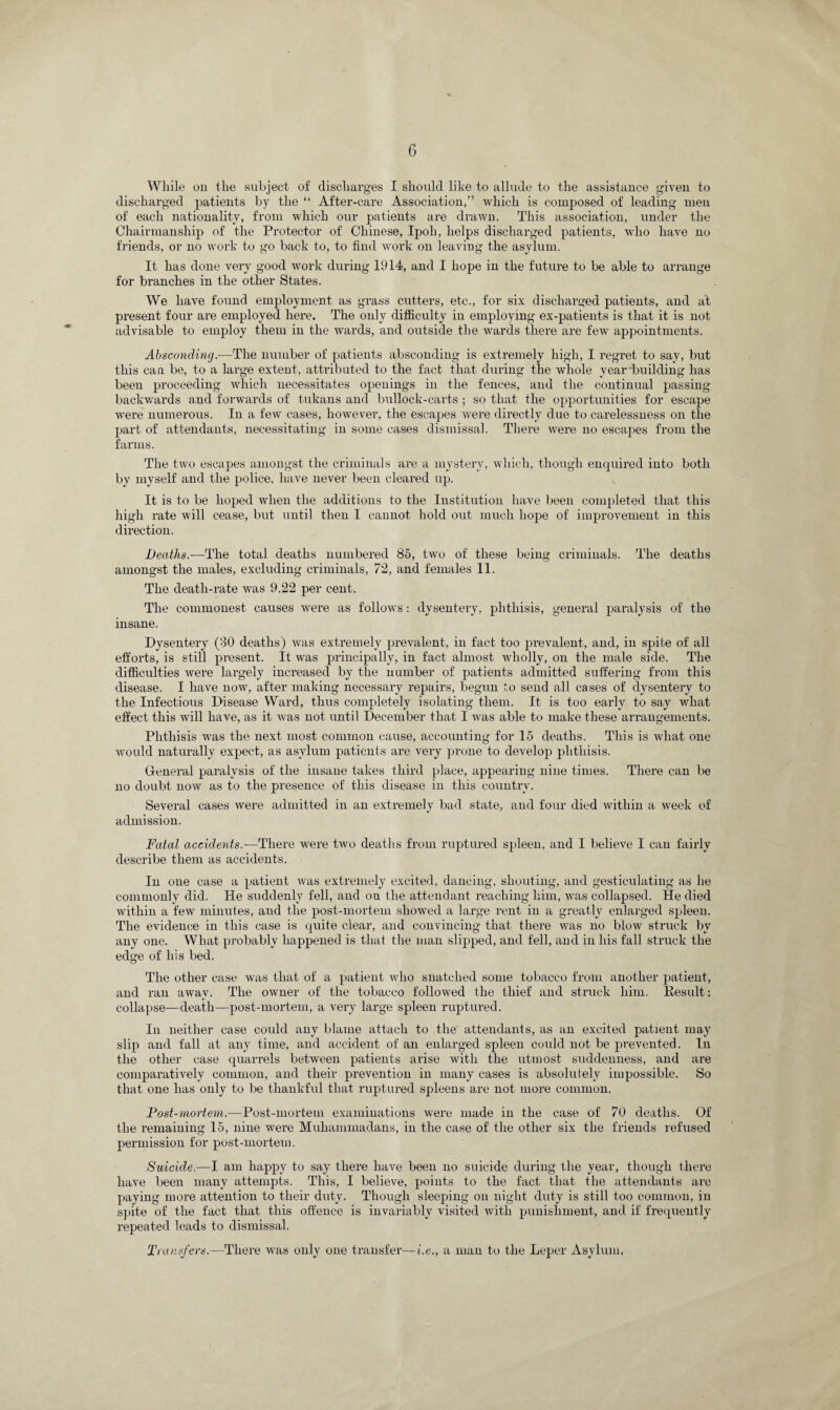 While on the subject of discharges I should like to allude to the assistance given to discharged patients by the “ After-care Association,” which is composed of leading men of each nationality, from which our patients are drawn. This association, under the Chairmanship of the Protector of Chinese, Ipoh, helps discharged patients, who have no friends, or no work to go back to, to find work on leaving the asylum. It has done very good work during 1914, and I hope in the future to be able to arrange for branches in the other States. We have found employment as grass cutters, etc., for six discharged patients, and at present four are employed here. The only difficulty in employing ex-patients is that it is not advisable to employ them in the wards, and outside the wards there are few appointments. Absconding.—The number of patients absconding is extremely high, I regret to say, but this can be, to a large extent, attributed to the fact that during the whole year building has been proceeding which necessitates openings in the fences, and the continual passing backwards and forwards of tukans and bullock-carts ; so that the opportunities for escape were numerous. In a few cases, however, the escapes were directly due to carelessness on the part of attendants, necessitating in some cases dismissal. There were no escapes from the farms. The two escapes amongst the criminals are a mystery, which, though enquired into both by myself and the police, have never been cleared up. It is to be hoped when the additions to the Institution have been completed that this high rate will cease, but until then I cannot hold out much hope of improvement in this direction. Deaths.—The total deaths numbered 85, two of these being criminals. The deaths amongst the males, excluding criminals, 72, and females 11. The death-rate was 9.22 per cent. The commonest causes were as follows: dysentery, phthisis, general paralysis of the insane. Dysentery (30 deaths) was extremely prevalent, in fact too prevalent, and, in spite of all efforts, is still present. It was principally, in fact almost wholly, on the male side. The difficulties were largely increased by the number of patients admitted suffering from this disease. I have now, after making necessary repairs, begun to send all cases of dysentery to the Infectious Disease Ward, thus completely isolating them. It is too early to say what effect this will have, as it was not until December that I was able to make these arrangements. Phthisis was the next most common cause, accounting for 15 deaths. This is wdiat one would naturally expect, as asylum patients are very prone to develop phthisis. General paralysis of the insane takes third place, appearing nine times. There can be no doubt now as to the presence of this disease in this country. Several cases were admitted in an extremely bad state, and four died within a week of admission. Fatal accidents.—There were two deaths from ruptured spleen, and I believe I can fairly describe them as accidents. In one case a patient was extremely excited, dancing, shouting, and gesticulating as he commonly did. He suddenly fell, and on the attendant reaching him, was collapsed. He died within a few minutes, and the post-mortem showed a large rent in a greatly enlarged spleen. The evidence in this case is quite clear, and convincing that there was no blow struck by any one. What probably happened is that the man slipped, and fell, and in his fall struck the edge of his bed. The other case was that of a patient who snatched some tobacco from another patient, and ran away. The owner of the tobacco followed the thief and struck him. Result: collapse—death—post-mortem, a very large spleen ruptured. In neither case could any blame attach to the attendants, as an excited patient may slip and fall at any time, and accident of an enlarged spleen could not be prevented. In the other case quarrels between patients arise with the utmost suddenness, and are comparatively common, and their prevention in many cases is absolutely impossible. So that one lias only to be thankful that ruptured spleens are not more common. Post-mortem.—Post-mortem examinations were made in the case of 70 deaths. Of the remaining 15, nine were Muhammadans, in the case of the other six the friends refused permission for post-mortem. Suicide.—I am happy to say there have been no suicide during the year, though there have been many attempts. This, I believe, points to the fact that the attendants are paying more attention to their duty. Though sleeping on night duty is still too common, in spite of the fact that this offence is invariably visited with punishment, and if frequently repeated leads to dismissal. Transfers.—There was only one transfer—i.e., a man to the Leper Asylum.