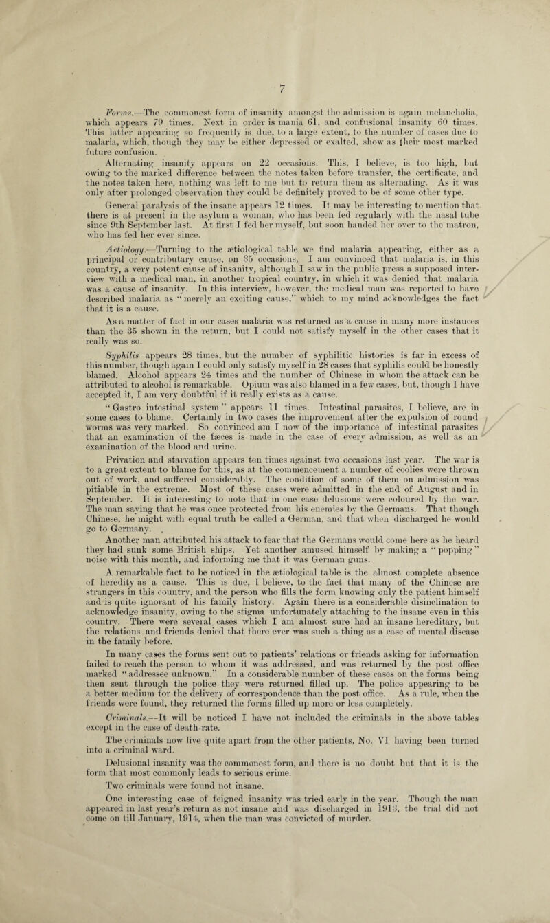 Forms.—The commonest form of insanity amongst the admission is again melancholia, which appears 79 times. Next in order is mania 61, and confusional insanity 60 times. This latter appearing so frequently is due, to a large extent, to the number of cases due to malaria, which, though they may be either depressed or exalted, show as their most marked future confusion. Alternating insanity appears on 22 occasions. This, I believe, is too high, but owing to the marked difference between the notes taken before transfer, the certificate, and the notes taken here, nothing was left to me but to return them as alternating. As it was only after prolonged observation they could be definitely proved to be of some other type. General paralysis of the insane appears 12 times. It may be interesting to mention that there is at present in the asylum a woman, who has been fed regularly with the nasal tube since 9th September last. At first I fed her myself, but soon handed her over to the matron, who lias fed her ever since. Aetiology.—Turning to the setiological table we find malaria appearing, either as a principal or contributary cause, on 35 occasions. I am convinced that malaria is, in this country, a very potent cause of insanity, although I saw in the public press a supposed inter¬ view with a medical man, in another tropical country, in which it was denied that malaria was a cause of insanity. In this interview, however, the medical man was reported to have described malaria as “merely an exciting cause,” which to my mind acknowledges the fact that it is a cause. As a matter of fact in our cases malaria was returned as a cause in many more instances than the 35 shown in the return, but I could not satisfy myself in the other cases that it really was so. Syphilis appears 28 times, but the number of syphilitic histories is far in excess of this number, though again I could only satisfy myself in 28 cases that syphilis could be honestly blamed. Alcohol appears 24 times and the number of Chinese in whom the attack can be attributed to alcohol is remarkable. Opium was also blamed in a few cases, but, though I have accepted it, I am very doubtful if it really exists as a cause. “ G-astro intestinal system” appears 11 times. Intestinal parasites, I believe, are in some cases to blame. Certainly in two cases the improvement after the expulsion of round worms was very marked. So convinced am I now of the importance of intestinal parasites that an examination of the faeces is made in the case of every admission, as well as an examination of the blood and urine. Privation and starvation appears ten times against two occasions last year. The war is to a great extent to blame for this, as at the commencement a number of coolies were thrown out of work, and suffered considerably. The condition of some of them on admission was pitiable in the extreme. Most of these cases were admitted in the end of August and in September. It is interesting to note that in one case delusions were coloured by the war. The man saying that he was once protected from his enemies by the Germans. That though Chinese, he might with equal truth be called a German, and that when discharged he would go to Germany. , Another man attributed his attack to fear that the Germans would come here as he heard they had sunk some British ships. Yet another amused himself by making a “ popping ” noise with this month, and informing me that it was German guns. A remarkable fact to be noticed in the setiological table is the almost complete absence of heredity as a cause. This is due, I believe, to the fact that many of the Chinese are strangers in this country, and the person who fills the form knowing only the patient himself and is quite ignorant of his family history. Again there is a considerable disinclination to acknowledge insanity, owing to the stigma unfortunately attaching to the insane even in this country. There were several, cases which I am almost sure had an insane hereditary, but the relations and friends denied that there ever was such a thing as a case of mental disease in the family before. In many cases the forms sent out to patients’ relations or friends asking for information failed to reach the person to whom it was addressed, and was returned by the post office marked “ addressee unknown.” In a considerable number of these cases on the forms being then sent through the police they were returned filled up. The police appearing to be a better medium for the delivery of correspondence than the post office. As a rule, when the friends were found, they returned the forms filled up more or less completely. Criminals.—It will be noticed I have not included the criminals in the above tables except in the case of death-rate. The criminals now live quite apart from the other patients, No. VI having been turned into a criminal ward. Delusional insanity was the commonest form, and there is no doubt but that it is the form that most commonly leads to serious crime. Two criminals were found not insane. One interesting case of feigned insanity was tried early in the year. Though the man appeared in last year’s return as not insane and was discharged in 1913, the trial did not come on till January, 1914, when the man was convicted of murder. 1/