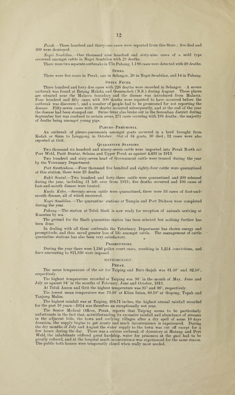 Perak.—Three hundred and thirty.one cases were reported from this State ; five died and 209 were destroyed. Negri Sembilan. —One thousand nine hundred and sixty-nine eases of a mild type occurred amongst cattle in Negri Sembilan with 28 deaths. There were two separate outbreaks in TJlu Pahang, 1,188 cases were detected with 20 deaths. Surra. There were five cases in Perak, one in Selangor, 20 in Negri Sembilan, and 14 in Pahang. Swine Fever. Three hundred and forty-five cases with 226 deaths were recorded in Selangor. • A severe outbreak was found at Batang Malaka and Gfemencheh (N.S.) during August. These places are situated near the Malacca boundary and the disease was introduced from Malacca. Four hundred and fifty cases with 300 deaths were reported to have occurred before the outbreak was diseovere I, and a number of people had to be prosecuted for not reporting the disease. Fifty-seven cases with 38 deaths occurred subsequently, and at the end of the year the disease had been stamped out. Swine fever also broke out in the Seremban district during September but was confined to certain areas, 271 cases occuringwith 193 deaths ; the majority of deaths being amongst young pigs. Pleuro-Pneumonia. An outbreak of pleuro-pneumonia amongst goats occurred in a herd brought from Kedah or Siam to Lenggong in October. Out of 34 goats, 30 died ; 12 cases were also reported at Grit. Quarantine Stations. Two thousand six hundred and ninety-seven cattle were imported into Perak North via Port Weld, Parit Buntar, Selama and Upper Perak as against 4,433 in 1913. Two hundred and sixty-seven head of Government cattle were treated during the year by the Veterinary Department. Port Swettenham.—Four thousand five hundred and eighty-four cattle were quarantined at this station, there were 23 deaths. Bakit Sentul.—Two hundred and forty-three cattle were quarantined and 289 released during the year, including 51 left over from 1913; five deaths occurred and 103 cases of foot-and-mouth disease were treated. Kuala Kubu.—Seventy-seven cattle were quarantined, there were 53 cases of foot-and- mouth disease, all of which recovered. Negri Sembilan.—The quarantine stations at Tampin and Port Dickson were completed during the year. Paliang.—The station at Teluk Sisek is now ready for reception of animals arriving at Kuan tan by sea. The ground for the Raub quarantine station has been selected but nothing further has been done. In dealing with all these outbreaks the Veterinary Department has shown energy and promptitude, and thus saved greater loss of life amongst cattle. The management of cattle quarantine stations has also been very satisfactory. Prosecutions. During the year there were 1,346 police court cases, resulting in 1,254 convictions, and fines amounting to $11,830 were imposed. METEOROLOGY. Perak. The mean temperature of the air for Taiping and Batu Gajah was 81.50° and 82.50°, respectively. The highest temperature recorded at Taiping was 96° in the month of May, June and July as against 94° in the months of February, June and October, 1913. At Teluk Anson and Grit the highest temperature was 95° and 98°, respectively. The lowest mean temperature Avas 79.50° at Klian Intan, 80.50° at Gopeng, Tapah and Tanjong Malim. The highest rainfall was at Taiping, 204.71 inches, the highest annual rainfall recorded for the past 10 years—1914 was therefore an exceptionally Avet year. The Senior Medical Officer, Perak, reports that Taiping seems to be particularly unfortunate in the fact that, notwithstanding its excessive rainfall and abundance of streams in the adjacent hills, the town and outlying villages after a dry spell of some 10 days duration, the supply begins to get scanty and much inconvenience is experienced. During the dry months of July and August the water supply to the toAvn was cut off except for a few hours during the day. There Avas a serious outbreak of dysentery at Matang and Port Weld, the inhabitants suffered great hardship, water for prisoners at the gaol had to be greatly reduced, and at the hospital much inconvenience was experienced for the same reason. The public bath-houses Avere temporarily closed when really most needed.