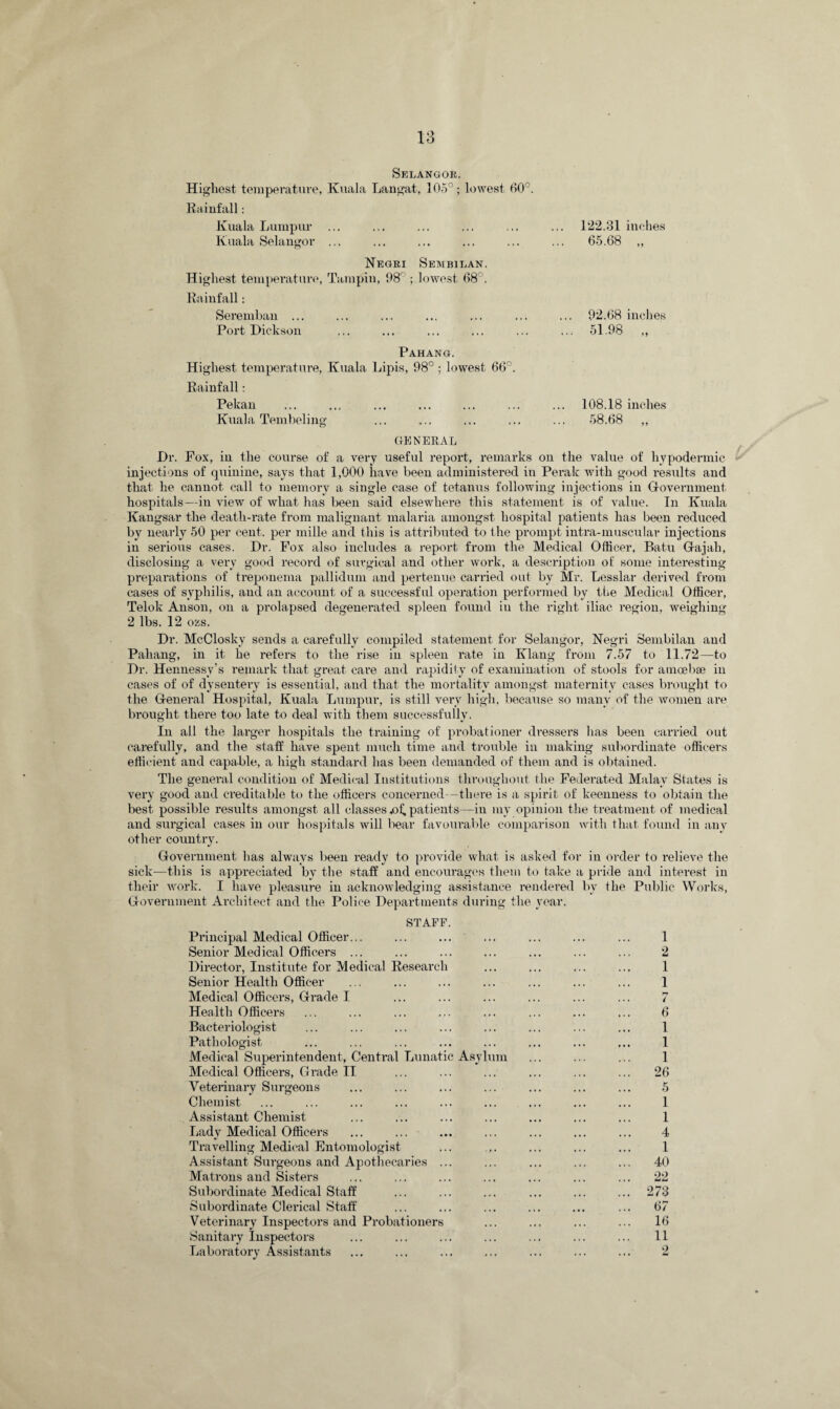 Selangor. Highest temperature, Kuala Langat, 105°; lowest 60°. Rainfall: Kuala Lumpur ... Kuala Selangor ... Negri Sembilan. Highest temperature, Tampin, 98r ; lowest 68°. Rainfall: Seremban ... Port Dickson 122.31 inches 65.68 „ 92.68 inches 51.98 „ Pahang. Highest temperature, Kuala Lipis, 98° ; lowest 66°. Rainfall: Pekan ... ... ... ... ... ... ... 108.18 inches Kuala Tembeling ... ... ... ... ... 58.68 ,, GENERAL Dr. Fox, in the course of a very useful report, remarks on the value of hypodermic injections of quinine, says that 1,000 have been administered in Perak with good results and that he cannot call to memory a single case of tetanus following injections in Government hospitals—in view of what has been said elsewhere this statement is of value. In Kuala Kangsar the death-rate from malignant malaria amongst hospital patients has been reduced by nearly 50 per cent, per mille and this is attributed to the prompt intra-muscular injections in serious cases. Dr. Fox also includes a report from the Medical Officer, Batu Gajali, disclosing a very good record of surgical and other work, a description of some interesting preparations of treponema pallidum and pertenue carried out by Mr. Lesslar derived from cases of syphilis, and an account of a successful operation performed by the Medical Officer, Telolc Anson, on a prolapsed degenerated spleen found in the right iliac region, weighing 2 lbs. 12 ozs. Dr. McClosky sends a carefully compiled statement for Selangor, Negri Sembilan and Pahang, in it he refers to the rise in spleen rate in Klang from 7.57 to 11.72—to Dr. Hennessy’s remark that great care and rapidity of examination of stools for amoebae in cases of of dysentery is essential, and that the mortality amongst maternity cases brought to the General Hospital, Kuala Lumpur, is still very high, because so many of the women are Brought there too late to deal with them successfully. In all the larger hospitals the training of probationer dressers lias been carried out carefully, and the staff have spent much time and trouble in making subordinate officers efficient and capable, a high standard lias been demanded of them and is obtained. The general condition of Medical Institutions throughout the Federated Malay States is very good and creditable to the officers concerned—there is a spirit of keenness to obtain the best possible results amongst all classes .of, patients—in my opinion the treatment of medical and surgical cases in our hospitals will bear favourable comparison with that found in any other country. Government has always been ready to provide what is asked for in order to relieve the sick—this is appreciated by the staff and encourages them to take a pride and interest in their work. I have pleasure in acknowledging assistance rendered by the Public Works, Government Architect and the Police Departments during the year. STAFF. Principal Medical Officer... ... ... Senior Med ical Officers ... Director, Institute for Medical Research Senior Health Officer Medical Officers, Grade I Health Officers Bacteriologist Pathologist Medical Superintendent, Central Lunatic Asylum Medical Officers, Grade II Veterinary Surgeons Chemist Assistant Chemist Lady Medical Officers Travelling Medical Entomologist Assistant Surgeons and Apothecaries ... Matrons and Sisters Subordinate Medical Staff Subordinate Clerical Staff Veterinary Inspectors and Probationers Sanitary Inspectors Laboratory Assistants 1 2 1 1 t 6 1 1 1 26 5 1 1 4 1 40 22 273 67 16 11