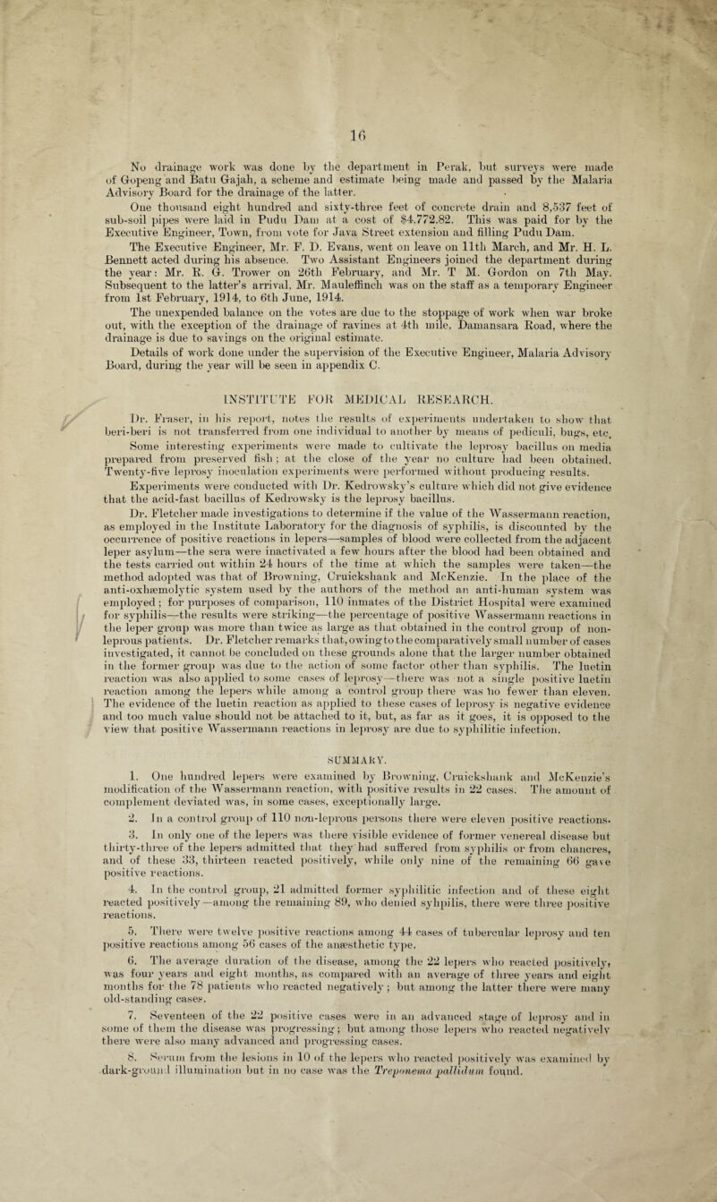 No drainage work was done by tlie department in Perak, but surveys were made of Gropeng and Batu Gajah, a scheme and estimate being made and passed by the Malaria Advisory Board for the drainage of the latter. One thousand eight hundred and sixty-three feet of concrete drain and 8,537 feet of sub-soil pipes were laid in Pudu Dam at a cost of $4,772.82. This was paid for by the Executive Engineer, Town, from vote for Java Street extension and filling Pudu Dam. The Executive Engineer, Mr. F. D. Evans, went on leave on lltli March, and Mr. H. L. Bennett acted during his absence. Two Assistant Engineers joined the department during the year: Mr. R. G. Trower on 26tli February, and Mr. T M. Gordon on 7tli May. Subsequent to the latter’s arrival, Mr. Mauleffinch was on the staff as a temporary Engineer from 1st February, 1914, to 6th June, 1914. The unexpended balance on the votes are due to the stoppage of work when war broke out, with the exception of the drainage of ravines at 4tli mile, Damansara Road, where the drainage is due to savings on the original estimate. Details of work done under the supervision of the Executive Engineer, Malaria Advisory Board, during the year will be seen in appendix C. INSTITUTE FOR MEDICAL RESEARCH. Dr. Fraser, in his report, notes the results of experiments undertaken to show that beri-beri is not transferred from one individual to another by means of pediculi, bugs, etc. Some interesting experiments were made to cultivate the leprosy bacillus on media prepared from preserved fish ; at the close of the year no culture had been obtained. Twenty-five leprosy inoculation experiments were performed without producing results. Expei'iments were conducted with Dr. Kedrowsky’s culture which did not give evidence that the acid-fast bacillus of Kedrowsky is the leprosy bacillus. Dr. Fletcher made investigations to determine if the value of the Wassermann reaction, as employed in the Institute Laboratory for the diagnosis of syphilis, is discounted by the occurrence of positive reactions in lepers—samples of blood were collected from the adjacent leper asylum—the sera were inactivated a few hours after the blood had been obtained and the tests carried out within 24 hours of the time at which the samples Avere taken—the method adopted was that of Browning, Cruickshank and McKenzie. In the place of the anti-oxhtemolytic system used by the authors of the method an anti-human system was employed; for purposes of comparison, 110 inmates of the District Hospital were examined for syphilis—the results were striking—the percentage of positive Wassermann reactions in the leper group was more than twice as large as that obtained in the control group of non- leprous patients. Dr. Fletcher remarks that, owing to the comparatively small number of cases investigated, it cannot be concluded on these grounds alone that the larger number obtained in the former group was due to the action of some factor other than syphilis. The luetin reaction was also applied to some cases of leprosy—there was not a single positive luetin reaction among the lepers while among a control group there was ho fewer than eleven. The evidence of the luetin reaction as applied to these cases of leprosy is negative evidence and too much value should not be attached to it, but, as far as it goes, it is opposed to the view that positive Wassermann reactions in leprosy are due to syphilitic infection. 8UMMAKY. 1. One hundred lepers were examined by Browning, Cruickshank and McKenzie’s modification of the Wassermann reaction, with positive results in 22 cases. The amount of complement deviated was, in some cases, exceptionally large. 2. in a control group of 110 non-leprous persons there were eleven positive reactions. 3. In only one of the lepers was there visible evidence of former venereal disease but thirty-three of the lepers admitted that they'had suffered from syphilis or from chancres, and of these 33, thirteen reacted positively, while only nine of the remaining 66 gave positive reactions. 4. In the control group, 21 admitted former syphilitic infection and of these eight reacted positively—among the remaining 89, who denied syhpilis, there were three positive reactions. 5. There Avere twelve positive reactions among 44 cases of tubercular leprosy and ten positive reactions among 56 cases of the anaesthetic type. 6. The average duration of the disease, among the 22 lepers who reacted positively* ay as four years and eight months, as compared with an average of three years and eight months for the 78 patients avIio reacted negatively; but among the latter there were many old-standing cases. 7. Seventeen of the 22 positive cases Avere in an advanced stage of leprosy and in some of them the disease Avas progressing; but among those lepers who reacted negatively there were also many advanced and progressing cases. 8. Serum from the lesions in 10 of the lepers who reacted positively was examined by dark-ground illumination but in no case was the Treponema pallidum found.