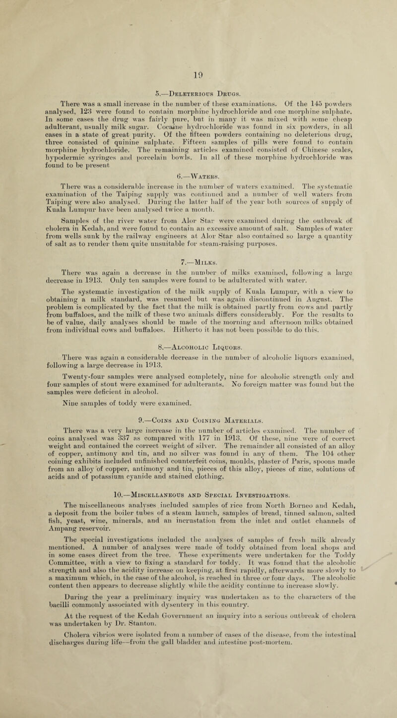 5.—Deleterious Drugs. There was a small increase in the number of these examinations. Of the 145 powders analysed, 128 were found to contain morphine hydrochloride and one morphine sulphate. In some cases the drug was fairly pure, but in many it was mixed with some cheap adulterant, usually milk sugar. Cocaine hydrochloride was found in six powders, in all cases in a state of great purity. Of the fifteen powders containing no deleterious drug, three consisted of quinine sulphate. Fifteen samples of pills were found to contain morphine hydrochloride. The remaining articles examined consisted of Chinese scales, hypodermic syringes and porcelain bowls. In all of these morphine hydrochloride was found to be present 6.—Waters. There was a considerable increase in the number of waters examined. The systematic examination of the Taiping supply was continued and a number of well waters from Taiping were also analysed. During the latter half of the year both sources of supply of Kuala Lumpur have been analysed twice a month. Samples of the river water from Alor Star were examined during the outbreak of cholera in Kedah, and were found to contain an excessive amount of salt. Samples of water from wells sunk by the railway engineers at Alor Star also contained so large a quantity of salt as to render them quite unsuitable for steam-raising purposes. 7.—Milks. There was again a decrease in the number of milks examined, following a large decrease in 1918. Only ten samples were found to be adulterated Avith water. The systematic investigation of the milk supply of Kuala Lumpur, Avitli a aucav to obtaining a milk standard, was resumed but was again discontinued in August. The problem is complicated by the fact that the milk is obtained partly from cows and partly from buffaloes, and the milk of these two animals differs considerably. For the results to be of value, daily analyses should be made of the morning and afternoon milks obtained from individual coavs and buffaloes. Hitherto it has not been possible to do this. 8.—Alcoholic Liquors. There Avas again a considerable decrease in the number of alcoholic liquors examined, folloAving a large decrease in 1918. Twenty-four samples Avere analysed completely, nine for alcoholic strength only and four samples of stout were examined for adulterants. No foreign matter Avas found but the samples Avere deficient in alcohol. Nine samples of toddy were examined. 9.—Coins and Coining Materials. There was a very large increase in the number of articles examined. The number of coins analysed Avas 887 as compared with 177 in 1913. Of these, nine Avere of correct Aveight and contained the correct Aveight of silver. The remainder all consisted of an alloy of copper, antimony and tin, and no silver was found in any of them. The 104 other coining exhibits included unfinished counterfeit coins, moulds, plaster of Paris, spoons made from an alloy of copper, antimony and tin, pieces of this alloy, pieces of zinc, solutions of acids and of potassium cyanide and stained clothing. 10.—Miscellaneous and Special Investigations. The miscellaneous analyses included samples of rice from North Borneo and Kedah, a deposit from the boiler tubes of a steam launch, samples of bread, tinned salmon, salted fish, yeast, wine, minerals, and an incrustation from the inlet and outlet channels of Ampang reservoir. The special investigations included the analyses of samples of fresh milk already mentioned. A number of analyses were made of toddy obtained from local shops and in some cases direct from the tree. These experiments were undertaken for the Toddy Committee, with a view to fixing a standard for toddy. It was found that the alcoholic strength and also the acidity increase on keeping, at first rapidly, afterwards more slowly to a maximum which, in the case of the alcohol, is reached in three or four days. The alcoholic content then appears to decrease slightly Avhile the acidity continue to increase slowly. During the year a preliminary inquiry Avas undertaken as to the characters of the bacilli commonly associated with dysentery in this country. At the request of the Kedah Government an inquiry into a serious outbreak of cholera was undertaken by Dr. Stanton. Cholera vibrios were isolated from a number of cases of the disease, from the intestinal discharges during life—from the gall bladder and intestine post-mortem.