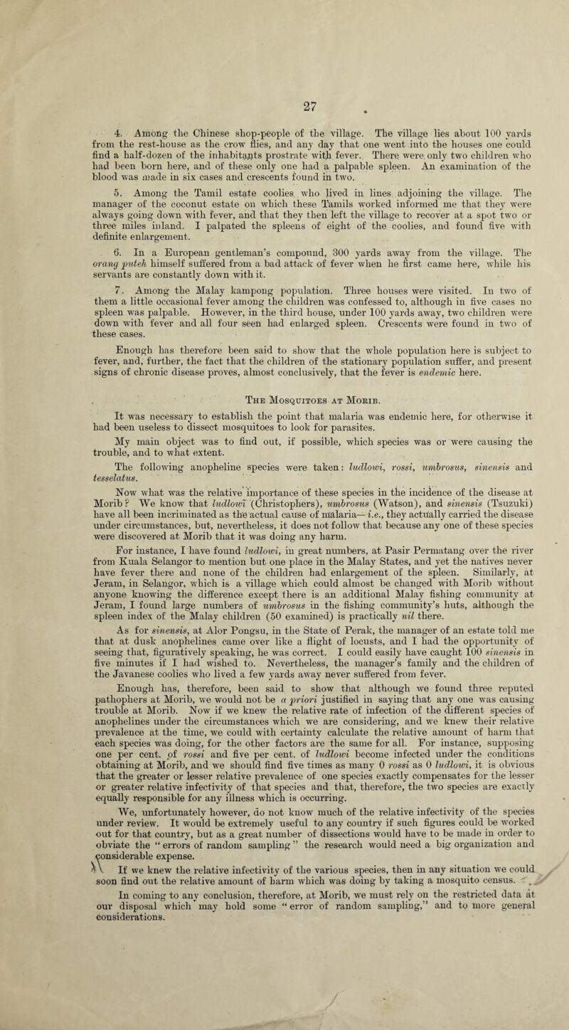 4. Among the Chinese shop-people of the village. The village lies about 100 yards from the rest-house as the crow flies, and any da}r that one went into the houses one could find a half-dozen of the inhabitants prostrate with fever. There were, only two children who had been born here, and of these only one had a palpable spleen. An examination of the blood was made in six cases and crescents found in two. 5. Among the Tamil estate coolies who lived in lines adjoining the village. The manager of the coconut estate on which these Tamils worked informed me that they were always going down with fever, and that they then left the village to recover at a spot two or three miles inland. I palpated the spleens of eight of the coolies, and found five with definite enlargement. 6. In a European gentleman’s compound, 300 yards away from the village. The orang put eh himself suffered from a bad attack of fever when he first came here, while his servants are constantly down with it. 7. Among the Malay kampong population. Three houses were visited. In two of them a little occasional fever among the children was confessed to, although in five cases no spleen was palpable. However, in the third house, under 100 yards away, two children were down with fever and all four seen had enlarged spleen. Crescents were found in two of these cases. Enough has therefore been said to show that the whole population here is subject to fever, and, further, the fact that the children of the stationary population suffer, and present signs of chronic disease proves, almost conclusively, that the fever is endemic here. , The Mosquitoes at Morib. It was necessary to establish the point that malaria was endemic here, for otherwise it had been useless to dissect mosquitoes to look for parasites. My main object was to find out, if possible, which species was or were causing the trouble, and to what extent. The following anopheline species were taken: ludlowi, rossi, umhrosus, sinensis and tesselatus. Now what was the relative importance of these species in tiie incidence of the disease at Morib P We know that ludlowi (Christophers), umhrosus (Watson), and sinensis (Tsuzuki) have all been incriminated as the actual cause of malaria— i.e., they actually carried the disease under circumstances, but, nevertheless, it does not follow that because any one of these species were discovered at Morib that it was doing any harm. For instance, I have found ludlowi, in great numbers, at Pasir Permatang over the river from Kuala Selangor to mention but one place in the Malay States, and yet the natives never have fever there and none of the children had enlargement of the spleen. Similarly, at Jeram, in Selangor, which is a village which could almost be changed with Morib without anyone knowing the difference except there is an additional Malay fishing community at Jeram, I found large numbers of umhrosus in the fishing community’s huts, although the spleen index of the Malay children (50 examined) is practically nil there. As for sinensis, at Alor Pongsu, in the State of Perak, the manager of an estate told me that at dusk anophelines came over like a flight of locusts, and I had the opportunity of seeing that, figuratively speaking, he was correct. I could easily have caught 100 sinensis in five minutes if I had wished to. Nevertheless, the manager’s family and the children of the Javanese coolies who lived a few yards away never suffered from fever. Enough has, therefore, been said to show that although we found three reputed patliophers at Morib, we would not be a priori justified in saying that any one was causing trouble at Morib. Now if we knew the relative rate of infection of the different species of anophelines under the circumstances which we are considering, and we knew their relative prevalence at the time, we could with certainty calculate the relative amount of harm that each species was doing, for the other factors are the same for all. For instance, supposing one per cent, of rossi and five per cent, of ludlowi become infected under the conditions obtaining at Morib, and we should find five times as many 0 rossi as 0 ludlowi, it is obvious that the greater or lesser relative prevalence of one species exactly compensates for the lesser or greater relative infectivity of that species and that, therefore, the two species are exactly equally responsible for any illness which is occurring. We, unfortunately however, do not know much of the relative infectivity of the species under review. It would be extremely useful to any country if such figures could be worked out for that country, but as a great number of dissections would have to be made in order to obviate the “ errors of random sampling ” the research would need a big organization and considerable expense. o V If we knew the relative infectivity of the various species, then in any situation we could soon find out the relative amount of harm which was doing by taking a mosquito census. In coming to any conclusion, therefore, at Morib, we must rely on the restricted data at our disposal which ma}7 hold some “ error of random sampling,” and to more general considerations. / /