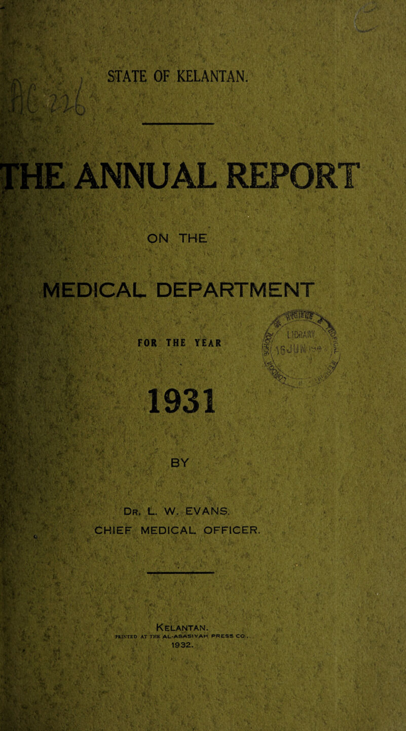 STATE OF KELANTAN. MEDICAL DEPARTMENT Dr, L. W. EVANS, CHIEF MEDICAL OFFICER. Kelantan. PRINTED AT THE AL-ASASIYAH PRESS CO., 1932,