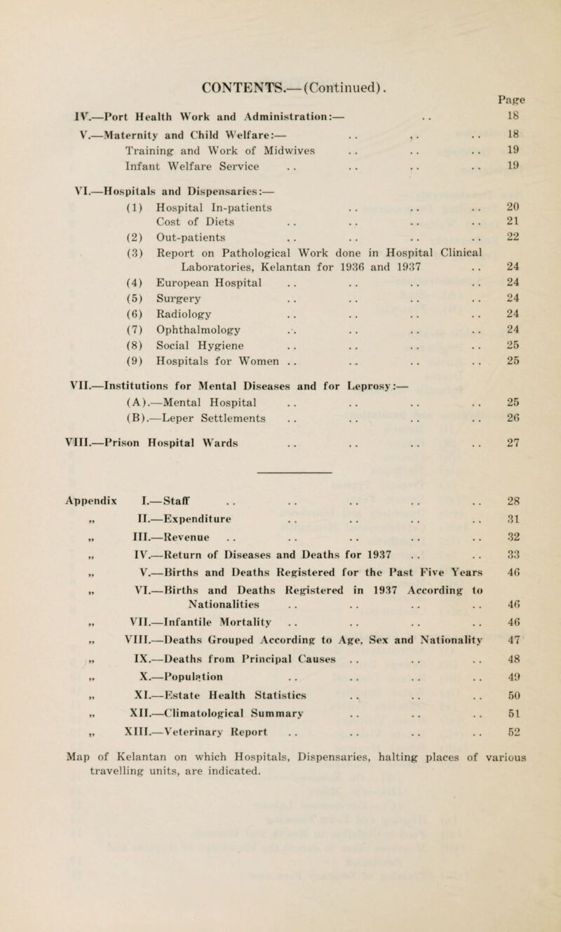 CONTENTS.—(Continued). Page IV.—Port Health Work and Administration:— .. 18 V.—Maternity and Child Welfare:— . . , . . . 18 Training and Work of Midwives . . . . . . 19 Infant Welfare Service . . .. . . . . 19 VI.—Hospitals and Dispensaries:— (1) Hospital In-patients .. .. .. 20 Cost of Diets . . .. .. . . 21 (2) Out-patients .. .. .. .. 22 (3) Report on Pathological Work done in Hospital Clinical Laboratories, Kelantan for 1936 and 1937 . . 24 (4) European Hospital . . . . .. .. 24 (5) Surgery . . .. . . 24 (6) Radiology . . . . . . . . 24 (7) Ophthalmology . . . . 24 (8) Social Hygiene . . . . . . 25 (9) Hospitals for Women .. . . .. ..25 VII.—Institutions for Mental Diseases and for Leprosy:— (A) .—Mental Hospital .. .. .. .. 25 (B) .—Leper Settlements . . . . . . 26 VIII.—Prison Hospital Wards . . . . .. 27 Appendix I.— Staff . . . . . . . . 28 „ II.—Expenditure . . . . . . . . 31 „ III.—Revenue . . . . . . . . 32 „ IV.—Return of Diseases and Deaths for 1937 . . . . 33 „ V.—Births and Deaths Registered for the Past Five Years 46 „ VI.—Births and Deaths Registered in 1937 According to Nationalities . . . . . . . . 46 „ VII.—Infantile Mortality . . . . . . . . 46 „ VIII.—Deaths Grouped According to Age, Sex and Nationality 47 „ IX.—Deaths from Principal Causes . . . . . . 48 „ X.—Population . . . . . . . . 49 „ XI.—Estate Health Statistics . „ . . . . 50 „ XII.—Climatological Summary . . . . . . 51 t, XIII.—Veterinary Report . . . . . . . . 52 Map of Kelantan on which Hospitals, Dispensaries, halting places of various travelling units, are indicated.