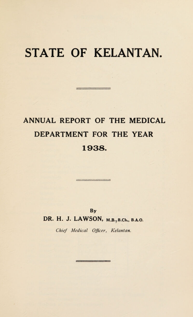 STATE OF KELANTAN. ANNUAL REPORT OF THE MEDICAL DEPARTMENT FOR THE YEAR By DR. H. J. LAWSON, m.b7b.ch„ b.a.o. Chief Medical Officer, Kelantan.