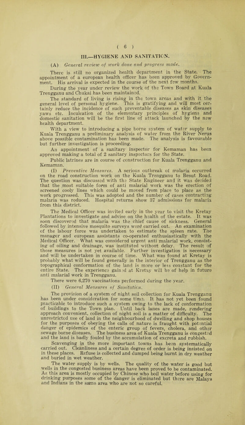 III.—HYGIENE AND SANITATION. (A) General review of work done and progress made. There is still no organized health department in the State. The appointment of a european health officer has been approved by Govern¬ ment. His arrival is expected in the course of the next few months. During the year under review the work of the Town Board at Kuala Trengganu and Chukai has been maintained. The standard of living is rising in the town areas and with it the general level of personal hygiene. This is gratifying and will most cer¬ tainly reduce the incidence of such preventable diseases as skin diseases yaws etc. Inculcation of the elementary principles of hygiene and domestic sanitation will be the first line of attack launched by the new health department. With a view to introducing a pipe borne system of water supply to Kuala Trengganu a preliminary analysis of water from the River Nerus above possible contamination has been made. The analysis is favourable but further investigation is proceeding. An appointment of a sanitary inspector for Kemaman has been approved making a total of 2 sanitary inspectors for the State. Public latrines are in course of construction for Kuala Trengganu and Kemaman. (I) Preventive Measures. A serious outbreak of malaria occurred on the road construction work on the Kuala Trengganu to Besut Road. The question was discussed with the State Engineer and it was decided that the ;most suitable form of anti malarial work was the erection of screened cooly lines which could be moved from place to place as the work progressed. This was adopted and the number of cases contracting malaria was reduced. Hospital returns show 37 admissions for malaria from this district. The Medical Officer was invited early in the year to visit the Kretay Plantations to investigate and advise on the health of the estate. It was soon discovered that malaria was the chief cause of sickness. General followed by intensive mosquito surveys werd carried out. An examination of the labour force was undertaken to estimate the spleen rate. The manager and european assistants co-operated enthusiastically with the Medical Officer. What was considered urgent anti malarial work, consist¬ ing of oiling and drainage, was instituted without delay. The result of these measures is not yet available. Further investigation is necessary and will be undertaken in course of time. What was found at Kretay is probably what will be found generally in the interior of Trengganu as the topographical conformation of the land is more or less constant for the entire State. The experience gain id at Kretay will be of help in future anti malarial work in Trengganu. There were 6,270 vaccinations performed during the year. (II) General Measures of Sanitation. The provision of a system of night soil collection for Kuala Trengganu has been under consideration for some time. It has not yet been found practicable to introduce such a system owing to the lack of conformation of buildings to the Town plan. Until back lanes are made, rendering1 approach convenient, collection of night soil is a matter of difficulty. The unrestricted use of land in the neighbourhood of dwelling and shop houses for the purposes of obeying the calls of nature is fraught with potential danger of epidemics of the enteric group of fevers, cholera, and other sewage borne diseases. The business area of Kuala Trengganu is congested and the land is badly fouled by the accumulation of excreta and rubbish. Scavenging in the more important towns has been systematically carried out. Cleanliness and a certain degree of order is being insisted on in these places. Refuse is collected and dumped being burnt in dry weather and buried in wet weather. The water supply is by wells. The quality of the water is good but wells in the congested business areas have been proved to be contaminated. As this area is mostly occupied by Chinese who boil water before using for drinking purposes some of the danger is eliminated but there are Malays and Indians in the same area who are not so careful.