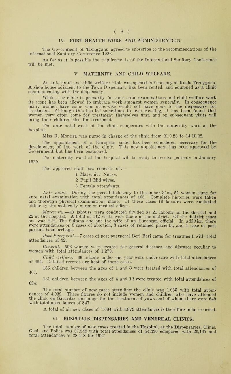 IV. PORT HEALTH WORK AND ADMINISTRATION. The Government of Trengganu agreed to subscribe to the recommendations of the International Sanitary Conference 1926. As far as it is possible the requirements of the International Sanitary Conference will be met. V. MATERNITY AND CHILD WELFARE. An ante natal and child welfare clinic was opened in February at Kuala Trengganu. A shop house adjacent to the Town Dispensary has been rented, and equipped as a clinic communicating with the dispensary. Whilst the clinic is primarily for ante natal examinations and child welfare work its scope has been allowed to embrace work amongst women generally. In consequence many women have come who otherwise would not have gone to the dispensary for treatment. Although this has led sometimes to overcrowding, it has been found that women very often come for treatment themselves first, and on subsequent visits will bring their children also for treatment. The ante natal work at the clinic co-operates with the maternity ward at the hospital. Miss R. Moreira was nurse in charge of the clinic from 21.2.28 to 14.10.28. The appointment of a European sister has been considered necessary for the development of the work of the clinic. This new appointment has been approved by Government but has been postponed. The maternitv ward at the hospital will be readv to receive patients in January 1929. The approved staff now consists of:— 1 Maternity Nurse. 2 Pupil Mid-wives. 3 Female attendants. Ante natal,—During the period February to December 31st, 51 women came for ante natal examination with total attendances of 168. Complete histories were taken and thorough physical examinations made. Of these cases 19 labours were conducted either by the maternity nurse or medical officer. Maternity.—43 labours were conducted divided as 21 labours in the district and 22 at the hospital. A total of 112 visits were made in the district. Of the district cases one was H.H. The Sultana and one the wife of an European official. In addition there were attendances on 3 cases of abortion, 3 cases of retained placenta, and 1 case of post partum haemorrhage. Post Puerperal.—7 cases of post puerperal Beri Beri came for treatment with total attendances of 32. General.—506 women were treated for general diseases, and diseases peculiar to women with total attendances of 1,279. Child welfare,—66 infants under one year were under care with total attendances of 454. Detailed records are kept of these cases. 135 children between the ages of 1 and 3 were treated with total attendances of 407. 181 children between the ages of 4 and 12 were treated with total attendances of 624. The total number of new cases attending the clinic was 1,035 with total atten¬ dances of 4,032. These figures do not include women and children who have attended the clinic on Saturday mornings for the treatment of yaws and of whom there were 649 with total attendances of 847. A total of all new cases of 1,684 with 4,879 attendances is therefore to be recorded. VI. HOSPITALS, DISPENSARIES AND VENEREAL CLINICS. The total number of new cases treated in the Hospital, at the Dispensaries, Clinic, Gaol, and Police was 37,349 with total attendances of 54,430 compared with 20,147 and total attendances of 28,418 for 1927. ✓