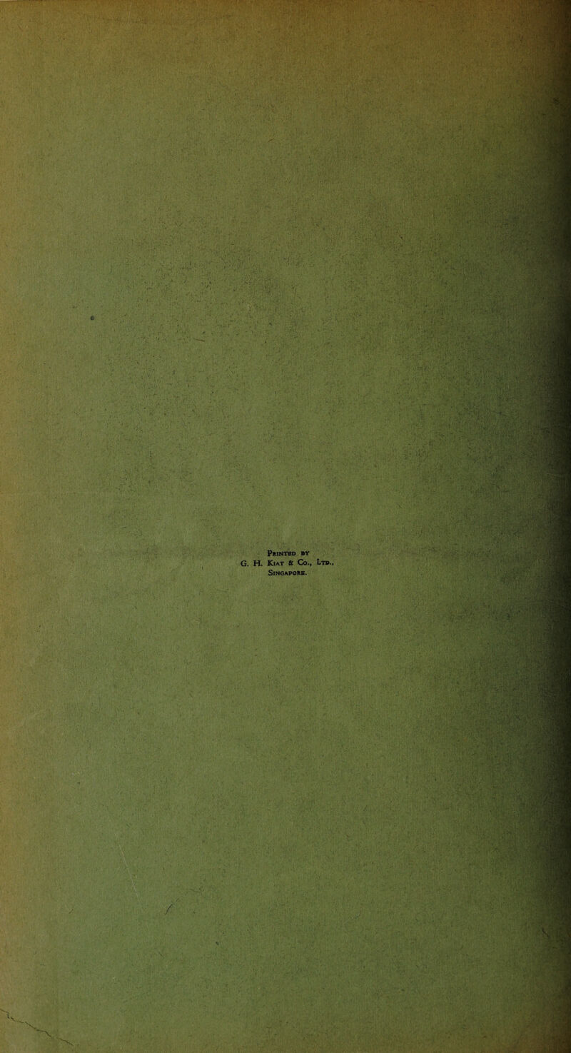 w . r . - . S' ii '■ . . ■ . . ... . ■ - •• rk- .. ... • :T. 1 ■■ , : '• {1. . V .* . ;.CV . > . ' • V. * • * ' ' r • . ■ • M . sf?‘ • r: ' • 5' ■ -4  ^ •> , : ^ ,-i ■ . , .. ■ * • . ■ .. ■ ii- • . . ■< - k.J ' ’ ’ ' -- 1-:.. . .1 •ft 11 ■ Printed by G. H. Kiat & Co., Ltd. Singapore. ■ v r * .V /\ • - - . > • •BE Sol* • ;; ,• • . ' v -.i 4>:v ■ - - - • ■. =: ■■ -X -:! \ ' : ,4 ■\ ,1*1