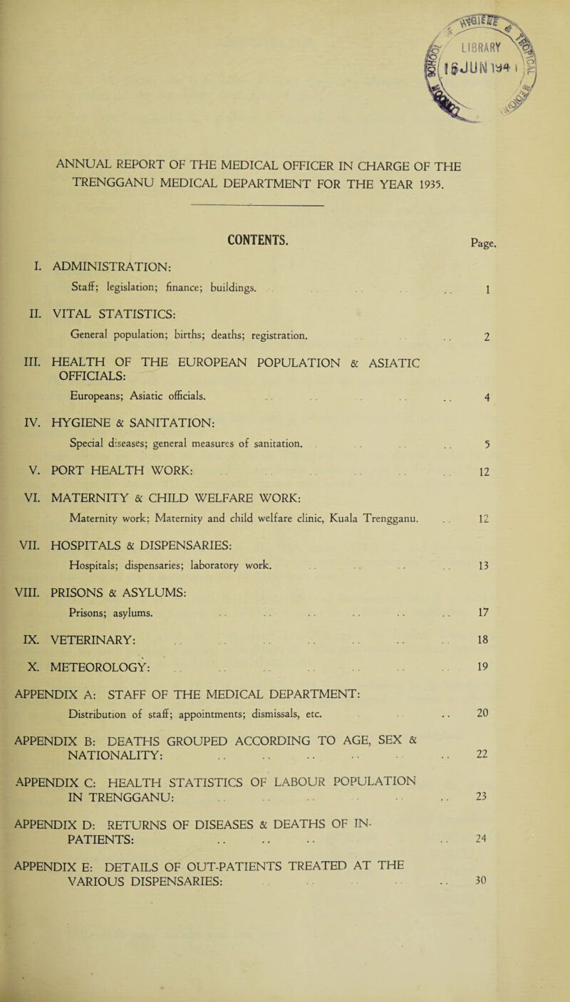 ANNUAL REPORT OF THE MEDICAL OFFICER IN CHARGE OF THE TRENGGANU MEDICAL DEPARTMENT FOR THE YEAR 1935. CONTENTS. Page. I. ADMINISTRATION: Staff; legislation; finance; buildings. . 1 II. VITAL STATISTICS: General population; births; deaths; registration. .. 2 III. HEALTH OF THE EUROPEAN POPULATION & ASIATIC OFFICIALS: Europeans; Asiatic officials. .. 4 IV. HYGIENE & SANITATION: Special diseases; general measures of sanitation. . . 5 V. PORT HEALTH WORK: 12 VI. MATERNITY & CHILD WELFARE WORK: Maternity work; Maternity and child welfare clinic, Kuala Trengganu. 12 VII. HOSPITALS & DISPENSARIES: Hospitals; dispensaries; laboratory work. . . . . 13 VIII. PRISONS & ASYLUMS: Prisons; asylums. . . . . . . . . . . 17 IX. VETERINARY: 18 X. METEOROLOGY: 19 APPENDIX A: STAFF OF THE MEDICAL DEPARTMENT: Distribution of staff; appointments; dismissals, etc. .. 20 APPENDIX B: DEATHS GROUPED ACCORDING TO AGE, SEX & NATIONALITY: . .. 22 APPENDIX C: HEALTH STATISTICS OF LABOUR POPULATION IN TRENGGANU: . • 23 APPENDIX D: RETURNS OF DISEASES & DEATHS OF IN¬ PATIENTS: .. .. •• 24 APPENDIX E: DETAILS OF OUT-PATIENTS TREATED AT THE VARIOUS DISPENSARIES: .. 30