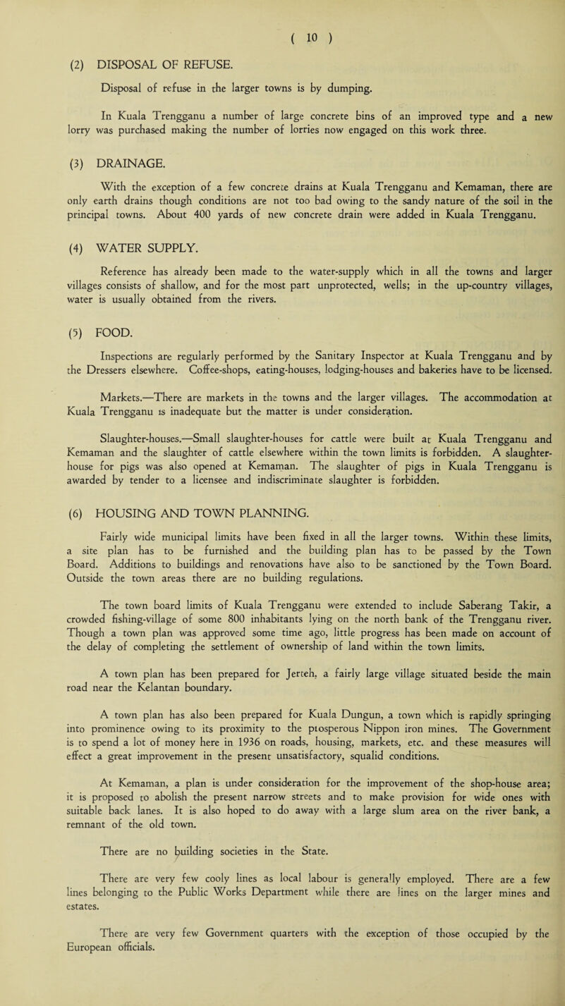 (2) DISPOSAL OF REFUSE. Disposal of refuse in the larger towns is by dumping. In Kuala Trengganu a number of large concrete bins of an improved type and a new lorry was purchased making the number of lorries now engaged on this work three. (3) DRAINAGE. With the exception of a few concrete drains at Kuala Trengganu and Kemaman, there are only earth drains though conditions are not too bad owing to the sandy nature of the soil in the principal towns. About 400 yards of new concrete drain were added in Kuala Trengganu. (4) WATER SUPPLY. Reference has already been made to the water-supply which in all the towns and larger villages consists of shallow, and for the most part unprotected, wells; in the up-country villages, water is usually obtained from the rivers. (5) FOOD. Inspections are regularly performed by the Sanitary Inspector at Kuala Trengganu and by the Dressers elsewhere. Coffee-shops, eating-houses, lodging-houses and bakeries have to be licensed. Markets.—There are markets in the towns and the larger villages. The accommodation at Kuala Trengganu is inadequate but the matter is under consideration. Slaughter-houses.—Small slaughter-houses for cattle were built at Kuala Trengganu and Kemaman and the slaughter of cattle elsewhere within the town limits is forbidden. A slaughter¬ house for pigs was also opened at Kemaman. The slaughter of pigs in Kuala Trengganu is awarded by tender to a licensee and indiscriminate slaughter is forbidden. (6) HOUSING AND TOWN PLANNING. Fairly wide municipal limits have been fixed in all the larger towns. Within these limits, a site plan has to be furnished and the building plan has to be passed by the Town Board. Additions to buildings and renovations have also to be sanctioned by the Town Board. Outside the town areas there are no building regulations. The town board limits of Kuala Trengganu were extended to include Saberang Takir, a crowded fishing-village of some 800 inhabitants lying on the north bank of the Trengganu river. Though a town plan was approved some time ago, little progress has been made on account of the delay of completing the settlement of ownership of land within the town limits. A town plan has been prepared for Jerteh, a fairly large village situated beside the main road near the Kelantan boundary. A town plan has also been prepared for Kuala Dungun, a town which is rapidly springing into prominence owing to its proximity to the prosperous Nippon iron mines. The Government is to spend a lot of money here in 1936 on roads, housing, markets, etc. and these measures will effect a great improvement in the present unsatisfactory, squalid conditions. At Kemaman, a plan is under consideration for the improvement of the shop-house area; it is proposed to abolish the present narrow streets and to make provision for wide ones with suitable back lanes. It is also hoped to do away with a large slum area on the river bank, a remnant of the old town. There are no building societies in the State. There are very few cooly lines as local labour is generally employed. There are a few lines belonging to the Public Works Department while there are lines on the larger mines and estates. There are very few Government quarters with 'the exception of those occupied by the European officials.