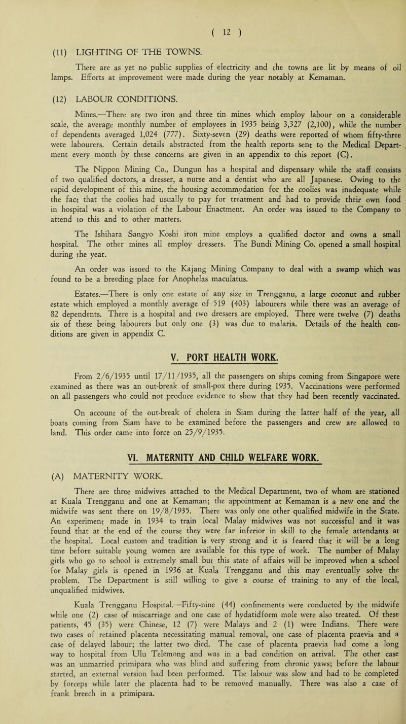 (11) LIGHTING OF THE TOWNS. There are as yet no public supplies of electricity and the towns are lit by means of oil lamps. Efforts at improvement were made during the year notably at Kemaman. (12) LABOUR CONDITIONS. Mines.—There are two iron and three tin mines which employ labour on a considerable scale, the average monthly number of employees in 1935 being 3,327 (2,100), while the number of dependents averaged 1,024 (777). Sixty-seven (29) deaths were reported of whom fifty-three were labourers. Certain details abstracted from the health reports sent to the Medical Depart¬ ment every month by these concerns are given in an appendix to this report (C). The Nippon Mining Co., Dungun has a hospital and dispensary while the staff consists of two qualified doctors, a dresser, a nurse and a dentist who are all Japanese. Owing to the rapid development of this mine, the housing accommodation for the coolies was inadequate while the fact that the coolies had usually to pay for treatment and had to provide their own food in hospital was a violation of the Labour Enactment. An order was issued to the Company to attend to this and to other matters. The Ishihara Sangyo Koshi iron mine employs a qualified doctor and owns a small hospital. The other mines all employ dressers. The Bundi Mining Co. opened a small hospital during the year. An order was issued to the Kajang Mining Company to deal with a swamp which was found to be a breeding place for Anophelas maculatus. Estates.—There is only one estate of any size in Trengganu, a large coconut and rubber estate which employed a monthly average of 519 (403) labourers while there was an average of 82 dependents. There is a hospital and two dressers are employed. There were twelve (7) deaths six of these being labourers but only one (3) was due to malaria. Details of the health con¬ ditions are given in appendix C. V. PORT HEALTH WORK. From 2/6/1935 until 17/11/1935, all the passengers on ships coming from Singapore were examined as there was an out-break of small-pox there during 1935. Vaccinations were performed on all passengers who could not produce evidence to show that they had been recently vaccinated. On account of the out-break of cholera in Siam during the latter half of the year, all boats coming from Siam have to be examined before the passengers and crew are allowed to land. This order came into force on 25/9/1935. VI. MATERNITY AND CHILD WELFARE WORK. (A) MATERNITY WORK. There are three midwives attached to the Medical Department, two of whom are stationed at Kuala Trengganu and one at Kemaman; the appointment at Kemaman is a new one and the midwife was sent there on 19/8/1935. There was only one other qualified midwife in the State. An experiment made in 1934 to train local Malay midwives was not successful and it was found that at the end of the course they were far inferior in skill to the female attendants at the hospital. Local custom and tradition is very strong and it is feared that it will be a long time before suitable young women are available for this type of work. The number of Malay girls who go to school is extremely small but this state of affairs will be improved when a school for Malay girls is opened in 1936 at Kuala Trengganu and this may eventually solve the problem. The Department is still willing to give a course of training to any of the local, unqualified midwives. Kuala Trengganu Hospital.—Fifty-nine (44) confinements were conducted by the midwife while one (2) case of miscarriage and one case of hydatidform mole were also treated. Of these patients, 45 (35) were Chinese, 12 (7) were Malays and 2 (1) were Indians. There were two cases of retained placenta necessitating manual removal, one case of placenta praevia and a case of delayed labour; the latter two died. The case of placenta praevia had come a long way to hospital from Ulu Telemong and was in a bad condition on arrival. The other case was an unmarried primipara who was blind and suffering from chronic yaws; before the labour started, an external version had been performed. The labour was slow and had to be completed by forceps while later the placenta had to be removed manually. There was also a case of frank breech in a primipara.