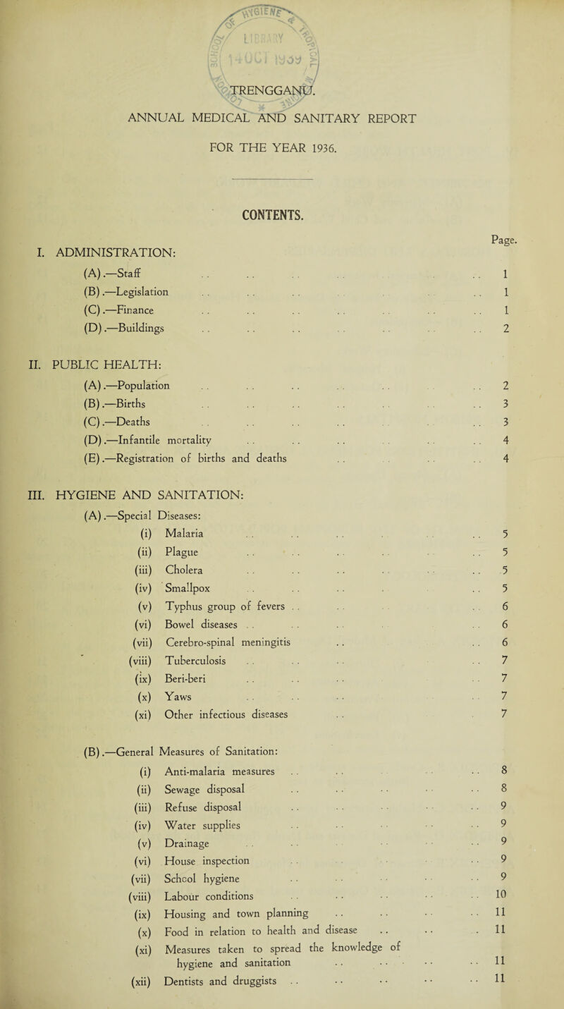 >. / • 1 ■ *. ’ r')* t\j I joy h \ \ y / \\ / / TRENGGANU. _ ANNUAL MEDICAL AND SANITARY REPORT FOR THE YEAR 1936. CONTENTS. I. ADMINISTRATION: (A) .—Staff . (B) .—Legislation (C) .—Finance (D) .—Buildings II. PUBLIC HEALTH: (A) .—Population (B) .—Births (C) .—Deaths (D) .—Infantile mortality (E) .—Registration of births and deaths HYGIENE AND SANITATION: (A).—Special Diseases: (i) Malaria (ii) Plague (hi) Cholera (iv) Smallpox (v) Typhus group of fevers (vi) Bowel diseases (vh) Cerebro-spinal meningitis (viii) Tuberculosis (ix) Beri-beri M Yaws (xi) Other infectious diseases (B).—General Measures of Sanitation: (i) Anti-malaria measures (h) Sewage disposal (ih) Refuse disposal (iv) Water supplies (v) Drainage (vi) House inspection (vii) School hygiene (viii) Labour conditions (ix) Housing and town planning (x) Food in relation to health and disease .. (xi) Measures taken to spread the knowledge of hygiene and sanitation (xii) Dentists and druggists . . Page. 1 1 1 2 2 3 3 4 4 8 8 9 9 9 9 9 10 . . 11 . 11 .. 11