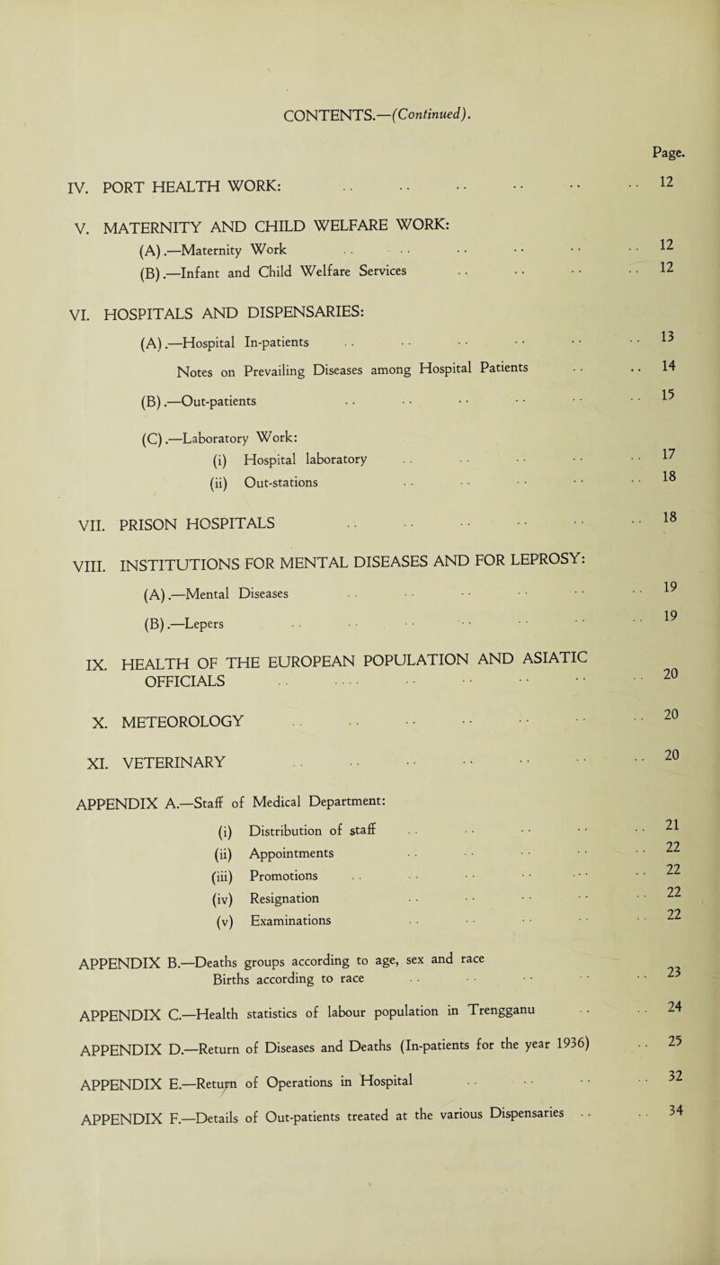 CONTENTS.—(Continued). IV. PORT HEALTH WORK: V. MATERNITY AND CHILD WELFARE WORK: (A) .—Maternity Work (B) .—Infant and Child Welfare Services VI. HOSPITALS AND DISPENSARIES: (A) .—Hospital In-patients Notes on Prevailing Diseases among Hospital Patients • • (B) .—Out-patients (C) .—Laboratory Work: (i) Hospital laboratory (ii) Out-stations VII. PRISON HOSPITALS . VIII. INSTITUTIONS FOR MENTAL DISEASES AND FOR LEPROSY: (A) .—Mental Diseases (B) .—Lepers IX. HEALTH OF THE EUROPEAN POPULATION AND ASIATIC OFFICIALS . X. METEOROLOGY . XI. VETERINARY .. APPENDIX A.—Staff of Medical Department: (i) Distribution of staff (ii) Appointments (iii) Promotions (iv) Resignation (v) Examinations APPENDIX B— Deaths groups according to age, sex and race Births according to race APPENDIX C— Health statistics of labour population in Trengganu APPENDIX D—Return of Diseases and Deaths (In-patients for the year 1936) APPENDIX E.—Return of Operations in Hospital APPENDIX F.—Details of Out-patients treated at the various Dispensaries