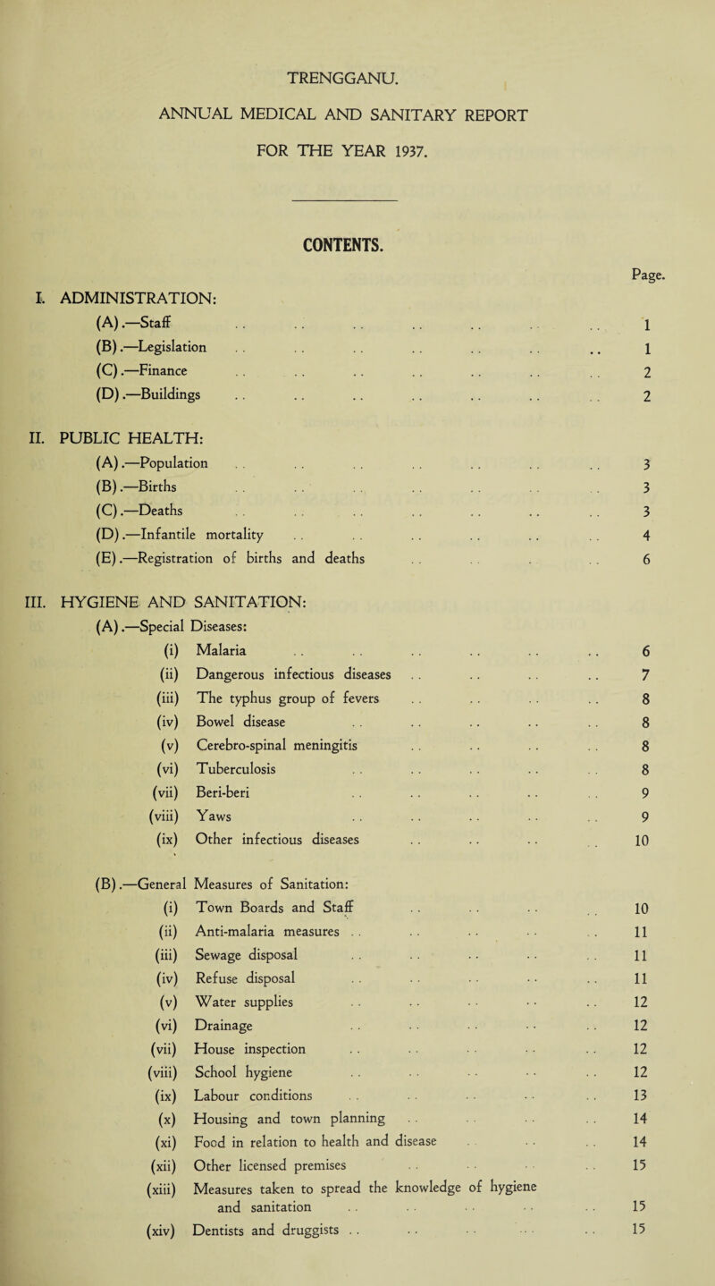 ANNUAL MEDICAL AND SANITARY REPORT FOR THE YEAR 1937. CONTENTS. I, ADMINISTRATION: (A) .—Staff (B) .—Legislation (C) .—Finance (D) .—Buildings II. PUBLIC HEALTH: (A) .—Population (B) .—Births (C) .—Deaths (D) .—Infantile mortality (E) .—Registration of births and deaths III. HYGIENE AND SANITATION: (A) .—Special Diseases: (i) Malaria (ii) Dangerous infectious diseases (iii) The typhus group of fevers (iv) Bowel disease (v) Cerebro-spinal meningitis (vi) Tuberculosis (vii) Beri-beri (viii) Yaws (ix) Other infectious diseases (B) .—General Measures of Sanitation: (i) Town Boards and Staff (ii) Anti-malaria measures (iii) Sewage disposal (iv) Refuse disposal (v) Water supplies (vi) Drainage (vii) House inspection (viii) School hygiene (ix) Labour conditions (x) Housing and town planning (xi) Food in relation to health and disease (xii) Other licensed premises (xiii) Measures taken to spread the knowledge of hygiene and sanitation (xiv) Dentists and druggists Page. 1 1 2 2 3 3 3 4 6 6 7 8 8 8 8 9 9 10 10 11 11 11 12 12 12 12 13 14 14 15 15 15