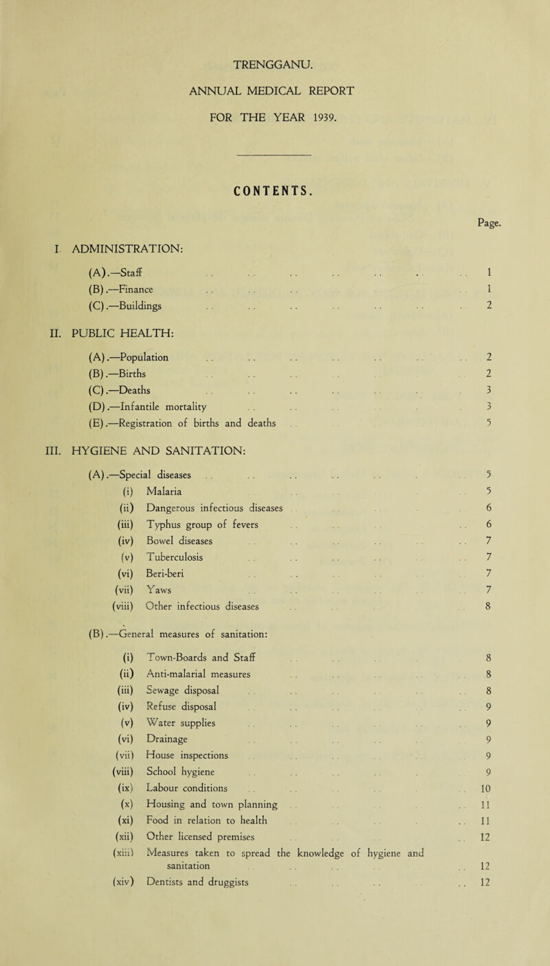 ANNUAL MEDICAL REPORT FOR THE YEAR 1939. CONTENTS. I ADMINISTRATION: (A) .—Staff (B) .—Finance (C) .—Buildings II. PUBLIC HEALTH: (A) .—Population (B) .—Births (C) .—Deaths (D) .—Infantile mortality (E) .—Registration of births and deaths Page. 1 1 2 2 2 n 0 *■> 5 III. HYGIENE AND SANITATION: (A).—Special diseases . . . . . 5 (i) Malaria 5 (ii) Dangerous infectious diseases . 6 (iii) Typhus group of fevers . 6 (iv) Bowel diseases 7 (v) Tuberculosis 7 (vi) Beri-beri . . 7 (vii) Yaws . . 7 (viii) Other infectious diseases 8 (B).—General measures of sanitation: (i) Town-Boards and Staff 8 (ii) Anti-malarial measures 8 (iii) Sewage disposal . 8 (iv) Refuse disposal . 9 (v) Water supplies .9 (vi) Drainage 9 (vii) House inspections 9 (viii) School hygiene 9 (ix) Labour conditions .10 (x) Housing and town planning .11 (xi) Food in relation to health . . 11 (xii) Other licensed premises .12 (xiiil Measures taken to spread the knowledge of hygiene and sanitation 12 (xiv) Dentists and druggists . . 12