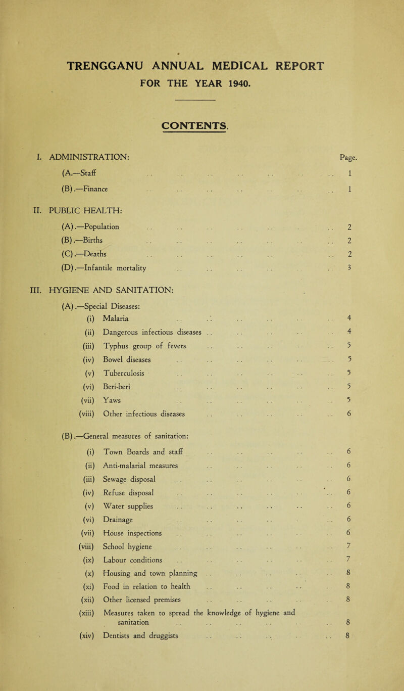 TRENGGANU ANNUAL MEDICAL REPORT FOR THE YEAR 1940. CONTENTS. I. ADMINISTRATION: Page. (A.—Staff . . . 1 (B).—Finance .. .. . . 1 II. PUBLIC HEALTH: (A) .—Population . . 2 (B) .—Births . . . 2 (C) .—Deaths . . . . .. 2 (D) .—Infantile mortality . . . 3 III. HYGIENE AND SANITATION: (A) .—Special Diseases: (i) Malaria .. . 4 (ii) Dangerous infectious diseases . . 4 (iii) Typhus group of fevers . . 5 (iv) Bowel diseases . . . . • • • 5 (v) Tuberculosis .. . . 5 (vi) Beri-beri . . .. . . 5 (vii) Yaws . . . . . . . . 5 (viii) Other infectious diseases ■ • . . 6 (B) .—General measures of sanitation: (i) Town Boards and staff • • 6 (ii) Anti-malarial measures 6 (iii) Sewage disposal 6 (iv) Refuse disposal . . 6 (v) Water supplies . . .. .. • • • • • • 6 (vi) Drainage . . . . . . . 6 (vii) House inspections 6 (viii) School hygiene (ix) Labour conditions (x) Housing and town planning 8 (xi) Food in relation to health . . . . . . .. 8 (xii) Other licensed premises . . .. 8 (xiii) Measures taken to spread the knowledge of hygiene and sanitation .. .. . . 8 (xiv) Dentists and druggists .. .. . . .. 8