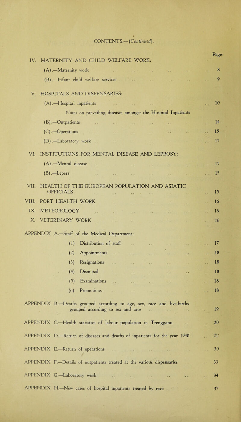 CONTENTS.— (Continued). Page- IV. MATERNITY AND CHILD WELFARE WORK: (A) .—Maternity work . . .. . • . ■ 8 (B) .—Infant child welfare services . 9 V. HOSPITALS AND DISPENSARIES: (A) .—Hospital inpatients 10 Notes on prevailing diseases amongst the Hospital Inpatients (B) .—Outpatients . . . . . . . ■ 14 (C) .—Operations 15 (D) .—Laboratory wq>rk 15 VI. INSTITUTIONS FOR MENTAL DISEASE AND LEPROSY: (A) .—Mental disease .. .. 15 (B) .—Lepers 15 VII. HEALTH OF THE EUROPEAN POPULATION AND ASIATIC OFFICIALS 15 VIII. PORT HEALTH WORK .16 IX. METEOROLOGY 16 X. VETERINARY WORK . .. 16 APPENDIX A.—Staff of the Medical Department: (1) Distribution of staff 17 (2) Appointments . . .. .. .18 (3) Resignations .18 (4) Dismissal . . . . . . .. .18 (5) Examinations .18 (6) Promotions 18 APPENDIX B.—Deaths grouped according to age, sex, race and live-births grouped according to sex and race .19 APPENDIX C.—Health statistics of labour population in Trengganu . 20 APPENDIX D.—Return of diseases and deaths of inpatients for the year 1940 21' APPENDIX E.—Return of operations 30 APPENDIX F.—Details of outpatients treated at the various dispensaries . 33 APPENDIX G.—Laboratory work . . . . .. .. .. 34 APPENDIX H.—New cases of hospital inpatients tfeated by race 37