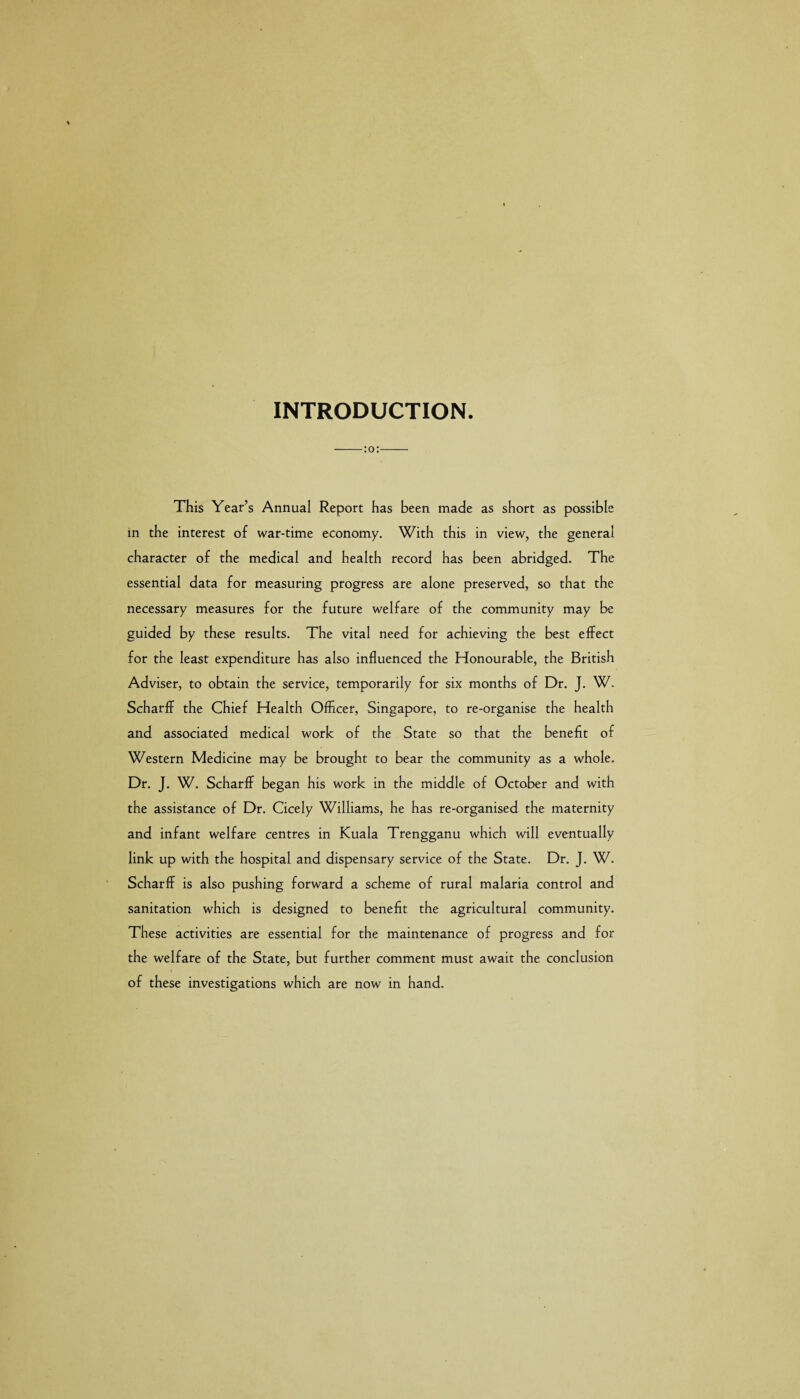 INTRODUCTION. -:o:- This Year’s Annual Report has been made as short as possible in the interest of war-time economy. With this in view, the general character of the medical and health record has been abridged. The essential data for measuring progress are alone preserved, so that the necessary measures for the future welfare of the community may be guided by these results. The vital need for achieving the best effect for the least expenditure has also influenced the Honourable, the British Adviser, to obtain the service, temporarily for six months of Dr. J. W. Scharfl- the Chief Health Officer, Singapore, to re-organise the health and associated medical work of the State so that the benefit of Western Medicine may be brought to bear the community as a whole. Dr. J. W. Scharflf began his work in the middle of October and with the assistance of Dr. Cicely Williams, he has re-organised the maternity and infant welfare centres in Kuala Trengganu which will eventually link up with the hospital and dispensary service of the State. Dr. J. W. Scharlf is also pushing forward a scheme of rural malaria control and sanitation which is designed to benefit the agricultural community. These activities are essential for the maintenance of progress and for the welfare of the State, but further comment must await the conclusion of these investigations which are now in hand.