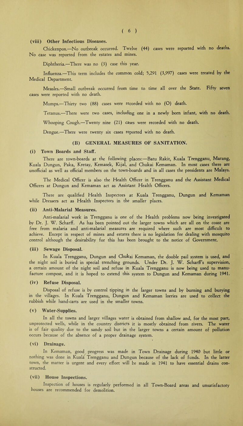 (viii) Other Infectious Diseases. Chickenpox.—No outbreak occurred. Twelve (44) cases were reported with no deaths. No case was reported from the estates and mines. Diphtheria.—There was no (3) case this year. Influenza.—This term includes the common cold; 5,291 (3,997) cases were treated by the Medical Department. Measles.—Small outbreak occurred from time to time all over the State. Fifty seven cases were reported with no death. Mumps.—Thirty two (88) cases were recorded with no (O) death. Tetanus.—There were two cases, including one in a newly born infant, with no death. Whooping Cough.—Twenty nine (21) cases were recorded with no death. Dengue.—There were twenty six cases reported with no death. (B) GENERAL MEASURES OF SANITATION. (i) Town Boards and Staff. There are town-boards at the following places:—Batu Rakit, Kuala Trengganu, Marang, Kuala Dungun, Paka, Kretay, Kemasek, Kijal, and Chukai Kemaman. In most cases there are unofficial as well as official members on the town-boards and in all cases the presidents are Malays. The Medical Officer is also the Health Officer in Trengganu and the Assistant Medical Officers at Dungun and Kemaman act as Assistant Health Officers. There are qualified Health Inspectors at Kuala Trengganu, Dungun and Kemaman while Dressers act as Health Inspectors in the smaller places. (ii) Anti-Malarial Measures. Anti-malarial work in Trengganu is one of the Health problems now being investigated by Dr. J. W. Scharff. As has been pointed out the larger towns which are all on the coast are free from malaria and anti-malarial measures are required where such are most difficult to achieve. Except in respect of mines and estates there is no legislation for dealing with mosquito control although the desirability for this has been brought to the notice of Government. (iii) Sewage Disposal. In Kuala Trengganu, Dungun and Chukai Kemaman, the double pail system is used, and the night soil is buried in special trenching grounds. Under Dr. J. W. ScharfPs supervision, a certain amount of the night soil and refuse in Kuala Trengganu is now being used to manu¬ facture compost, and it is hoped to extend this system to Dungun and Kemaman during 1941. (iv) Refuse Disposal. Disposal of refuse is by control tipping in the larger towns and by burning and burying in the villages. In Kuala Trengganu, Dungun and Kemaman lorries are used to collect the rubbish while hand-carts are used in the smaller towns. (v) Water-Supplies. In all the towns and larger villages water is obtained from shallow and, for the most part, unprotected wells, while in the country districts it is mostly obtained from rivers. The water is of fair quality due to the sandy soil but in the larger towns a certain amount of pollution occurs because of the absence of a proper drainage system. « (vi) Drainage. In Kemaman, good progress was made in Town Drainage during 1940 but little or nothing was done in Kuala Trengganu and Dungun because of the lack of funds. In the latter town, the matter is urgent and every effort will be made in 1941 to have essential drains con¬ structed. (vii) House Inspections. Inspection of houses is regularly performed in all Town-Board areas and unsatisfactory houses are recommended for demolition.
