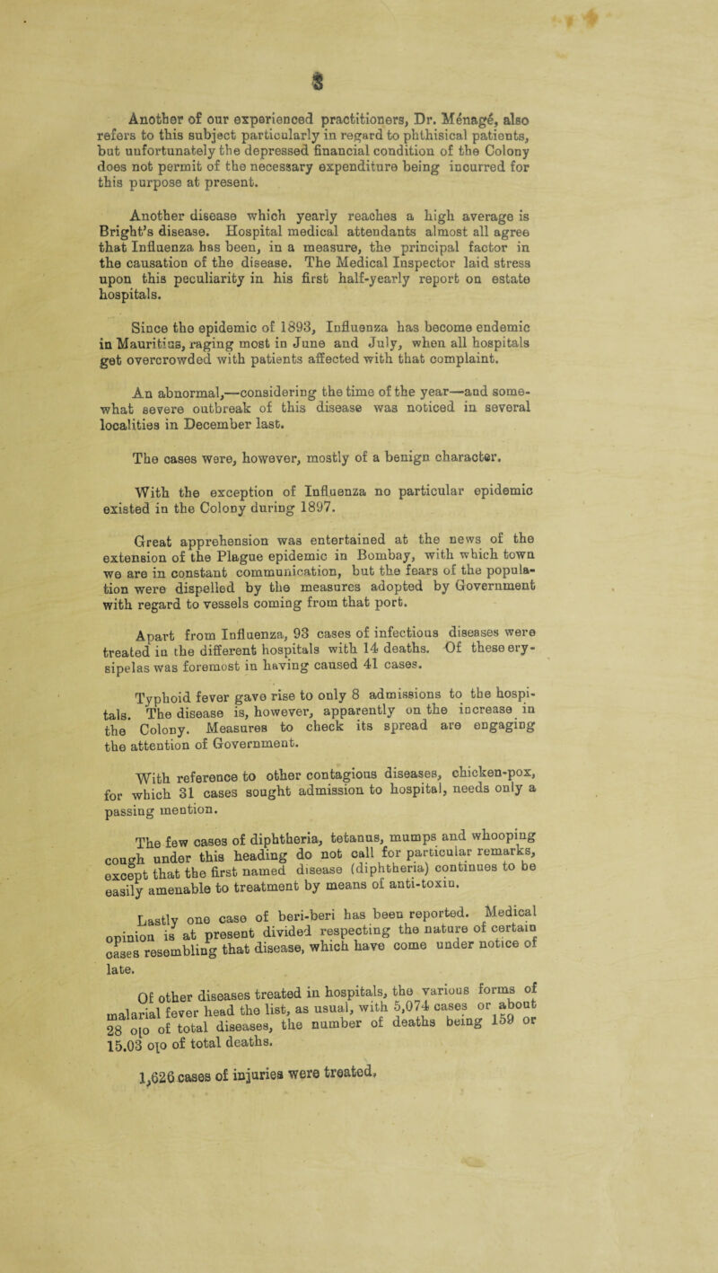 Another of our experienced practitioners, Dr. Menage, also refers to this subject particularly in regard to phthisical patients, but unfortunately the depressed financial condition of the Colony does not permit of the necessary expenditure being incurred for this purpose at present. Another disease which yearly reaches a high average is Bright’s disease. Hospital medical attendants almost all agree that Influenza has been, in a measure, the principal factor in the causation of the disease. The Medical Inspector laid stress upon this peculiarity in his first half-yearly report on estate hospitals. Since the epidemic of 1893, Influenza has become endemic in Mauritius, raging most in June and July, when all hospitals get overcrowded with patients affected with that complaint. An abnormal,—considering the time of the year—and some¬ what severe outbreak of this disease was noticed in several localities in December last. The cases were, however, mostly of a benign character. With the exception of Influenza no particular epidemic existed in the Colony during 1897. Great apprehension was entertained at the news of the extension of the Plague epidemic in Bombay, with which town we are in constant communication, but the fears of the popula¬ tion were dispelled by the measures adopted by Government with regard to vessels coming from that port. Apart from Influenza, 93 cases of infectious diseases were treated in the different hospitals with 14 deaths. Of these ery¬ sipelas was foremost in having caused 41 cases. Typhoid fever gave rise to only 8 admissions to the hospi¬ tals. The disease is, however, apparently on the increase in the* Colony. Measures to check its spread are engaging the attention of Government. With reference to other contagious diseases, chicken-pox, for which 31 cases sought admission to hospital, needs only a passing mention. The few cases of diphtheria, tetanus, mumps and whooping cough under this heading do not call for particular remarks, except that the first named disease (diphtheria) continues to be easily amenable to treatment by means of anti-toxin. Lastly one case of beri-beri has been reported. Medical opinion is at present divided respecting the nature of certain cases resembling that disease, which have come under notice of late. Of other diseases treated in hospitals, the various forms of malarial fever head the list, as usual, with 5,074 cases or about 28 oio of total diseases, the number of deaths being 159 or 15.03 o\o of total deaths. 1,620.cases of injuries were treated.