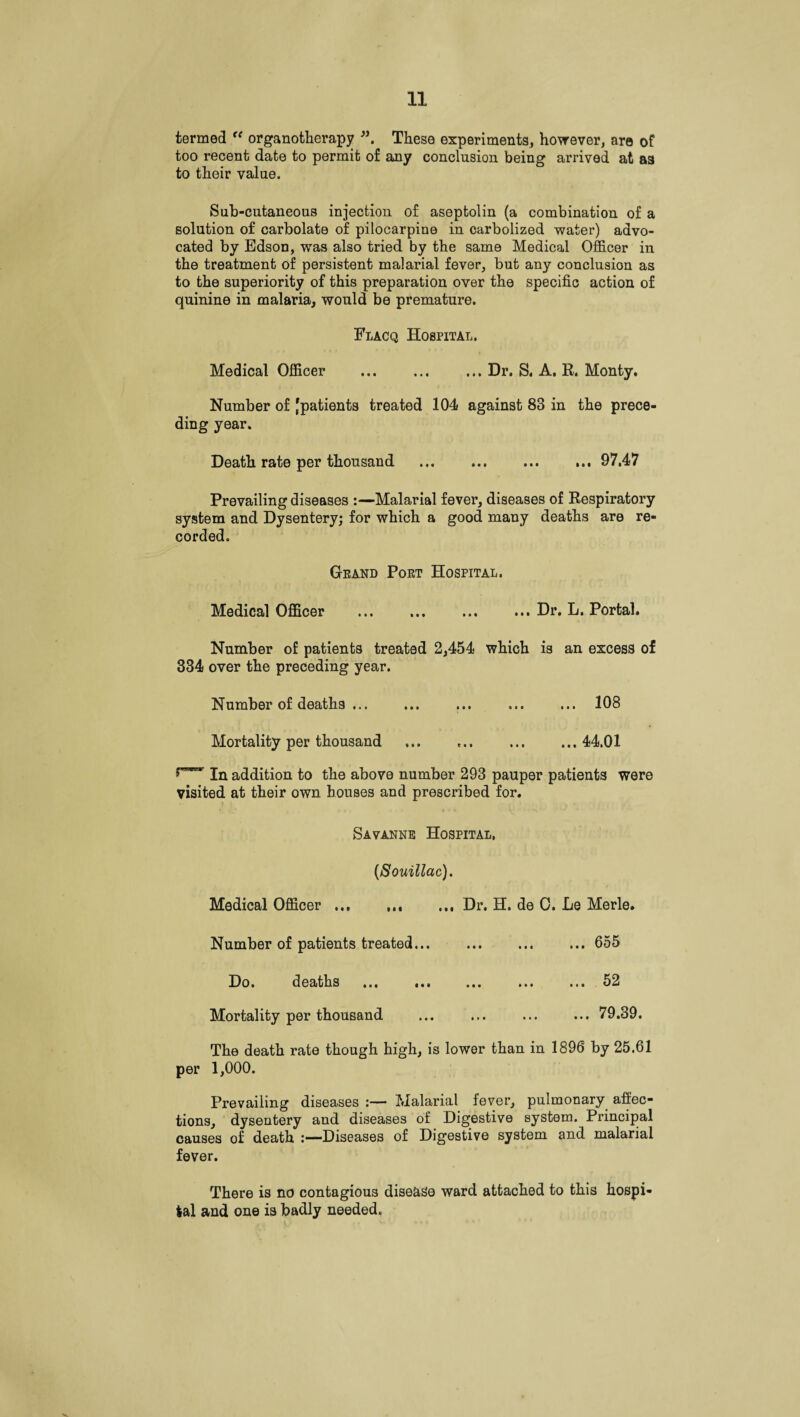 termed “ organotherapy These experiments, however, are of too recent date to permit of any conclusion being arrived at as to their value. Sub-cutaneous injection of aseptolin (a combination of a solution of carbolate of pilocarpine in carbolized water) advo¬ cated by Edson, was also tried by the same Medical Officer in the treatment of persistent malarial fever, but any conclusion as to the superiority of this preparation over the specific action of quinine in malaria, would be premature. Flacq Hospital. Medical Officer ... ... ... Dr. S. A. R. Monty. Number of [patients treated 104 against 83 in the prece¬ ding year. Death rate per thousand ... ... ... ... 97.47 Prevailing diseases :—Malarial fever, diseases of Respiratory system and Dysentery; for which a good many deaths are re¬ corded. Grand Port Hospital. Medical Officer .Dr. L. Portal. Number of patients treated 2,454 which is an excess of 334 over the preceding year. Number of deaths ... ... ... ... ... 108 Mortality per thousand ... ..44.01 In addition to the above number 293 pauper patients were visited at their own houses and prescribed for. Savanne Hospital. (Souillac). Medical Officer.Dr. H. de C. Le Merle. Number of patients treated.655 Do. deaths ... ... ... ... ... 52 Mortality per thousand ... ... ... ... 79.39. The death rate though high, is lower than in 1896 by 25.61 per 1,000. Prevailing diseases :— Malarial fever, pulmonary affec¬ tions, dysentery and diseases of Digestive system. Principal causes of death Diseases of Digestive system and malarial fever. There is no contagious disease ward attached to this hospi¬ tal and one is badly needed.