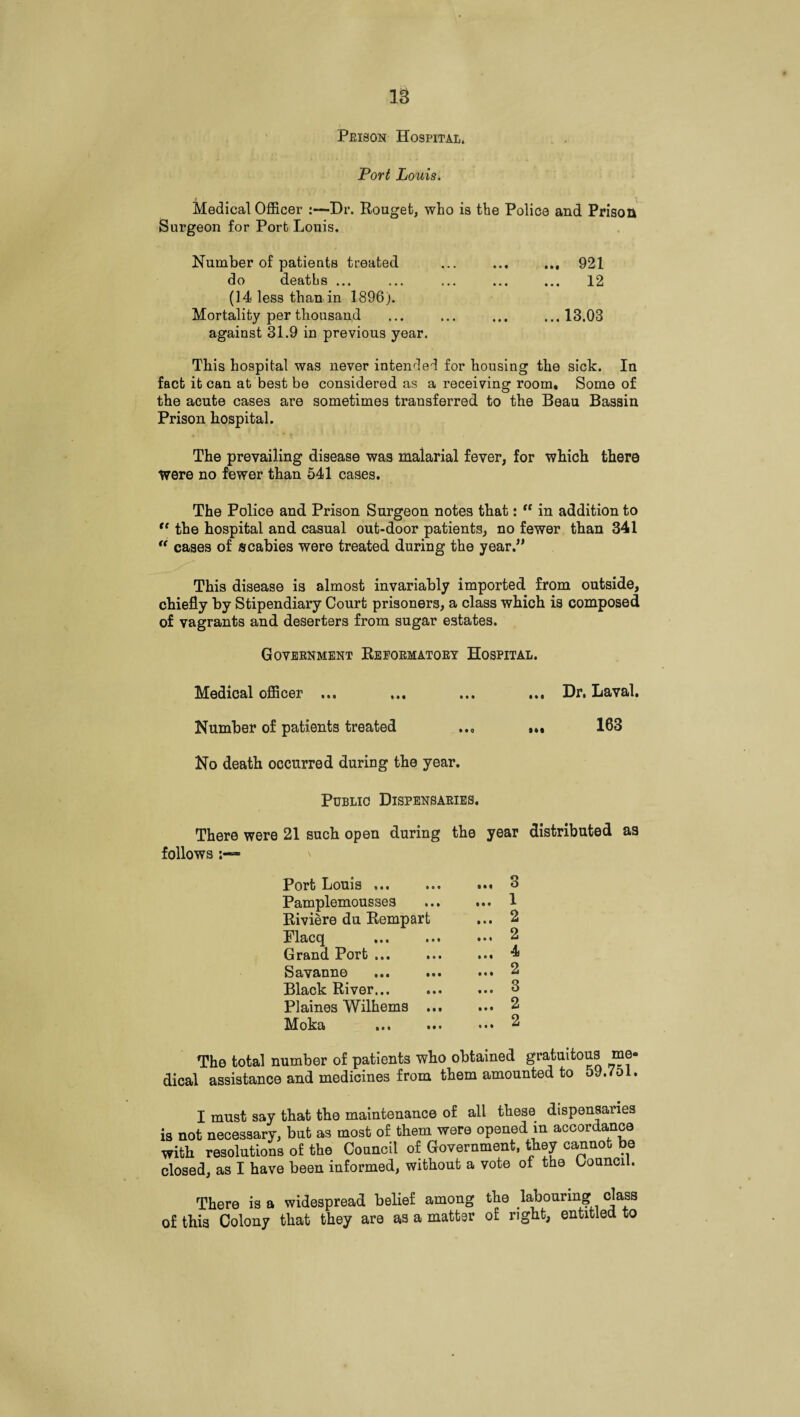 Prison Hospital. Port Louis. Medical Officer :—Dr. Rouget, who is the Police and Prison Surgeon for Port Louis. Number of patients treated ... ... 921 do deaths ... ... ... ... ... 12 (14 less than in 1896). Mortality per thousand ... ... ... ...13.03 against 31.9 in previous year. This hospital was never intended for housing the sick. In fact it can at best be considered as a receiving room. Some of the acute cases are sometimes transferred to the Beau Bassin Prison hospital. The prevailing disease was malarial fever, for which there Were no fewer than 541 cases. The Police and Prison Surgeon notes that: “ in addition to <c the hospital and casual out-door patients, no fewer than 341 “ cases of scabies were treated during the year.,, This disease is almost invariably imported from outside, chiefly by Stipendiary Court prisoners, a class which is composed of vagrants and deserters from sugar estates. Government Reformatory Hospital. Medical officer ... ... ... ... Dr. Laval. Number of patients treated ..„ ... 163 No death occurred during the year. Public Dispensaries. There were 21 such open during the year distributed as follows > Port Louis ... Pamplemousses Riviere du Rempart Flacq . Grand Port ... Savanne ... ... Black River. Plaines Wilhems ... Moka . 3 . 1 . 2 . 2 . 4 . 2 . 3 . 2 . 2 The total number of patients who obtained gratuitous mo dical assistance and medicines from them amounted to 59.751 I must say that the maintenance of all these dispensaries is not necessary, but as most of them were opened in accordance with resolutions of the Council of Government, they cannot be closed, as I have been informed, without a vote of the Council. There is a widespread belief among the labouring class of this Colony that they are as a matter of right, entitled to