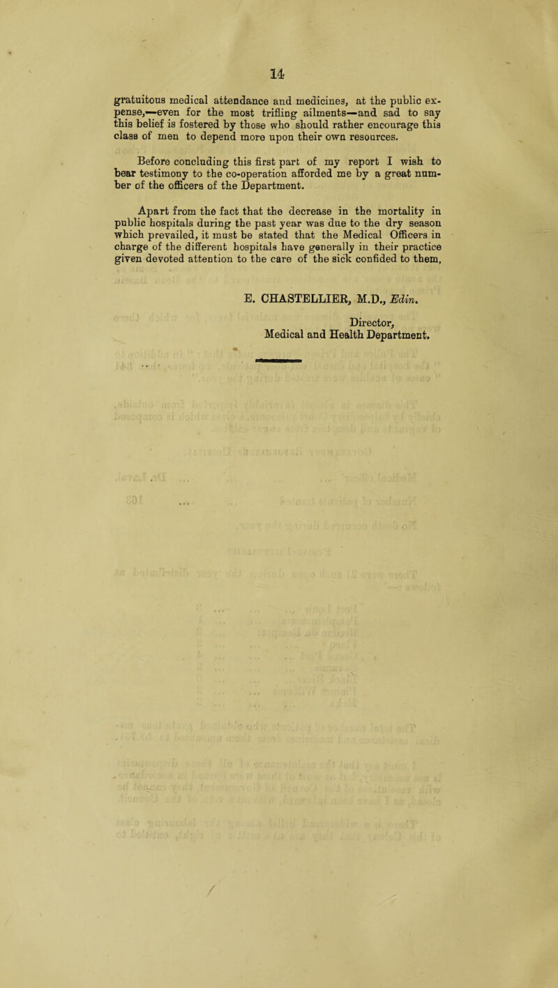 u gratuitous medical attendance and medicines, at the public ex¬ pense,—even for the most trifling ailments—and sad to say this belief is fostered by those who should rather encourage this class of men to depend more upon their own resources. Before concluding this first part of my report I wish to bear testimony to the co-operation afforded me by a great num¬ ber of the officers of the Department. Apart from the fact that the decrease in the mortality in public hospitals during the past year was due to the dry season which prevailed, it must be stated that the Medical Officers in charge of the different hospitals have generally in their practice given devoted attention to the care of the sick confided to them, E. CHASTELLIER, M.D., Edin, Director, Medical and Health Department. /