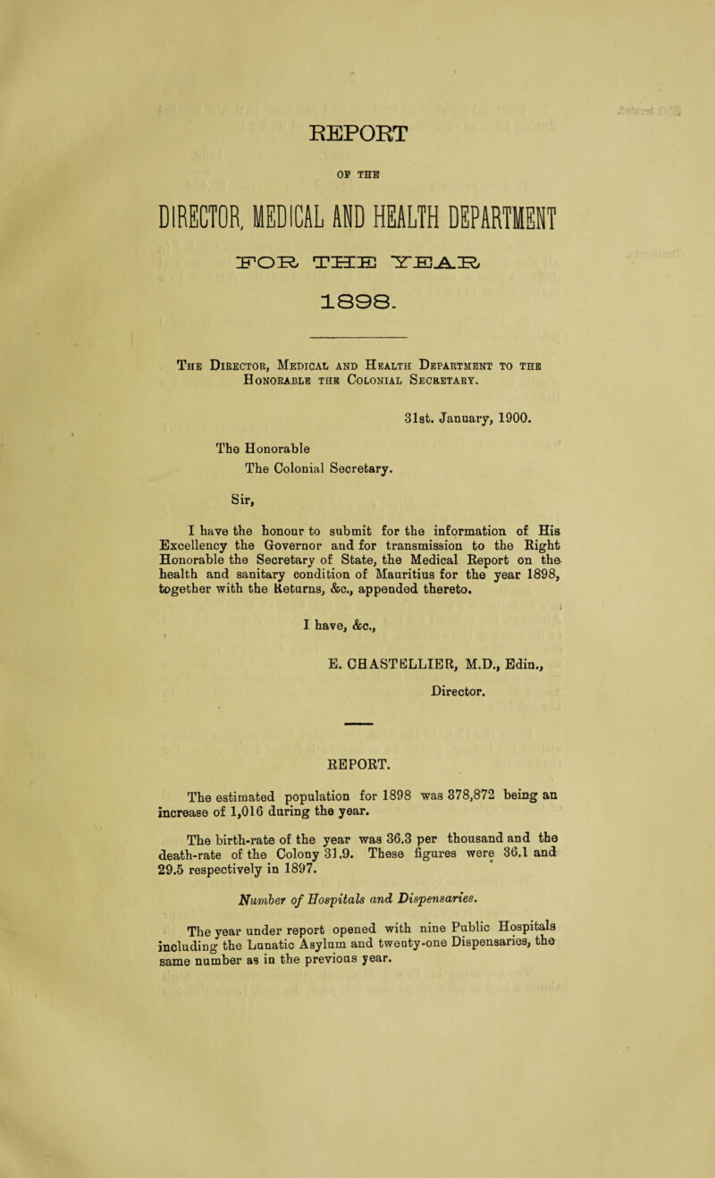 EEPORT OP THE DIRECTOR, MEDICAL AM HEALTH DEPARTMENT IFOTe. THE ■Z’EjSuH 1808. The Director, Medical and Health Department to the Honorable the Colonial Secretary. 31st. January, 1900. The Honorable The Colonial Secretary. Sir, I have the honour to submit for the information of His Excellency the Governor and for transmission to the Right Honorable the Secretary of State, the Medical Report on th& health and sanitary condition of Mauritius for the year 1898, together with the Returns, &c., appended thereto. I have, &c., E. CHASTELLIER, M.D., Edin., Director. REPORT. The estimated population for 1898 was 878,872 being an increase of 1,016 during the year. The birth-rate of the year was 36.3 per thousand and the death-rate of the Colony 31.9. These figures were 36.1 and 29.5 respectively in 1897. Number of Hospitals and Dispensaries. The year under report opened with nine Public Hospitals including the Lunatic Asylum and twenty-one Dispensaries, the same number as in the previous year.