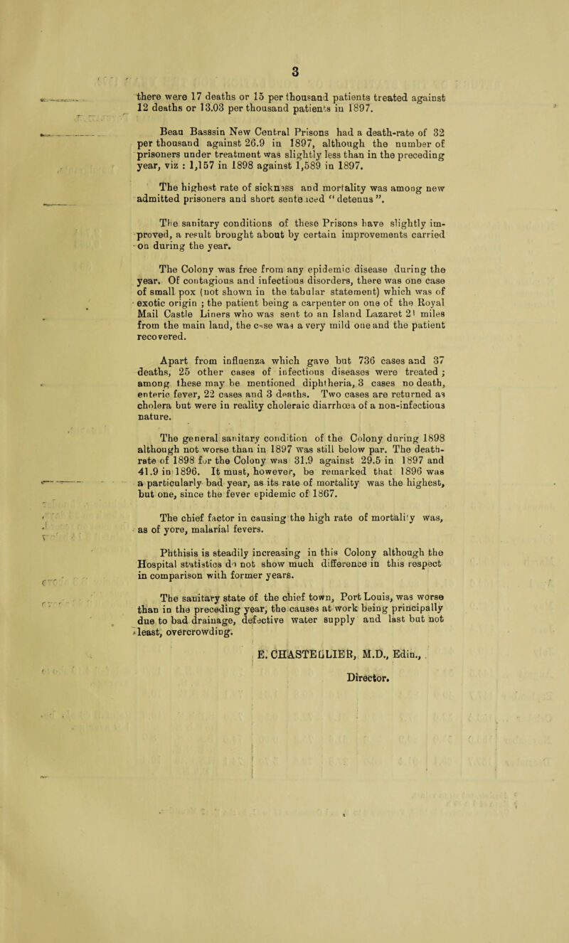 3 there were 17 deaths or 15 per thousand patients treated against 12 deaths or 13.03 per thousand patients in 1897. Beau Basssin New Central Prisons had a death-rate of 32 per thousand against 26.9 in 1897, although the number of prisoners under treatment was slightly less than in the preceding year, viz ; 1,157 in 1898 against 1,589 in 1897. The highest rate of sickness and mortality was among new admitted prisoners and short senteiced detenus”. The sanitary conditions of these Prisons have slightly im¬ proved, a result brought about by certain improvements carried ' on during the year. The Colony was free from any epidemic disease during the year. Of contagious and infectious disorders, there was one case of small pox (not shown in the tabular statement) which was of • exotic origin ; the patient being a carpenter on one of the Royal Mail Castle Liners who was sent to an Island Lazaret 2> miles from the main land, the cnse was a very mild one and the patient recovered. Apart from influenza which gave but 736 cases and 37 deaths, 25 other cases of infectious diseases were treated ; among these may be mentioned diphtheria, 3 cases no death, enteric fever, 22 cases and 3 deaths. Two cases are returned as cholera but were in reality choleraic diarrhoea of a noa-infectious nature. The general sanitary condition of the Colony during 1898 although not worse than in 1897 was still below par. The deatb- rate of 1898 for the Colony was 31.9 against 29.5 in 1897 and 41.9iofl896. It must, however, be remarked that 1896 was a particularly bad year, as its rate of mortality was the highest, but one, since the fever epidemic of 1867. The chief factor in causing'the high rate of mortality was,  as of yore, malarial fevers. Phthisis is steadily increasing in this Colony although the Hospital statistics do not show much difference in this respect in comparison with former years. The sanitary state of the chief town. Port Louis, was worse than in the preceding year, the.causes at work being principally due to bad drainage, defective water supply and last but not ^least, overcrowding; I E: CHASTEaLIBB,, M.D., Edin.,. t I I Director.