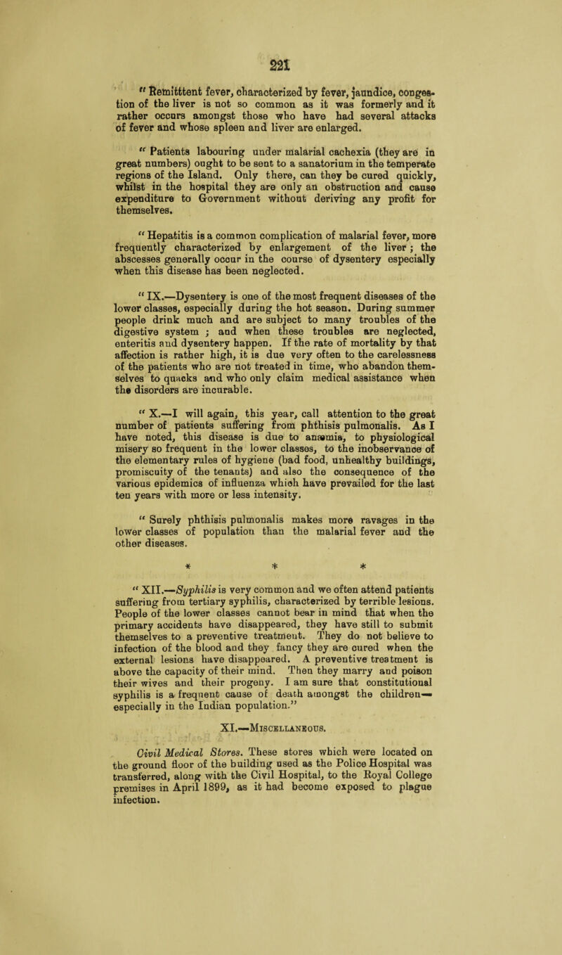 u Remitttent fever, characterized by fever, jaundice, conges¬ tion of the liver is not so common as it was formerly and it rather occurs amongst those who have had several attacks of fever and whose spleen and liver are enlarged. “ Patients labouring under malarial cachexia (they are in great numbers) ought to be sent to a sanatorium in the temperate regions of the Island. Only there, can they be cured quickly, whilst in the hospital they are only an obstruction and cause expenditure to Government without deriving any profit for themselves. “ Hepatitis is a common complication of malarial fever, more frequently characterized by enlargement of the liver; the abscesses generally occur in the course of dysentery especially when this disease has been neglected. “ IX.—Dysentery is one of the most frequent diseases of the lower classes, especially during the hot season. During summer people drink much and are subject to many troubles of the digestive system ; and when these troubles are neglected, enteritis and dysentery happen. If the rate of mortality by that affection is rather high, it is due very often to the carelessness of the patients who are not treated in time, who abandon them¬ selves to quacks and who only claim medical assistance when the disorders are incurable. “ X.—I will again, this year, call attention to the great number of patients suffering from phthisis pulmonalis. As I have noted, this disease is due to anaemia, to physiological misery so frequent in the lower classes, to the inobservance of the elementary rules of hygiene (bad food, unhealthy buildings, promiscuity of the tenants) and also the consequence of the various epidemics of influenza which have prevailed for the last ten years with more or less intensity. “ Surely phthisis pulmonalis makes more ravages in the lower classes of population than the malarial fever and the other diseases. * * * “ XII.—Syphilis is very common and we often attend patients suffering from tertiary syphilis, characterized by terrible lesions. People of the lower classes cannot bear in mind that when the primary accidents have disappeared, they have still to submit themselves to a preventive treatment. They do not believe to infection of the blood and they fancy they are cured when the external lesions have disappeared. A preventive treatment is above the capacity of their mind. Then they marry and poison their wives and their progeny. I am sure that constitutional syphilis is a frequent cause of death amongst the children— especially in the Indian population.” XI.—Miscellaneous. Civil Medical Stores. These stores which were located on the ground floor of the building used as the Police Hospital was transferred, along with the Civil Hospital, to the Eoyal College premises in April 1899, as it had become exposed to plague infection.