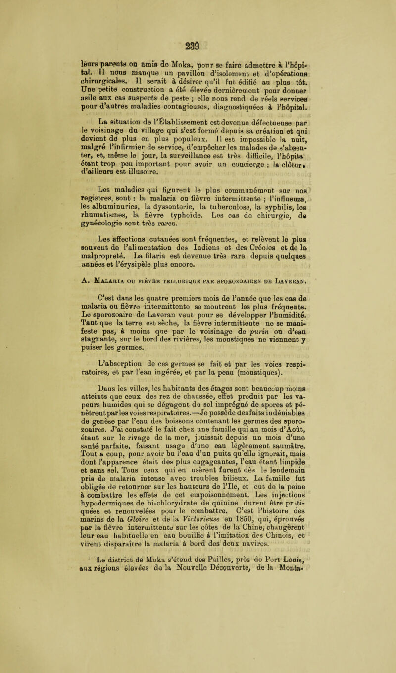 23d leurs parents on amis do Moka, poor se faire admetfcre a l’hopi- tal. II nous manque un pavilion d’isolement et d’operations chirurgicales. II serait a desirer qu’il fut edifie au plus tot. Une petite construction a ete elevee dernieremenb pour donner asile aux cas suspects de peste ; elle nous rend de reels services pour d’autres maladies contagieuses, diagnostiquSes k Fhopital. La situation de l’Ctablissement estdevenue defectueuse par le voisinage du village qui s’est forme depuis sa creation et qui devient de plus en plus populeux. II est impossible la nuit, malgre Fitifirmier de service, d’empecher les malades de s’absen- ter, et, meme le jour, la surveillance est tres difficile, l’hopita etant trop peu important pour avoir un concierge ; la cl6tur» d’ailleurs est illusoire. Les maladies qui figurent le plus communemont sur nos registres, sont : la malaria ou fievre intermitteute ; Fiufluenza, les albuminuries, la dyssenterie, la tuberculose, la syphilis, les rbumatismes, la fievre typhoide. Les cas de chirurgie, de gynecologie sont tres rares. Les affections cutanees sont frequentes, et relevent le plus souveut de l’ali mentation des Indiens et des Creoles et de la malproprete. La filaria est devenue tres rare depuis quelques annees et l’erysipele plus encore. A. Malaria ou fievre tellurique par sporozoaip.es de Laveran. C’est dans les quatre premiers mois de l’annee que les cas de malaria ou fievre intermittente se montrent les plus frequents. Le sporozoaire de Laveran veub pour se developper Fhumidite. Tant que la terre est seche, la fievre intermittente ne se mani¬ festo pas, 4 moins que par le voisinage de purin ou d’eau stagnant©, sur le bord des rivieres, les moustiqnes ne viennent y puiser les germes. L’absorption de ces germes se fait et par les voies respi- ratoires, et par l’eau ingeree, et par la peau (moustiques). L>ans les villes, les habitants des etages sont beaucoup moins atteints que ceux des rez de chaussee, effet produit par les va- peurs humides qui se degagent du sol impregne de spores et pe- Detreut paries voiesrespiratoires.—-Je possede desfaits indeniables de genese par l’eau des boissons contenant les germes des sporo- zoaires. J’ai constate le fait chez une famille qui au mois d’Aout, etaut sur le rivage de la mer, jouissait depuis un mois d’une sante parfaite, faisant usage d’une eau legerement saumatre. Tout a coup, pour avoir bu 1’eau d’un puits qu’ello ignorait, mais dont l’apparence etait des plus engageantes, l’eau etant limpide et sans sel. Tous ceux qui en userent furent des le lendemain pris de malaria intense avec troubles bilieux. La famille fut obligee He retourner sur les hauteurs de File, et eut de la peine a combattre les effets de cet empoisonnemenc. Les injections hypodermiques de bi-chlorydrate de quinine durent etre pnti- quees et renouvelees pour le combattre. C’est l’histoire des marins de la Gloire et de la Victorieuse en 1850, qui, eprouves par la fievre intermittente sur les cotes de la Chine, chaugerent leur eau habituelle en eau bouillie a limitation des Chiuois, et virent disparate re la malaria a bord des deux navires. Le district de Moka s’etend des Pailles, pres de Port Louis, aux regions elevees de la Nouvelle Decouverte, de la Monta-